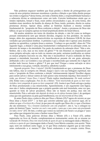 Não podemos esquecer também que Esaú perdeu o direito de primogenitura por
causa de seus próprios interesses mundanos e perdeu a bênção a que tinha direito porque
seu irmão o enganou;34 dessa forma, em toda a história deles, a responsabilidade humana e
a soberania divina se entreteceram como um todo. Convém lembrarmos ainda que os
irmãos rejeitados, Ismael e Esaú, eram ambos circuncidados e que, de certa forma, eles
também eram membros da família da aliança de Deus, tendo, portanto, direito às outras
promessas divinas. Apesar disso, ambas as histórias ilustram a mesma verdade
fundamental do "proposito de Deus conforme a eleição". Assim, a promessa de Deus não
falhou; só que se cumpriu apenas no Israel (espiritual) dentro do Israel (físico).
Há muitos mistérios em torno da doutrina da eleição, e não há como os teólogos
possam sistematizá-la sem que deixem dúvidas, enigmas ou fios perdidos. Ao mesmo
tempo, além dos argumentos desenvolvidos na exposição de Romanos 8.28-30, há duas
verdades que precisamos lembrar. A primeira é que a eleição não é apenas uma doutrina
paulina ou apostólica; o próprio Jesus a ensinou. "Conheço os que escolhi", disse ele. 35 Em
segundo lugar, a eleição é uma peça fundamental e indispensável na adoração cristã, no
decorrer do tempo e da eternidade. Faz parte da essência da adoração dizer: "Não a nós,
Senhor, não a nós, mas ao teu nome dá glória".36 Se nós fôssemos os responsáveis por
nossa própria salvação, seja no todo ou mesmo em parte, seríamos justificados ao entoar
os nossos próprios louvores no céu. Mas isto é inconcebível. O povo redimido de Deus
passará a eternidade louvando a ele, humilhando-se perante ele em grata adoração,
atribuindo a ele e ao Cordeiro a sua salvação e reconhecendo que somente ele é digno de
receber todo louvor, honra e glória.37 E por que isso? Porque a nossa salvação se deve
inteiramente a sua graça, vontade, iniciativa, sabedoria e poder.
Segunda pergunta: Deus é injusto? (14-18) Considerando-se que a promessa de Deus
não falhou, mas se cumpriu em Abraão, Isaque e Jacó e em sua linhagem espiritual, não
seria o "propósito de Deus conforme a eleição" intrinsecamente injusto? Escolher alguns
para serem salvos e deixar outros de lado parece uma tremenda injustiça. Será mesmo? E
então, que diremos? Acaso Deus é injusto? Paulo replica imediatamente: De modo nenhum!
(14). Então vem a explicação. Pois ele diz a Moisés: 'Terei misericórdia de quem eu tiver misericórdia e terei compaixão de quem eu tiver compaixão' (15). Assim é que Paulo advoga a justiça
de Deus proclamando a sua misericórdia. Aparentemente, é um argumento sem lógica;
mas não é. Indica simplesmente que a própria questão está mal formulada, uma vez que,
quando se trata de salvar pecadores, Deus não se baseia em justiça, mas sim em
misericórdia. Pois a salvação não depende do desejo ou do esforço humano (isto é, de qualquer
coisa que nós queiramos ou pela qual batalhemos), mas da misericórdia de Deus (16).
Já antes Paulo citou a palavra dita por Deus a Moisés (15);38 agora ele recorre ao que
Deus disse a Faraó (17)39 — se bem que convém salientar que, ao escrever aqui, ele se
refere ao que a Escritura diz a Faraó, já que para ele aquilo que Deus diz e o que a Escritura
diz são sinônimos: "Eu o levantei exatamente com este propósito", isto é, "eu o coloquei no
palco da história"40para "mostrar em você o meu poder, e para que o meu nome seja proclamado
em toda a terra" (17). De fato, o refrão que vemos na narrativa de Faraó e as pragas é "para
que saibas que ninguém há como o Senhor nosso Deus".41
Para Paulo, estas palavras divinas ditas a Moisés (15) e a Faraó (17), ambas
registradas no livro de Êxodo, complementam-se mutuamente; assim, ele as resume no
versículo 18: Portanto, Deus tem misericórdia de quem ele quer (a mensagem dada a Moisés), e
endurece a quem ele quer (mensagem dada a Faraó). Leon Morris comenta, com acerto: "Nem
aqui, nem em nenhum outro lugar, se vê que Deus endurece alguém que já não tenha
antes endurecido a si mesmo."42 Que Faraó endureceu o seu coração contra Deus,
170

 