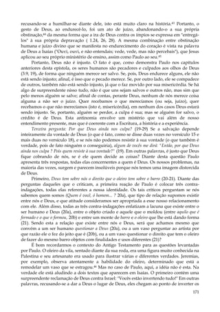 recusando-se a humilhar-se diante dele, isto está muito claro na história.43 Portanto, o
gesto de Deus, ao endurecê-lo, foi um ato de juízo, abandonando-o a sua própria
obstinação,44 da mesma forma que a ira de Deus contra os ímpios se expressa em "entregálos" à sua própria depravação ( 1.24, 26, 28). A mesma combinação entre obstinação
humana e juízo divino que se manifesta no endurecimento do coração é vista na palavra
de Deus a Isaías ("Ouvi, ouvi, e não entendais; vede, vede, mas não percebais"), que Jesus
aplicou ao seu próprio ministério de ensino, assim como Paulo ao seu.45
Portanto, Deus não é injusto. O fato é que, como demonstra Paulo nos capítulos
anteriores desta epístola, os seres humanos são pecadores e culpados aos olhos de Deus
(3.9, 19), de forma que ninguém merece ser salvo. Se, pois, Deus endurece alguns, ele não
está sendo injusto; afinal, é isso que o pecado merece. Se, por outro lado, ele se compadece
de outros, também não está sendo injusto, já que o faz movido por sua misericórdia. Se há
algo de surpreendente nisso tudo, não é que uns sejam salvos e outros não, mas sim que
pelo menos alguém se salve; afinal de contas, perante Deus, nenhum de nós merece coisa
alguma a não ser o juízo. Quer recebamos o que merecíamos (ou seja, juízo), quer
recebamos o que não merecíamos (isto é, misericórdia), em nenhum dos casos Deus estará
sendo injusto. Se, portanto, alguém se perder, a culpa é sua; mas se alguém for salvo, o
crédito é de Deus. Esta antinomia envolve um mistério que vai além de nosso
entendimento presente, mas que é coerente com a Escritura, a história e a experiência.
Terceira pergunta: Por que Deus ainda nos culpa? (19-29) Se a salvação depende
inteiramente da vontade de Deus (o que é fato, como se disse duas vezes no versículo 15 e
mais duas no versículo 18), e se nós não podemos resistir à sua vontade (o que também é
verdade, pois de fato ninguém o conseguiria), algum de vocês me dirá: "Então, por que Deus
ainda nos culpa ? Pois quem resiste à sua vontade?" (19). Em outras palavras, é justo que Deus
fique cobrando de nós, se é ele quem decide as coisas? Diante desta questão Paulo
apresenta três respostas, todas elas concernentes a quem é Deus. Os nossos problemas, na
maioria das vezes, surgem e parecem insolúveis porque nós temos uma imagem distorcida
de Deus.
Primeiro, Deus tem sobre nós o direito que o oleiro tem sobre o barro (20-21). Diante das
perguntas daqueles que o criticam, a primeira reação de Paulo é colocar três contraindagações, todas elas referentes a nossa identidade. Os tais críticos perguntam se nós
sabemos quem somos (Quem é você, ó homem... ? 20a), que tipo de relação supomos existir
entre nós e Deus, e que atitude consideramos ser apropriada a esse nosso relacionamento
com ele. Além disso, todas as três contra-indagações enfatizam a lacuna que existe entre o
ser humano e Deus (20a), entre o objeto criado e aquele que o moldou (entre aquilo que é
formado e o que o formou, 20b) e entre um monte de barro e o oleiro que lhe está dando forma
(21). Sendo esta a relação que existe entre nós e Deus, será que achamos mesmo que
convém a um ser humano questionar a Deus (20a), ou a um vaso perguntar ao artista por
que razão ele o fez do jeito que é (20b), ou a um vaso questionar o direito que tem o oleiro
de fazer do mesmo barro objetos com finalidades e usos diferentes (21)?
É bom recordarmos o contexto do Antigo Testamento para as questões levantadas
por Paulo. O oleiro da vila, sentado diante da sua roda, era uma figura muito conhecida na
Palestina e seu artesanato era usado para ilustrar várias e diferentes verdades. Jeremias,
por exemplo, observa atentamente a habilidade do oleiro, determinado que está a
remodelar um vaso que se estragou.46 Mas no caso de Paulo, aqui, a idéia não é esta. Na
verdade ele está aludindo a dois textos que aparecem em Isaías. O primeiro contém uma
surpreendente reclamação de Deus contra Israel: "Vocês estão invertendo tudo!" Em outras
palavras, recusando-se a dar a Deus o lugar de Deus, eles chegam ao ponto de inverter os
171

 