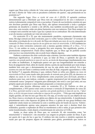 sugere que Deus teria o direito de "criar seres pecadores a fim de puni-los", mas sim que
ele tem o direito de "lidar com os pecadores conforme ele queira", seja perdoando-os ou
punindo-os.57
Em segundo lugar, Deus se revela tal como ele é (22-23). O apóstolo continua
demonstrando que a liberdade que Deus tem de compadecer-se de uns e endurecer a
outros é plenamente compatível com a sua justiça. O peso de sua teodicéia consiste em que
nós devemos permitir que Deus seja Deus, não apenas renunciando a toda e qualquer
pretensão de desafiá-lo e resistir a ele (20-21), mas também reconhecendo que todos os
seus atos, som exceção, estão em plena harmonia com sua natureza. Pois Deus sempre foi
e sempre será coerente em tudo o que faz e jamais irá se contradizer. Ele está determinado
a ser ele mesmo e pretende ser visto tal como ele é.
Os versículos 22 e 23, que são mutuamente paralelos, expressam claramente este
tema. Há algo comum aos dois versículos, que é o verbo "tornar conhecido". O versículo 22
fala sobre a revelação da ira e do poder de Deus em relação aos vasos da sua ira, enquanto no
versículo 23 Deus revela as riquezas da sua glória aos vasos de misericórdia. A NVI também faz
com que os dois versículos comecem com a mesma questão retórica (E se Deus...? E se
Deus...?); em ambos os casos, a pergunta fica sem resposta. Seu significado, porém, é
prontamente compreensível. Paulo deixa implícito que, se Deus age de perfeito acordo
com sua ira e sua misericórdia, não se pode fazer objeção alguma.
Embora a estrutura dos dois versículos seja a mesma, convém notar também algumas
diferenças significativas. A primeira é que, ao falar de Deus, o apóstolo diz que ele
suportou com grande paciência os vasos de sua ira, ao invés de descarregar imediatamente essa
ira sobre os malfeitores. A implicação parece ser que sua longanimidade em retardar a
hora do julgamento final, além de manter aberta a porta da oportunidade por mais tempo,
também fará com que o derramamento de sua ira seja ainda mais terrível. Foi o que
ocorreu no caso de Faraó e continua sendo nos dias de hoje, enquanto aguardamos a volta
do Senhor.58 A segunda diferença é que, embora Paulo se refira aos objetos ou vasos da
misericórdia de Deus como tendo sido pré-parados de antemão para glória (23), ele descreve os
objetos ou casos da ira de Deus simplesmente como preparados para destruição, prontos e
maduros para isso, sem indicar, contudo, o agente responsável por tal preparação. Deus
certamente nunca "preparou" ninguém para destruição; não seria o caso que estes, em sua
própria opção por praticar o mal, tenham preparado a si mesmos para tal?
Existe uma terceira diferença entre os versículos 22 e 23. Embora os dois se
complementem, a NVI parece estar certa ao tornar o versículo 23 dependente do verso 22:
E se Deus, querendo mostrar a sua ira, suportou com grande paciência os vasos de sua ira...? Quer
dizer, se ele fez isto para tornar conhecidas as riquezas de sua glória... ? Pelo que está implícito na
dupla questão, de fato foi isso que Deus fez. Ou seja, ao revelar sua ira aos objetos de sua
ira, Deus visava a revelação de sua glória aos objetos de sua misericórdia. A manifestação
preeminente será a das riquezas da glória de Deus; e a glória de sua graça brilhará com
esplendor ainda maior ao contrastar-se com o sombrio pano de fundo da sua ira. "Glória",
aqui, é naturalmente apenas uma pequena amostra do que será o destino final dos
redimidos, quando o esplendor de Deus se manifestará a eles e neles, já que primeiro eles
serão transformados, vindo depois a transformação do universo (cf. 8.18s.).
Assim, as duas ações de Deus que, no versículo 18, são resumidas como "ter
misericórdia" e "endurecer", vão encontrar sua origem no próprio caráter de Deus. É por
ser quem ele é que ele faz o que faz. E embora isto não resolva o mistério supremo da
razão por que ele prepara alguns de antemão para glória, permitindo que outros se
173

 