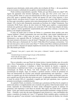 preparem para destruição, ainda assim ambos são revelações de Deus — de sua paciência
e sua ira no juízo e sobretudo de sua glória e misericórdia na salvação.
Paulo continua respondendo a questão: "Então, por que Deus ainda nos culpa?" (19).
Agora ele apresenta uma terceira explicação, ou seja, que Deus previu essas coisas na
Escritura (24-29). Entre os vasos da misericórdia de Deus que ele preparou de antemão para
glória (23), agora o apóstolo chega a incluir até mesmo nós (ele e seus leitores), a quem
também chamou, não apenas dentre os judeus, mas também dentre os gentios (24). Pois a maneira
de Deus agir com judeus e gentios seria outra demonstração de seu "propósito conforme a
eleição" (11) e havia sido claramente anunciada na Escritura do Antigo Testamento. Nos
versículos 25-26 Paulo vale-se de dois textos de Oséias para explicar a surpreendente
inclusão dos gentios por Deus; depois, nos versículos 27-29, virão duas citações de Isaías,
para explicar a forma igualmente surpreendente pela qual Deus reduziu a inclusão dos
judeus a um simples remanescente.
O pano de fundo para os textos de Oséias é o casamento desse profeta com uma
"esposa adúltera", Gômer, juntamente com seus três filhos, cujos nomes simbolizavam o
juízo de Deus sobre o infiel reino do norte, o reino de Israel. Deus lhes disse que
chamassem a sua segunda filha de "Lo-Ruama" ("Desfavorecida") porque, disse ele, "eu
não mais tornarei a favorecer a casa de Israel".59 Quando veio o terceiro filho, um menino,
ele lhes disse que o chamassem de "Lo-Ami" ("Não-Meu-Povo") porque, acrescentou, "vós
não sois meu povo, nem eu serei vosso Deus".60 Ainda assim Deus continuou prometendo
que iria reverter a situação de rejeição implícita nos nomes das crianças. São estes os textos
(25 e 26) citados por Paulo:
"Chamarei 'meu povo' a quem não é meu povo; e chamarei 'amada' a quem não é minha
amada",
"Acontecerá que no mesmo lugar em que se lhes declarou:
'Vocês não são meu povo',
eles serão chamados 'filhos do Deus vivo'.62
Para se entender o uso que Paulo faz destes textos, é preciso lembrar que, de acordo
com o Novo Testamento, as profecias do Antigo Testamento geralmente se cumprem de
três maneiras. A primeira é imediata e literal (na história de Israel); a segunda e
intermediária e espiritual (em Cristo e sua igreja); e a terceira é definitiva e eterna (na
consumação do Reino de Deus). Um bom exemplo são as profecias relativas à
reconstrução do templo. Aqui, no entanto, a profecia assume a forma de promessa de
Deus em misericórdia de reverter uma situação aparentemente sem esperança — amar
outra vez aqueles que ele havia declarado não mais amar e acolher novamente como seu
povo aqueles que ele havia dito não serem seu povo. A aplicação imediata e literal foi para
o Israel do século VIII a.C, repudiado e jugado por Javé por apostasia, mas a quem se
promete reconciliação e restabelecimento.
Ao apóstolo Paulo, no entanto, é revelado que a promessa de Deus há de cumprir-se
ainda mais plena e evangelicamente com a inclusão dos gentios. Estes haviam estado "sem
Cristo, separados da comunidade de Israel, sendo estrangeiros quanto às alianças da
promessa, sem esperança e sem Deus no mundo. Mas agora, em Cristo Jesus", continua
Paulo, "vocês, que outrora estavam longe, foram aproximados mediante o sangue de Jesus.
Visto ... Portanto, vocês não são mais estrangeiros nem forasteiros, mas concidadãos dos
santos e membros da família de I )eus."63 O apóstolo Pedro também aplica a profecia de
Oséias aos gentios;64 essa inclusão é uma impressionante inversão de destino, em virtude
174

 