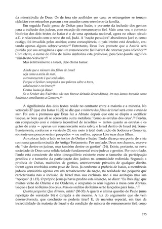 da misericórdia de Deus. Os de fora são acolhidos em casa, os estrangeiros se tornam
cidadãos e os estranhos passam a ser amados como membros da família.
Em seguida Paulo passa de Oséias para Isaías, e portanto da inclusão dos gentios
para a exclusão dos judeus, com exceção do remanescente fiel. Mais uma vez, o contexto
histórico dos dois textos de Isaías é o de uma apostasia nacional, agora no oitavo século
a.C. e relacionado com o reino do sul, Judá. A "nação pecadora" abandonou Javé e, como
castigo, foi invadida pelos assírios; como conseqüência, o país inteiro está desolado, restando apenas alguns sobreviventes.65 Entretanto, Deus lhes promete que a Assíria será
punida por sua arrogância e que um remanescente fiel haverá de retornar para o Senhor.66
Com efeito, o nome do filho de Isaías simboliza esta promessa, pois Sear-Jasube significa
"Um-Resto-Volverá".67
Mas relativamente a Israel, dele clama Isaías:
Ainda que o número dos filhos de Israel
seja como a areia do mar,
o remanescente é que será salvo.
Porque o Senhor cumprirá a sua palavra sobre a terra,
cabalmente e em breve;68
Como Isaías já disse:
Se o Senhor dos Exércitos não nos tivesse deixado descendência, ter-nos-íamos tornado como
Sodoma e semelhantes a Gomorra.69
A significância dos dois textos reside no contraste entre a maioria e a minoria. No
versículo 27 (que cita Isaías 10.22) se diz que o número dos filhos de Israel será como a areia do
mar. Foi esta a promessa que Deus fez a Abraão depois que este se dispôs a sacrificar
Isaque, se bem que ali se acrescenta outra metáfora: "como as estrelas dos céus".70 Porém,
em comparação com o número incontável de israelitas — tantos quanto as estrelas e os
grãos de areia — apenas um remanescente seria salvo, o Israel dentro de Israel (6). Semelhantemente, conforme o versículo 29, em meio à total destruição de Sodoma e Gomorra,
somente uns poucos seriam poupados — ou melhor, apenas Ló e suas duas filhas.
Ao colocar lado a lado os textos de Oséias e Isaías, Paulo alicerça seu ponto de vista
com uma garantia extraída do Antigo Testamento. Por um lado, Deus nos chamou, escreve
ele, "não dentre os judeus, mas também dentre os gentios" (24). Existe, portanto, na nova
sociedade de Deus uma solidariedade fundamental entre judeus e gentios. Por outro lado,
Paulo está consciente do sério desequilíbrio existente entre o tamanho da participação
gentílica e o tamanho da participação dos judeus na comunidade redimida. Segundo a
profecia de Oséias, multidões de gentios, anteriormente privados de qualquer direito,
foram agora recebidos como povo de Deus. Já conforme a profecia de Isaías, a membresia
judaica consistiria apenas em um remanescente da nação, na realidade tão pequeno que
caracterizaria não a inclusão de Israel mas sua exclusão, não a sua aceitação mas sua
"rejeição" (11.15). O próprio Jesus já havia predito esta situação, ao dizer: "Eu lhes digo que
muitos virão do Oriente e rio Ocidente, e ocuparão os seus lugares à mesa com Abraão,
Isaque e Jacó no Reino dos céus. Mas os súditos do Reino serão lançados para fora...".71
Quarta pergunta: Que diremos, então? (30-33) A quarta e última questão de Paulo (uma
repetição do versículo 14) é dirigida a ele mesmo. A luz do argumento que ele vem
desenvolvendo, que conclusão se poderia tirar? E, de maneira especial, em face da
incredulidade da maioria de Israel e da condição de minoria do remanescente fiel, como
175

 