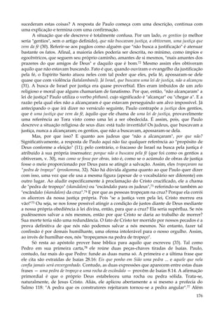 sucederam estas coisas? A resposta de Paulo começa com uma descrição, continua com
uma explicação e termina com uma confirmação.
A situação que ele descreve é totalmente confusa. Por um lado, os gentios (o melhor
seria "gentios", sem o artigo definido), que não buscavam justiça, a obtiveram, uma justiça que
vem da fé (30). Referir-se aos pagãos como alguém que "não busca a justificação" é atenuar
bastante os fatos. Afinal, a maioria deles poderia ser descrita, no mínimo, como ímpios e
egocêntricos, que seguem seu próprio caminho, amantes de si mesmos, "mais amantes dos
prazeres do que amigos de Deus" e daquilo que é bom.72 Mesmo assim eles obtiveram
aquilo que não estavam buscando. Fato é que, quando ouviram o evangelho da justificação
pela fé, o Espírito Santo atuou neles com tal poder que eles, pela fé, apossaram-se dele
quase que com violência (katalambanõ). Já Israel, que buscava uma lei de justiça, não a alcançou
(31). A busca de Israel por justiça era quase proverbial. Eles eram imbuídos de um zelo
religioso e moral que alguns chamariam de fanatismo. Por que, então, "não alcançaram" a
lei de justiça? Paulo utiliza o verbo phthanõ, cujo significado é "alcançar" ou "chegar a". E a
razão pela qual eles não a alcançaram é que estavam perseguindo um alvo impossível. Já
antecipando o que irá dizer no versículo seguinte, Paulo contrapõe a justiça dos gentios,
que é uma justiça que vem da fé, àquilo que ele chama de uma lei de justiça, provavelmente
uma referência ao Tora visto como uma lei a ser obedecida. É assim, pois, que Paulo
descreve a situação religiosa de seus dias: está tudo invertido! Os judeus, que buscavam a
justiça, nunca a alcançaram; os gentios, que não a buscavam, apossaram-se dela.
Mas, por que isso? E quanto aos judeus que "não a alcançaram", por que não?
Significativamente, a resposta de Paulo aqui não faz qualquer referência ao "propósito de
Deus conforme a eleição" (11); pelo contrário, o fracasso de Israel na busca pela justiça é
atribuído à sua própria insensatez: porque não a buscava pela fé (que foi como os gentios a
obtiveram, v. 30), mas como se fosse por obras, isto é, como se o acúmulo de obras de justiça
fosse o meio proporcionado por Deus para se atingir a salvação. Assim, eles tropeçaram na
"pedra de tropeço" (proskomma, 32). Não há dúvida alguma quanto ao que Paulo quer dizer
com isso, uma vez que ele usa a mesma figura (apesar de o vocabulário ser diferente) em
outro lugar. Ao aludir especificamente à proclamação do Cristo crucificado, ele a chama
de "pedra de tropeço" (skandalon) ou "escândalo para os judeus",73 referindo-se também ao
"escândalo (skandalon) da cruz".74 E por que as pessoas tropeçam na cruz? Porque ela corrói
os alicerces da nossa justiça própria. Pois "se a justiça vem pela lei, Cristo morreu era
vão!"75 Ou seja, se nos fosse possível atingir a condição de justos diante de Deus mediante
a nossa própria obediência à lei divina, então, para que a cruz? Ela seria supérflua. Se nós
pudéssemos salvar a nós mesmos, então por que Cristo se daria ao trabalho de morrer?
Sua morte teria sido uma redundância. O fato de Cristo ter morrido por nossos pecados é a
prova definitiva de que nós não podemos salvar a nós mesmos. No entanto, fazer tal
confissão é por demais humilhante, uma ofensa intolerável para o nosso orgulho. Assim,
ao invés de humilhar-nos, nós "tropeçamos na pedra de tropeço".
Só resta ao apóstolo prover base bíblica para aquilo que escreveu (33). Tal como
Pedro em sua primeira carta,7B ele reúne duas peças-chaves tiradas de Isaías. Paulo,
contudo, faz mais do que Pedro: funde as duas numa só. A primeira e a última frase que
ele cita são extraídas de Isaías 28.16: Eis que ponho em Sião uma pedra ... e aquele que nela
confia jamais será envergonhado. Contudo, as duas expressões que aparecem entre estas duas
frases — uma pedra de tropeço e uma rocha de escândalo — provêm de Isaías 8.14. A afirmação
primordial é que o próprio Deus estabeleceu uma rocha ou pedra sólida. Trata-se,
naturalmente, de Jesus Cristo. Aliás, ele aplicou abertamente a si mesmo a profecia do
Salmo 118: "A pedra que os construtores rejeitaram tornou-se a pedra angular".77 Além
176

 