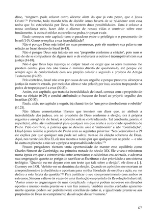 disso, "ninguém pode colocar outro alicerce além do que já está posto, que é Jesus
Cristo".78 Portanto, todo mundo tem de decidir como haverá de se relacionar com essa
rocha que foi estabelecida por Deus. Só existem duas possibilidades. Uma é colocar a
nossa confiança nele, fazer dele o alicerce de nossas vidas e construir sobre esse
fundamento. A outra é esfolar as canelas na pedra, tropeçar e cair.
Paulo começou este capítulo com o paradoxo entre o privilégio e o preconceito de
Israel (1-5). Como se explica a sua incredulidade?
Não é porque Deus seja infiel em suas promessas, pois ele manteve sua palavra em
relação ao Israel dentro de Israel (6-13).
Não é porque Deus seja injusto em seu "propósito conforme a eleição", pois nem o
fato de ele se compadecer de alguns nem o de endurecer a outros é incompatível com sua
justiça (14-18).
Não é que Deus faça injustiça ao culpar Israel ou exigir que os seres humanos lhe
prestem contas, pois nós não temos o mínimo direito de questioná-lo, até porque ele
sempre agiu de conformidade com seu próprio caráter e segundo a profecia do Antigo
Testamento (19-29).
Pelo contrário, Israel não creu por causa de seu orgulho e porque procurou alcançar a
justiça da maneira errada, por meio das obras e não pela fé; por isso, acabou tropeçando na
pedra de tropeço que é a cruz (30-33).
Assim, este capítulo, que trata da incredulidade de Israel, começa com o propósito de
Deus na eleição (6-29) e conclui atribuindo o fracasso de Israel ao próprio orgulho dos
israelitas (30-33).
Paulo, aliás, no capítulo a seguir, irá chamá-los de "um povo desobediente e rebelde"
(10.21).
Não faltam comentaristas liberais que insistem em dizer que, ao atribuir a
incredulidade dos judeus, ora ao propósito de Deus conforme a eleição, ora à própria
cegueira e arrogância de Israel, o apóstolo está se contradizendo. Tal conclusão, porém, é
superficial, aliás, até inadmissível para qualquer um que aceite a autoridade apostólica de
Paulo. Pelo contrário, a palavra que se deveria usar é "antinomia" e não "contradição".
Lloyd-Jones resume a postura de Paulo com as seguintes palavras: "Nos versículos 6 a 29
ele explica por que qualquer um pode ser salvo; trata-se da eleição soberana de Deus.
Aqui, nos versículos 30 a 33, ele nos mostra a razão por que qualquer um se perde — e não
há outra explicação a não ser a própria responsabilidade deles."79
Poucos pregadores tiveram tanta oportunidade de manter esse equilíbrio como
Charles Simeon de Cambridge, na primeira metade do século XIX. Ele viveu e ministrou
numa época em que a controvérsia entre armenianos e calvinistas era acirrada, e advertia
sua congregação quanto ao perigo de sacrificar as Escrituras e dar prioridade a um sistema
teológico. "Quando eu me deparo com um texto que fala sobre a eleição", ele disse a J. J.
Guerney em 1831, "deleito-me na doutrina da eleição. Quando os apóstolos me exortam ao
arrependimento e à obediência e apontam para minha liberdade de escolha e ação, eu me
dedico a esta faceta da questão."80 Para justificar o seu comprometimento com ambos os
extremos, Simeon valia-se às vezes de uma ilustração emprestada da Revolução Industrial:
"Assim como as engrenagens de uma complicada máquina podem mover-se em direções
opostas e mesmo assim prestar-se a um fim comum, também muitas verdades aparentemente opostas podem ser perfeitamente conciliáveis entre si, e igualmente prestar-se aos
propósitos de Deus no cumprimento da salvação do ser humano."

177

 