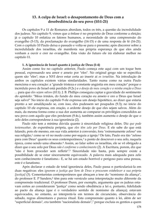 13. A culpa de Israel: o desapontamento de Deus com a
desobediência do seu povo (10:1-21)
Os capítulos 9 a 11 de Romanos abordam, todos os três, a questão da incredulidade
dos judeus. No capítulo 9, vimos que a ênfase é no propósito de Deus conforme a eleição;
já o capítulo 10 enfatiza os fatores humanos, a necessidade de uma compreensão do
evangelho (5-13), da proclamação do evangelho (14-15) e de uma resposta de fé (16-21).
Com o capítulo 10 Paulo deixa o passado e volta-se para o presente; após discorrer sobre a
incredulidade dos israelitas, ele manifesta sua própria esperança de que eles ainda
venham a ouvir e crer no evangelho. Esta visão do futuro ele irá elaborar melhor no
capítulo 11.
1. A ignorância de Israel quanto à justiça de Deus (1-4)
Assim como fez no capítulo anterior, Paulo começa este aqui com um toque bem
pessoal, expressando seu amor e anseio por "eles". No original grego não se especifica
quem são "eles"; mas a NVI deve estar certa ao inserir aí os israelitas. Na introdução de
ambos os capítulos existem várias similaridades. Tanto numa como na outra Paulo
menciona o seu coração: a "grande tristeza e constante angústia em meu coração" porque o
incrédulo povo de Israel está perdido (9.2s.) e o desejo do meu coração e a minha oração a Deus
... para que eles sejam salvos (10.1). J. B. Phillips conseguiu captar a gravidade do sentimento
do apóstolo: "Meus irmãos, do fundo do meu coração eu anseio e oro a Deus que Israel
seja salvo!" No início do capítulo 9 ele expressa um desejo hipotético, ao dizer que estaria
pronto a ser amaldiçoado se, com isso, eles pudessem ser poupados (9.3); no início do
capítulo 10 ele expressa, em oração, o ardente desejo de que eles sejam salvos. Além do
mais, da mesma forma como a sua dor aumenta ao comparar os privilégios concedidos ao
seu povo com aquilo que eles perderam (9.4s.), também assim aumenta o desejo de que o
zelo deles correspondesse à sua ignorância (2).
Paulo não tem a mínima dúvida quanto à sinceridade religiosa deles. Diz que pode
testemunhar, de experiência própria, que eles têm zelo por Deus. E ele sabe do que está
falando, pois ele mesmo, em sua vida anterior à conversão, fora "extremamente zeloso" em
sua religião,1 como se vê no modo como per-seguia a igreja.2 De fato, Paulo era tão "zeloso
para com Deus" quanto os seus contemporâneos,3 a ponto de descrever o seu zelo, naquela
época, como sendo uma obsessão.4 Assim, ao falar sobre os israelitas, ele se vê obrigado a
dizer que o seu zelo por Deus não é conforme o conhecimento (2). A Escritura, porem, diz que
"não é bom proceder sem refletir".5 Sinceridade não basta, pois sempre existe a
possibilidade de se estar sinceramente equivocado. A palavra mais adequada para zelo
sem conhecimento é fanatismo.- E, se há um estado horrível e perigoso para uma pessoa,
este é o fanatismo.
Após declarar o estado de total ignorância deles, Paulo passa n particularizá-la em
duas negativas: eles ignoram a justiça que liem de Deus e procuram estabelecer a sua própria
[justiça] (3). Comentaristas contemporâneos que abraçam a tese do "nomismo da aliança",
do professor E. P Sanders,6 têm para este versículo uma interpretação muito diferente da
compreensão tradicional. O professor Dunn, por exemplo, argumenta que os judeus estavam certos ao considerarem "justiça" como sendo obediência a lei e, portanto, fidelidade
ao pacto da aliança (que é o verdadeiro sentido de nomismo da aliança); estavam
equivocados, no entanto, ao interpretá-la em termos de circuncisão, observância do
sábado, regras alimentares e pureza ritual. Esta compreensão quanto à lei, além de ser
"superficial demais", era também "nacionalista demais",7 porque excluía os gentios a quem
178

 