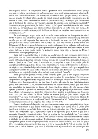 Deus queria incluir. "A sua própria justiça", portanto, seria uma referência a uma justiça
que era peculiar e exclusivamente deles mesmos, e que contrastava, não com a justiça de
Deus, mas com a dos outros.8 E o intento de "estabelecer a sua própria justiça" era um ato,
não de criação (produzir algo a partir do nada), mas de confirmação (preservar o que já
existia, a saber, a sua membresia e justiça a partir da aliança). A objeção que Paulo fazia
era à "tentativa de Israel de reivindicar a justiça da aliança como monopólio nacional".9
Mas então, o que quer dizer o fim da lei é Cristo... (4)? O que Cristo aboliu não foi a lei como
um meio de ser justificado aos olhos de Deus, mas sim "a lei vista como um meio... de
documentar a consideração especial de Deus por Israel, de escolher Israel dentre todas as
outras nações...".10
Eu confesso que o que mais me incomoda nessa tentativa de interpretação não é
tanto o que se está afirmando (pois os judeus eram etnicamente exclusivistas), mas sim
aquilo que se está negando. Por exemplo, a declaração de que, em 10.3, "sua própria
justiça" não está sendo contrastada com a justiça de Deus não confere, e muito menos em
Filipenses 3.9. Eu acho que o farisaísmo era muito mais presente na vida dos judeus (como
na de qualquer ser humano) do que o pretendem os professores Sanders e Dunn. Como
disse Calvino, e com muita razão, "o primeiro passo para obter a justiça de Deus é
renunciar a nossa própria justiça".11
Para outros comentaristas, o sentido da declaração de que os judeus ignoravam a
justiça que vem de Deus é que eles ainda não haviam descoberto o caminho da salvação,
como o Deus justo justifica o injusto consigo mesmo ao conferir-lhe a condição de justo. É
esta a "justiça de Deus" que é revelada no evangelho e que é recebida pela fé
completamente independente da lei, como Paulo já havia escrito anteriormente (1.17; 3.21).
A trágica conseqüência da ignorância dos judeus foi que, reconhecendo que só poderiam
comparecer diante do Deus justo se fossem justificados, eles tentaram fazê-lo procurando
estabelecer a sua própria [justiça] e não se submeteram à justiça de Deus (3).
Essa ignorância quanto ao verdadeiro caminho para Deus e esta trágica adoção do
caminho falso não são, de maneira alguma, prerrogativa do povo judeu. Encontram-se
amplamente divulgadas entre religiosos de todas as crenças, inclusive cristãos confessos.
Todos os seres humanos, cientes de que Deus é justo e eles não (já que "não há nenhum
justo, nem um sequer", 3.10), vivem naturalmente em busca de uma justiça que lhes possa
dar condições de apresentar-se diante de Deus. Existem, diante de nós, apenas duas
opções possíveis. A primeira é tentar (estabelecer a nossa própria justiça através de nossas
boas obras e observando os preceitos religiosos. Isso, porém, já está fadado ao fracasso,
uma vez que aos olhos de Deus "todas as nossas justiças [são] como trapos de
imundícia".12 A outra é submeter-nos à justiça de Deus, aceitando-a como uma dádiva de
graça de Deus mediante a fé em Jesus Cristo.13 Nos versículos 5-6 Paulo chama a primeira
de a justiça que vem da lei e a segunda de a justiça que vem da fé.
O erro fundamental daqueles que procuram estabelecer a sua própria justiça é que
eles não entenderam o que Paulo afirma logo a seguir: o fim (telos) da lei é Cristo, para
justificação de lodo o que crê (4). Telos pode ter dois significados. Um é "fim" no sentido de
"alvo" ou "completar algo", significando que a lei apontava para Cristo e que ele a
cumpriu. Ou então poderia significar "fim" no sentido de "terminalidade" ou "conclusão",
indicando que Cristo aboliu a lei. Paulo com certeza se refere a este último sentido. Porém
a abolição da lei não confere qualquer legitimidade, seja aos antinomianos, que afirmam
que podem pecar à vontade porque não se encontram debaixo da lei, mas sim da graça
(6.1, 15), seja àqueles que sustentam que a própria categoria da "lei" já foi abolida por (Ir
isto e que o único absoluto que resta é a lei do amor. Quando Paulo escreveu que nós
179

 