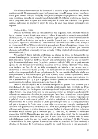 Nos últimos doze versículos de Romanos 8 o apóstolo atinge as sublimes alturas da
confiança cristã. Ele expressa cinco convicções acerca de como Deus age para o nosso bem,
isto é, para a nossa salvação final (28). Esboça cinco estágios do propósito de Deus, desde
uma eternidade passada até uma eternidade futura (29-30). E lança, em forma de desafio,
cinco perguntas para as quais não existe resposta. E assim nos fortalece com quinze
certezas referentes ao inabalável amor de Deus, do qual nada jamais conseguirá nos
separar.
O plano de Deus (9-11)
Durante a primeira parte de sua carta Paulo não esqueceu, nem a mistura étnica da
igreja romana, nem as tensões que sempre vinham à tona entre a minoria, composta de
cristãos judeus, e a maioria, composta de gentios. Agora chegou a hora de ele encarar de
frente o problema teológico que subjaz a questão. (como é que o povo judeu, como um
todo, havia rejeitado o seu Messias? Como conciliar a incredulidade deles com a aliança e
as promessas de Deus? O impressionante é que cada um destes três capítulos começa com
uma emocionante declaração de amor de Paulo por Israel — sua angústia por causa da
alienação deles (9.lss.), seu anseio por sua salvação (10.1) e o fato de ele mesmo continuar
sendo judeu (11.1).
No capítulo 9 Paulo defende a fidelidade da aliança de Deus. Ele fundamenta sua
defesa dizendo que as promessas de Deus não se destinavam a todos os descendentes de
Jacó, mas sim a "um Israel dentro de Israel", um remanescente, uma vez que ele sempre
agiu de conformidade com o seu "propósito conforme a eleição" (11). Isto se pode ver não
apenas no fato de Deus haver escolhido Isaque ao invés de Ismael, e Jacó em vez de Esaú,
mas também no fato de ele ter tido misericórdia de Moisés e, ao mesmo tempo,
endurecido o coração de Faraó (14-18) — se bem que isso foi um castigo decorrente do
endurecimento propositado de seu próprio coração. Se essa questão da eleição ainda nos
traz problemas, é bom lembrarmos que o ser humano nunca deveria questionar a Deus
(19-21), que a Deus cabe o direito de ser Deus em sua decisão de tornar conhecido seu poder e misericórdia (22-23) e que a própria Escritura profetizou o chamado, tanto dos
gentios como dos judeus, para serem povo de Deus (24-29).
Desde o final do capítulo 9 e no decorrer do capítulo 10, porém, ficou evidente que a
incredulidade de Israel não pode ser explicada simplesmente pelo propósito de Deus
conforme a eleição. Pois Paulo passa a afirmar que Israel "tropeçou na pedra de tropeço", a
saber, Cristo e sua cruz. Com isso ele está acusando Israel de recusar orgulhosamente
submeter-se ao caminho de salvação proposto por Deus, bem como de um zelo religioso
que não era baseado no conhecimento (9.30—10.4). Paulo passa a contrastar "a justiça que
é pela lei" com "a justiça que é pela fé", e enfatiza, valendo-se com muita habilidade de
Deuteronômio 30, o acesso imediato a Cristo que temos por meio da fé. Ninguém precisa
sair por aí à procura de Cristo, uma vez que eleja veio, morreu e ressurgiu e está perto de
qualquer vim que invoque o seu nome (5-11). Além disso, neste particular não há qualquer
diferença entre judeus e gentios, já que o mesmo Senhor é o Senhor de todos e abençoa
ricamente todos aqueles que o invocam (12-13). Para isso, no entanto, é necessário
evangelizar (14-15). Mas então, por que Israel não aceitou a boa nova? Não foi por não ter
ouvido ou entendido. Mas então, por quê? É que Deus ficou o tempo todo de mãos
estendidas para recebê-los, mas eles foram "desobedientes e obstinados" (16-21). Portanto,
a incredulidade de Israel, que em Romanos 9 se atribui ao propósito de Deus conforme a
eleição, em Romanos 10 é atribuída ao orgulho de Israel, bem como a sua ignorância e
18

 