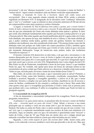 invocamos" e ele nos "abençoa ricamente"; e no 13, nós "invocamos o nome do Senhor" e
"somos salvos". Agora vamos considerar cada um desses versículos separadamente.
Primeiro, o versículo 11: Como diz a Escritura: 'Quem nele confia nunca será
envergonhado'. Esta é uma segunda citação extraída de Isaías 28.16, sendo a primeira
registrada em Romanos 9.33. A designação da fé salvadora como "confiança" demonstra
que o "crer" e a "confissão" a que se referem os dois versículos anteriores (9-10) não devem
ser compreendidos como mera anuência a credos e fórmulas.
A seguir, o versículo 12: Não há diferença entre judeus e gentios, pois o mesmo Senhor é
Senhor de todos e abençoa ricamente a todos os que o invocam. É uma afirmação impressionante,
esta de que por intermédio de Cristo não existe distinção entre judeus e gentios. É claro
que existe uma distinção fundamental entre aqueles que buscam a justiça pela lei e os que
a buscam pela fé. Mas entre aqueles que foram justificados pela fé e agora estão em Cristo,
toda distinção, não apenas de raça, mas também de sexo e cultura, é, não tanto abolida (já
que o judeu continua sendo judeu, gentios ainda são gentios, homens são homens e
mulheres são mulheres), mas sim considerada irrelevante.18 Da mesma forma como não há
distinção entre nós porque em Adão todos nós somos pecadores (3.22s.), também agora
não há distinção entre nós porque em Cristo, que é Senhor de todos, todos os que o invocam
são ricamente abençoados. Longe de tornar-nos mais pobres, todos nós recebemos
"insondáveis riquezas".19
O terceiro versículo (13) desenvolve os dois fatos, o de que nós o invocamos e o de
sermos abençoados por ele. Invocar o nome do Senhor é apelar a ele para que nos salve, de
conformidade com quem ele é e com aquilo que tem feito. E o que nos é assegurado aqui é
que todo aquele que o invoca será salvo (13). Originalmente esta é uma citação de Joel 2.32.
Mas Pedro no dia de Pentecoste, transferindo o texto de Javé para -lesus,20 o que também
Paulo faz aqui. Na verdade, este apelar para Jesus em busca de salvação tornou-se tão
característico do povo cristão que Paulo atreveu-se a descrever a família cristã como sendo
"todos os que, em toda parte, invocam o nome de nosso Senhor Jesus Cristo".21
Mas então, de acordo com esta seção, o que é necessário para se salvar? Primeiro, o
próprio Jesus Cristo, como fato histórico, encarnado, crucificado, ressuscitado, Senhor
exaltado e acessível. Segundo, o evangelho apostólico, a palavra da fé (8), que o torna
conhecido. Terceiro, o simples crer por parte dos ouvintes, manifesto no ato de invocar o
nome do Senhor, combinando fé (no coração) e confissão (com a boca). Mas ainda falta
uma quarta coisa, que é o evangelista que proclama a Cristo e insta com as pessoas para
que ponham nele a sua confiança. É sobre os evangelistas cristãos que Paulo irá falar no
parágrafo seguinte.
3. A necessidade de evangelizar (14-15)
A fim de demonstrar a necessidade indispensável de evangelizar, Paulo faz quatro
perguntas consecutivas.
A primeira é: se, para serem salvos, os pecadores têm de invocar o nome do Senhor
(13), como ... invocarão aquele em quem não creram'? (14a). Afinal, o invocar o seu nome
pressupõe que se conheça e creia em seu nome (isto é, que ele morreu, ressuscitou e é
Senhor). Em todas as cartas de Paulo, esta é a única ocasião em que ele usa o termo "crer
em" (eis), que é a expressão normalmente usada nos escritos de João com referência à fé
salvadora. Aqui, no entanto, uma vez que a fé salvadora é apresentada como "invocar" o
nome de Cristo, o tipo de "fé" que Paulo tem em mente deve ser o estágio inicial que
antecede o acreditar nos fatos relativos a Jesus que estão incluídos em seu "nome".
Segundo, e como crerão naquele de quem não ouviram falar? (14b). Assim como, pela
lógica, o crer antecede o invocar, também o ouvir tem que preceder o ato de crer. Mas, que
182

 