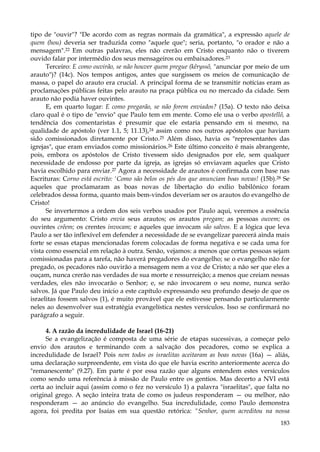 tipo de "ouvir"? "De acordo com as regras normais da gramática", a expressão aquele de
quem (hou) deveria ser traduzida como "aquele que"; seria, portanto, "o orador e não a
mensagem".22 Em outras palavras, eles não crerão em Cristo enquanto não o tiverem
ouvido falar por intermédio dos seus mensageiros ou embaixadores.23
Terceiro: E como ouvirão, se não houver quem pregue (kêryssõ, "anunciar por meio de um
arauto")? (14c). Nos tempos antigos, antes que surgissem os meios de comunicação de
massa, o papel do arauto era crucial. A principal forma de se transmitir notícias eram as
proclamações públicas feitas pelo arauto na praça pública ou no mercado da cidade. Sem
arauto não podia haver ouvintes.
E, em quarto lugar: E como pregarão, se não forem enviados? (15a). O texto não deixa
claro qual é o tipo de "envio" que Paulo tem em mente. Como ele usa o verbo apostellõ, a
tendência dos comentaristas é presumir que ele estaria pensando em si mesmo, na
qualidade de apóstolo (ver 1.1, 5; 11.13),24 assim como nos outros apóstolos que haviam
sido comissionados diretamente por Cristo.25 Além disso, havia os "representantes das
igrejas", que eram enviados como missionários.26 Este último conceito é mais abrangente,
pois, embora os apóstolos de Cristo tivessem sido designados por ele, sem qualquer
necessidade de endosso por parte da igreja, as igrejas só enviavam aqueles que Cristo
havia escolhido para enviar.27 Agora a necessidade de arautos é confirmada com base nas
Escrituras: Corno está escrito: 'Como são belos os pés dos que anunciam boas novas! (15b).28 Se
aqueles que proclamaram as boas novas de libertação do exílio babilônico foram
celebrados dessa forma, quanto mais bem-vindos deveriam ser os arautos do evangelho de
Cristo!
Se invertermos a ordem dos seis verbos usados por Paulo aqui, veremos a essência
do seu argumento: Cristo envia seus arautos; os arautos pregam; as pessoas ouvem; os
ouvintes crêem; os crentes invocam; e aqueles que invocam são salvos. E a lógica que leva
Paulo a ser tão inflexível em defender a necessidade de se evangelizar parecerá ainda mais
forte se essas etapas mencionadas forem colocadas de forma negativa e se cada uma for
vista como essencial em relação à outra. Senão, vejamos: a menos que certas pessoas sejam
comissionadas para a tarefa, não haverá pregadores do evangelho; se o evangelho não for
pregado, os pecadores não ouvirão a mensagem nem a voz de Cristo; a não ser que eles a
ouçam, nunca crerão nas verdades de sua morte e ressurreição; a menos que creiam nessas
verdades, eles não invocarão o Senhor; e, se não invocarem o seu nome, nunca serão
salvos. Já que Paulo deu início a este capítulo expressando seu profundo desejo de que os
israelitas fossem salvos (1), é muito provável que ele estivesse pensando particularmente
neles ao desenvolver sua estratégia evangelística nestes versículos. Isso se confirmará no
parágrafo a seguir.
4. A razão da incredulidade de Israel (16-21)
Se a evangelização é composta de uma série de etapas sucessivas, a começar pelo
envio dos arautos e terminando com a salvação dos pecadores, como se explica a
incredulidade de Israel? Pois nem todos os israelitas aceitaram as boas novas (16a) — aliás,
uma declaração surpreendente, em vista do que ele havia escrito anteriormente acerca do
"remanescente" (9.27). Em parte é por essa razão que alguns entendem estes versículos
como sendo uma referência à missão de Paulo entre os gentios. Mas decerto a NVI está
certa ao incluir aqui (assim como o fez no versículo 1) a palavra "israelitas", que falta no
original grego. A seção inteira trata de como os judeus responderam — ou melhor, não
responderam — ao anúncio do evangelho. Sua incredulidade, como Paulo demonstra
agora, foi predita por Isaías em sua questão retórica: "Senhor, quem acreditou na nossa
183

 