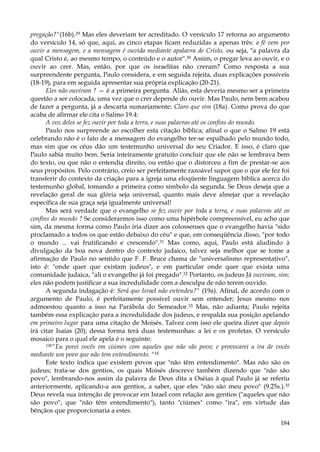 pregação?"(16b).29 Mas eles deveriam ter acreditado. O versículo 17 retorna ao argumento
do versículo 14, só que, aqui, as cinco etapas ficam reduzidas a apenas três: a fé vem por
ouvir a mensagem, e a mensagem é ouvida mediante apalavra de Cristo, ou seja, "a palavra da
qual Cristo é, ao mesmo tempo, o conteúdo e o autor".30 Assim, o pregar leva ao ouvir, e o
ouvir ao crer. Mas, então, por que os israelitas não creram? Como resposta a sua
surpreendente pergunta, Paulo considera, e em seguida rejeita, duas explicações possíveis
(18-19), para em seguida apresentar sua própria explicação (20-21).
Eles não ouviram ? — é a primeira pergunta. Aliás, esta deveria mesmo ser a primeira
questão a ser colocada, uma vez que o crer depende do ouvir. Mas Paulo, nem bem acabou
de fazer a pergunta, já a descarta sumariamente: Claro que sim (18a). Como prova do que
acaba de afirmar ele cita o Salmo 19.4:
A voz deles se fez ouvir por toda a terra, e suas palavras até os confins do mundo.
Paulo nos surpreende ao escolher esta citação bíblica; afinal o que o Salmo 19 está
celebrando não é o fato de a mensagem do evangelho ter-se espalhado pelo mundo todo,
mas sim que os céus dão um testemunho universal do seu Criador. E isso, é claro que
Paulo sabia muito bem. Seria inteiramente gratuito concluir que ele não se lembrava bem
do texto, ou que não o entendia direito, ou então que o distorceu a fim de prestar-se aos
seus propósitos. Pelo contrário, creio ser perfeitamente razoável supor que o que ele fez foi
transferir do contexto da criação para a igreja uma eloqüente linguagem bíblica acerca do
testemunho global, tomando a primeira como símbolo da segunda. Se Deus deseja que a
revelação geral de sua glória seja universal, quanto mais deve almejar que a revelação
específica de sua graça seja igualmente universal!
Mas será verdade que o evangelho se fez ouvir por toda a terra, e suas palavras até os
confins do mundo ? Se considerarmos isso como uma hipérbole compreensível, eu acho que
sim, da mesma forma como Paulo iria dizer aos colossenses que o evangelho havia "sido
proclamado a todos os que estão debaixo do céu" e que, em conseqüência disso, "por todo
o mundo ... vai frutificando e crescendo".31 Mas como, aqui, Paulo está aludindo à
divulgação da boa nova dentro do contexto judaico, talvez seja melhor que se tome a
afirmação de Paulo no sentido que F. F. Bruce chama de "universalismo representativo",
isto é: "onde quer que existam judeus", e em particular onde quer que exista uma
comunidade judaica, "ali o evangelho já foi pregado".32 Portanto, os judeus Já ouviram, sim;
eles não podem justificar a sua incredulidade com a desculpa de não terem ouvido.
A segunda indagação é: Será que Israel não entendeu?" (19a). Afinal, de acordo com o
argumento de Paulo, é perfeitamente possível ouvir sem entender; Jesus mesmo nos
admoestou quanto a isso na Parábola do Semeador.33 Mas, não adianta; Paulo rejeita
também essa explicação para a incredulidade dos judeus, e respalda sua posição apelando
em primeiro lugar para uma citação de Moisés. Talvez com isso ele queira dizer que depois
irá citar Isaías (20); dessa forma terá duas testemunhas: a lei e os profetas. O versículo
mosaico para o qual ele apela é o seguinte:
19b"Eu porei vocês em ciúmes com aqueles que não são povo; e provocarei a ira de vocês
mediante um povo que não tem entendimento. "M
Este texto indica que existem povos que "não têm entendimento". Mas não são os
judeus; trata-se dos gentios, os quais Moisés descreve também dizendo que "não são
povo", lembrando-nos assim da palavra de Deus dita a Oséias à qual Paulo já se referiu
anteriormente, aplicando-a aos gentios, a saber, que eles "não são meu povo" (9.25s.).35
Deus revela sua intenção de provocar em Israel com relação aos gentios ("aqueles que não
são povo", que "não têm entendimento"), tanto "ciúmes" como "ira", em virtude das
bênçãos que proporcionaria a estes.
184

 