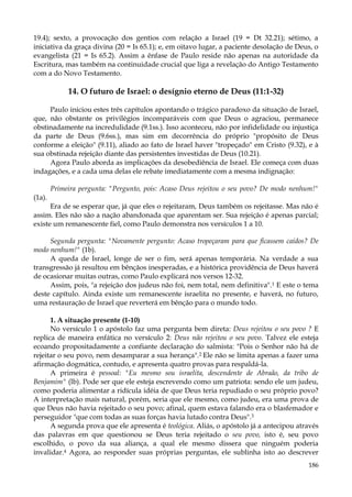 19.4); sexto, a provocação dos gentios com relação a Israel (19 = Dt 32.21); sétimo, a
iniciativa da graça divina (20 = Is 65.1); e, em oitavo lugar, a paciente desolação de Deus, o
evangelista (21 = Is 65.2). Assim a ênfase de Paulo reside não apenas na autoridade da
Escritura, mas também na continuidade crucial que liga a revelação do Antigo Testamento
com a do Novo Testamento.

14. O futuro de Israel: o desígnio eterno de Deus (11:1-32)
Paulo iniciou estes três capítulos apontando o trágico paradoxo da situação de Israel,
que, não obstante os privilégios incomparáveis com que Deus o agraciou, permanece
obstinadamente na incredulidade (9.1ss.). Isso aconteceu, não por infidelidade ou injustiça
da parte de Deus (9.6ss.), mas sim em decorrência do próprio "propósito de Deus
conforme a eleição" (9.11), aliado ao fato de Israel haver "tropeçado" em Cristo (9.32), e à
sua obstinada rejeição diante das persistentes investidas de Deus (10.21).
Agora Paulo aborda as implicações da desobediência de Israel. Ele começa com duas
indagações, e a cada uma delas ele rebate imediatamente com a mesma indignação:
Primeira pergunta: "Pergunto, pois: Acaso Deus rejeitou o seu povo? De modo nenhum!"
(1a).
Era de se esperar que, já que eles o rejeitaram, Deus também os rejeitasse. Mas não é
assim. Eles não são a nação abandonada que aparentam ser. Sua rejeição é apenas parcial;
existe um remanescente fiel, como Paulo demonstra nos versículos 1 a 10.
Segunda pergunta: "Novamente pergunto: Acaso tropeçaram para que ficassem caídos? De
modo nenhum!" (1b).
A queda de Israel, longe de ser o fim, será apenas temporária. Na verdade a sua
transgressão já resultou em bênçãos inesperadas, e a histórica providência de Deus haverá
de ocasionar muitas outras, como Paulo explicará nos versos 12-32.
Assim, pois, "a rejeição dos judeus não foi, nem total, nem definitiva".1 E este o tema
deste capítulo. Ainda existe um remanescente israelita no presente, e haverá, no futuro,
uma restauração de Israel que reverterá em bênção para o mundo todo.
1. A situação presente (1-10)
No versículo 1 o apóstolo faz uma pergunta bem direta: Deus rejeitou o seu povo ? E
replica de maneira enfática no versículo 2: Deus não rejeitou o seu povo. Talvez ele esteja
ecoando propositadamente a confiante declaração do salmista: "Pois o Senhor não há de
rejeitar o seu povo, nem desamparar a sua herança".2 Ele não se limita apenas a fazer uma
afirmação dogmática, contudo, e apresenta quatro provas para respaldá-la.
A primeira é pessoal: "Eu mesmo sou israelita, descendente de Abraão, da tribo de
Benjamim" (lb). Pode ser que ele esteja escrevendo como um patriota: sendo ele um judeu,
como poderia alimentar a ridícula idéia de que Deus teria repudiado o seu próprio povo?
A interpretação mais natural, porém, seria que ele mesmo, como judeu, era uma prova de
que Deus não havia rejeitado o seu povo; afinal, quem estava falando era o blasfemador e
perseguidor "que com todas as suas forças havia lutado contra Deus".3
A segunda prova que ele apresenta é teológica. Aliás, o apóstolo já a antecipou através
das palavras em que questionou se Deus teria rejeitado o seu povo, isto é, seu povo
escolhido, o povo da sua aliança, a qual ele mesmo dissera que ninguém poderia
invalidar.4 Agora, ao responder suas próprias perguntas, ele sublinha isto ao descrever
186

 