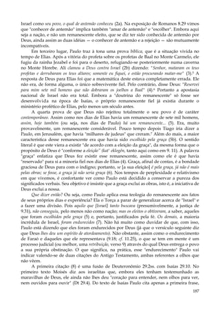 Israel como seu povo, o qual de antemão conheceu (2a). Na exposição de Romanos 8.29 vimos
que "conhecer de antemão" implica também "amar de antemão" e "escolher". Embora aqui
seja a nação, e não um remanescente eleito, que se diz ter sido conhecida de antemão por
Deus, ainda assim as duas idéias — o conhecer de antemão e a rejeição — são mutuamente
incompatíveis.
Em terceiro lugar, Paulo traz à tona uma prova bíblica, que é a situação vivida no
tempo de Elias. Após a vitória do profeta sobre os profetas de Baal no Monte Carmelo, ele
fugiu da rainha Jezabel e foi para o deserto, refugiando-se posteriormente numa caverna
no Monte Horebe. Ali clamou a Deus contra Israel (2b) dizendo: "Senhor, mataram os teus
profetas e derrubaram os teus altares; somente eu fiquei, e estão procurando matar-me" (3).5 A
resposta de Deus para Elias foi que a matemática deste estava completamente errada. Ele
não era, de forma alguma, o único sobrevivente fiel. Pelo contrário, disse Deus: "Reservei
para mim sete mil homens que não dobraram os joelhos a Baal" (4).6 Portanto a apostasia
nacional de Israel não era total. Embora a "doutrina do remanescente" só fosse ser
desenvolvida na época de Isaías, o próprio remanescente fiel já existia durante o
ministério profético de Elias, pelo menos um século antes.
A quarta prova de que Deus não rejeitou totalmente o seu povo é de caráter
contemporâneo. Assim como nos dias de Elias havia um remanescente de sete mil homens,
assim, hoje também (ou seja, nos dias de Paulo) há um remanescente... (5). Era, muito
provavelmente, um remanescente considerável. Pouco tempo depois Tiago iria dizer a
Paulo, em Jerusalém, que havia "milhares de judeus" que creram.7 Além do mais, a maior
característica desse remanescente era que havia sido escolhido pela graça (5b). O sentido
literal é que este viera a existir "de acordo com a eleição da graça", da mesma forma que o
propósito de Deus é "conforme a eleição” (kat' eklogên, tanto aqui como em 9. 11). A palavra
"graça" enfatiza que Deus fez existir esse remanescente, assim como ele é que havia
"reservado" para si a minoria fiel nos dias de Elias (4). Graça, afinal de contas, é a bondade
graciosa de Deus para com o indigno; portanto, se [a sua eleição] é pela graça, já não é mais
pelas obras; se fosse, a graça já não seria graça (6). Nos tempos de perplexidade e relativismo
em que vivemos, é confortante ver como Paulo está decidido a conservar a pureza dos
significados verbais. Seu objetivo é insistir que a graça exclui as obras, isto é, a iniciativa de
Deus exclui a nossa.
Que dizer então? Ou seja, como Paulo aplica essa teologia do remanescente aos fatos
de seus próprios dias e experiência? Ela o Torça a parar de generalizar acerca de "Israel" e
a fazer uma divisão. Pois aquilo que [Israel] tanto buscava (presumivelmente, a justiça de
9.31), não conseguiu, pelo menos não como nação; mas os eleitos o obtiveram, a saber, aqueles
que foram escolhidos pela graça (5) e, portanto, justificados pela fé. Os demais, a maioria
incrédula de Israel, foram endurecidos (7). Não há muito como duvidar de que, com isso,
Paulo está dizendo que eles foram endurecidos por Deus (já que o versículo seguinte diz
que Deus lhes deu um espírito de atordoamento). Não obstante, assim como o endurecimento
de Faraó e daqueles que ele representava (9.18; cf. 11.25), o que se tem em mente é um
processo judicial (ou melhor, uma retribuição, verso 9) através do qual Deus entrega o povo
a sua própria obstinação. O que significa, na prática, esse "endurecimento" Paulo vai
indicar valendo-se de duas citações do Antigo Testamento, ambas referentes a olhos que
não vêem.
A primeira citação (8) é uma fusão de Deuteronômio 29.2ss. com Isaías 29.10. No
primeiro texto Moisés diz aos israelitas que, embora eles tenham testemunhado as
maravilhas de Deus, ele ainda não lhes deu "coração para entender, nem olhos para ver,
nem ouvidos para ouvir" (Dt 29.4). Do texto de Isaías Paulo cita apenas a primeira frase,
187

 