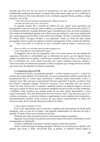 dizendo que Deus lhes deu um espírito de atordoamento, ou seja, uma completa perda de
sensibilidade espiritual que (como o contexto deixa bem claro), antes de vir a constituir-se
em juízo divino, já fora auto-induzido. E essa condição, segundo Paulo, continua a afligir
Israel até o dia de hoje:
8 "Deus lhes deu um espírito de atordoamento, olhos para não ver
e ouvidos para não ouvir, até o dia de hoje."
A segunda citação (9) é extraída do Salmo 69, que retrata uma experiência de
perseguição vivida por um justo. Jesus a aplicou a si mesmo ("Odiaram-me sem razão"),9 e
os cristãos primitivos, conseqüentemente, logo a identificaram como um texto messiânico.
Essa vítima de hostilidade gratuita ora a Deus para que defenda a sua causa, implorando
que o justo julgamento de Deus recaia sobre seus inimigos. Devido à natureza messiânica
do salmo, Paulo consegue reverter a sua aplicação. Israel, ao invés de estar sendo
perseguido, tornou-se (em sua rejeição a Cristo) o perseguidor. É esta a oração do salmista:
9 "Que a mesa deles se transforme em laço e armadilha, pedra de tropeço e retribuição para
eles.
“
Que seus olhos se escureçam, para que não consigam ver,
e suas costas fiquem encurvadas para sempre."
O imaginário não é fácil de interpretar. Mas a mesa deles parece ser um símbolo da
segurança, bem-estar e comunidade que se desfrutam em casa e que de alguma forma
podem se transformar no oposto, virando laço e armadilha, pedra de tropeço e retribuição para
eles. A referência suas costas serem encurvadas para sempre também é obscura, embora a
costa encurvada normalmente represente a idéia de alguém que carrega um fardo pesado,
seja, neste caso, de angústia, de medo ou opressão.
2. A esperança futura (11-32)
A resposta de Paulo a sua primeira questão — se Deus rejeitou eu povo — é que este,
mesmo não sendo rejeitado, foi endurecido. Ou, mais precisamente, embora ainda haja um
remanescente fiel, os outros (que constituem a maioria) estão endurecidos. Essa é a
situação atual. Mas será que é permanente? Haverá esperança? E quanto ao futuro? Isso
leva Paulo à segunda questão: Novamente pergunto: Acaso tropeçaram para que ficassem
caídos? De modo nenhum! (lia). E, quando o apóstolo elabora sua ardente negativa, torna-se
claro que a queda de Israel, que no primeiro parágrafo ele provou não ser total, tampouco
é definitiva. Pelo contrário, sua queda, longe de ser uma espiral descendente, é uma
espiral ascendente. Eles não tropeçaram para que ficassem caídos, mas sim para que se levantem novamente e, ao fazê-lo, venham a experimentar (como também levar os gentios a
experimentarem) bênçãos ainda maiores do que teriam experimentado se antes não
tivessem caído. Tal é a misericordiosa providência de Deus!
a. Uma cadeia de bênçãos (11-16)
R de suma importância que se entenda a seqüência do pensamento de Paulo neste
parágrafo, uma vez que ele se repete, com algumas modificações, no decorrer de todo o
capítulo. É como se fosse uma corrente de três elos.
Primeiro, por meio da queda de Israel a salvação já chegou nos gentios.
Segundo, essa salvação dos gentios provocará ciúmes em Israel, conduzindo-o assim
à restauração ou "plenitude".
Terceiro, a plenitude trará para o mundo riquezas ainda bem maiores.
Assim, como num jogo de pingue-pongue, a bênção vai de Israel para os gentios, dos
gentios para Israel e, deste, novamente para os gentios. A primeira destas etapas já
188

 