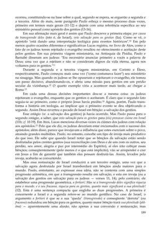 ocorreu, constituindo-se na base sobre a qual, segundo se espera, se erguerão a segunda e
a terceira. Além do mais, neste parágrafo Paulo esboça o mesmo processo duas vezes,
primeiro em termos mais gerais (11-12) e depois com uma referência específica ao seu
ministério pessoal como apóstolo dos gentios (13-16).
Em sua afirmação mais geral é assim que Paulo descreve a primeira etapa: por causa
da transgressão deles (isto é, de Israel), veio salvação para os gentios (lia). Como se vê, o
apóstolo "está dando uma interpretação teológica para eventos históricos".10 Em pelo
menos quatro ocasiões diferentes e significativas Lucas registra, no livro de Atos, como o
fato de os judeus terem rejeitado o evangelho resultou no oferecimento e aceitação deste
pelos gentios. Em sua primeira viagem missionária, na Antioquia da Pisídia, Paulo e
Barnabé disseram aos judeus: "Era necessário anunciar primeiro a vocês a palavra de
Deus; uma vez que a rejeitam e não se consideram dignos da vida eterna, agora nos
voltamos para os gentios."11
Durante a segunda e a terceira viagens missionárias, em Corinto e Éfeso,
respectivamente, Paulo começou mais uma vez ("como costumava fazer") seu ministério
na sinagoga. Mas quando os judeus se lhe opuseram e rejeitaram o evangelho, ele tomou
um passo decisivo, abandonando-os, e abriu uma missão para gentios em um prédio
secular da vizinhança.12 O quarto exemplo viria a acontecer mais tarde, ao chegar a
Roma.13
Em cada uma dessas decisões importantes deu-se a mesma coisa: os judeus
rejeitaram o evangelho, enquanto que os gentios o aceitaram. É claro que o segundo fato
seguiu-se ao primeiro, como o próprio Jesus havia predito.14 Agora, porém, Paulo transforma a história em teologia, ao implicar que o primeiro evento se deu objetivando o
segundo. Assim Deus reverteu o pecado de Israel em bênção: a salvação dos gentios.
Esse estágio (se. a salvação dos gentios) já havia ocorrido. Mas Paulo passa para o
segundo estágio, a saber, que veio salvação para os gentios para (eis) provocar ciúme em Israel
(11b; cf. 10.19). Em Atos, Lucas menciona diversas vezes os ciúmes dos judeus com relação
aos apóstolos.15 Pelo que ele diz, os judeus deveriam estar enciumados com o sucesso dos
apóstolos; além disso, parece que invejavam a influência que estes exerciam sobre o povo,
atraindo grandes multidões. Paulo, no entanto, concebe um tipo de inveja mais produtivo
do que isso. Ele sabe que quando Israel notar que as bênçãos da salvação estão sendo
desfrutadas pelos crentes gentios (sua reconciliação com Deus e de uns com os outros, seu
perdão, seu amor, alegria e paz por intermédio do Espírito), aí eles irão cobiçar essas
bênçãos; conseqüentemente (pelo menos é o que está implícito), vão se arrepender e crer
em Jesus a fim de garantir que também eles possam desfrutá-las. Assim, levados pela
inveja, acabarão se convertendo.
Mas essa restauração de Israel conduzirá a um terceiro estágio, uma vez que a
salvação agora desfrutada por Israel transbordará em bênçãos ainda maiores para o
mundo. Paulo, entretanto, ao expressar essa idéia, não se contenta com uma simples
progressão aritmética, em que a transgressão resulta em salvação, e esta em inveja (ou a
salvação dos gentios em salvação para os judeus — versos 11, 14); pelo contrário, ele
estabelece uma progressão geométrica, a fortiori: Mas se a transgressão deles significa riqueza
para o mundo, e o seu fracasso, riqueza para os gentios, quanto mais significará a sua plenitude!
(12). Esta é uma sentença compacta que engloba as duas progressões. A primeira é
concernente a Israel e a segunda refere-se ao mundo gentílico. No caso de Israel, o
argumento a fortiori é que se a sua "queda" (transgressão) e conseqüente "derrota" (ou
fracasso) redundou em bênção para os gentios, quanto maior bênção trará sua plenitude (plãõna) — aparentemente uma alusão, não apenas a sua conversão e restauração, mas
189

 