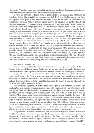 obstinação. A tensão entre a soberania divina e a responsabilidade humana constitui-se em
uma antinomia que a mente finita não consegue compreender.
A partir do capítulo 11 Paulo volta-se para o futuro. Ele declara que o fracasso de
Israel não é total (já que existe um remanescente fiel, 1-10) nem final (uma vez que Deus
não rejeitou o seu povo e este há de se recobrar, v. 11). Se por meio da transgressão de
Israel veio a salvação para os gentios, agora, através da salvação dos gentios, Israel será
movido pelo ciúme (12). Na verdade, o ministério de evangelização de Paulo consiste em
despertar ciúmes em seu próprio povo, a fim de salvar alguns deles (13-14). E então a
"plenitude" de Israel haverá de trazer "riquezas muito maiores" para o mundo. Paulo
prossegue apresentando a sua alegoria da oliveira, a partir da qual ensina duas lições. A
primeira é uma advertência para que os gentios (o ramo de oliveira brava que foi
enxertado na oliveira) não se tornem presunçosos ou arrogantes (17-22). E a segunda é
uma promessa a Israel (os ramos naturais) de que, se eles não persistirem na
incredulidade, serão novamente enxertados na oliveira (23-24). A visão de Paulo para o
futuro, que ele chama de "mistério" ou "revelação", é que quando vier a plenitude dos
gentios, também "todo o Israel será salvo" (25-27). E o que Fundamenta essa certeza é o
fato de que "os dons e o chamado de Deus são irrevogáveis" (29). Assim nós podemos
aguardar com toda confiança que venha a "plenitude", tanto para os judeus como para os
gentios (12, 25). Com efeito, Deus terá "misericórdia para com todos" (32), o que significa,
não todo mundo sem exceção, mas sim judeus e gentios sem distinção. Não é de estranhar,
portanto, que essa expectativa leve Paulo a corromper numa doxologia em que ele exalta a
Deus pela profundidade das suas riquezas e da sua sabedoria (33-36).
A vontade de Deus (12.1—15.13)
Chamando os cristãos de Roma de "irmãos" (uma vez que as antigas distinções
étnicas já foram abolidas), agora Paulo lhes dirige um eloqüente apelo, baseado nas
"misericórdias de Deus" que ele vem expondo. Depois convoca-os à consagração dos seus
corpos e à renovação de suas mentes. Ele coloca diante deles uma dura alternativa,
com a qual o povo de Deus se confronta em todo tempo e em todo lugar: ou eles se
amoldam aos padrões deste mundo, ou se deixam transformar por mentes renovadas que
saibam discernir a "boa, perfeita e agradável vontade de Deus". É uma escolha entre os
padrões do mundo e a vontade de Deus.
Nos capítulos seguintes o autor deixa claro que a boa vontade de Deus tem
implicações em nossos relacionamentos, que são radicalmente transformados pelo
evangelho. Paulo aborda oito deles: a nossa relação com Deus, com nós mesmos, uns com
os outros, com os inimigos, com o Estado, com a lei, com o dia do juízo final e cora os
"fracos". Além disso, nossa mente renovada, que agora busca a vontade de Deus (1-2),
leva-nos a um novo padrão de avaliação; nosso conceito de nós mesmos e dos nossos dons
trará a marca da moderação, do equilíbrio, não alimentando sobre a nossa pessoa uma
opinião elevada demais, nem inferior ao que ela de fato é (3-8). Nossa relação uns com os
outros será uma conseqüência natural do exercício dos ministérios mútuos que os nossos
dons possibilitam. O amor que une os membros da família cristã há de incluir sinceridade,
afeição, honra, paciência, hospitalidade, simpatia, harmonia e humildade (9-16).
A seguir vem o nosso relacionamento com os nossos inimigos ou com os malfeitores
(17-21). Fazendo eco aos ensinos de Jesus, Paulo escreve que nós não devemos retaliar ou
vingar-nos; já que punir o mal é prerrogativa de Deus, deixemos que ele o faça;
entrementes, devemos procurar a paz, servir aos nossos inimigos e vencer o mal com o
bem. É possível que a questão da nossa relação com as autoridades governamentais (13.119

 