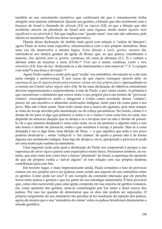 também ao seu crescimento numérico, que continuará até que o remanescente tenha
atingido uma maioria substancial. Quanto aos gentios, a bênção que eles receberam com o
fracasso de Israel é chamada de salvação (11) ou riqueza (12); só que a bênção que eles
receberão através da plenitude de Israel será uma riqueza muito maior (quanto mais
significará a sua plenitude!). Em que implica esse "quanto mais", isso nós não sabemos; pelo
menos no momento, Paulo nos deixa na expectativa.
Depois dessa declaração de âmbito mais geral com relação à "cadeia de bênçãos",
agora Paulo se torna mais específico, relacionando-a com o seu próprio ministério. Mais
uma vez ele desenvolve a mesma lógica. Estou falando a vocês, gentios, escreve ele,
referindo-se aos irmãos gentios da igreja de Roma, que, ao que parece, constituíam a
maioria. Sou apóstolo para os gentios, continua, tal como já afirmara (1.1, 5) e voltará a
afirmar antes de encerrar a carta (15.16).16 Visto que é assim, continua, exalto o meu
ministério (13). Isso ele faz "dedicando-se a ele inteiramente e sem reservas".17 E "o cumpre
com toda**a sua força e devoção".18
Agora Paulo explica a razão pela qual "exalta" seu ministério, devotando-se a ele com
tanta energia e perseverança. É por causa do que espera conseguir através dele: na
esperança de que de alguma forma possa provocar ciúmes em meu próprio povo e (persuadindo-os
a crerem em Cristo) salvar alguns deles (14). Se há uma declaração de objetivos ministeriais
deveras impressionante e surpreendente, é esta de Paulo, e por várias razões. A primeira é
que caracterizar o ministério que exerce entre o seu próprio povo em termos de "provocar
ciúmes", encorajando-os assim a chegarem a Cristo como resultado desses "ciúmes",
parece ser um incentivo a alimentar motivações indignas, tanto para ele como para o seu
povo. Mas não é bem assim. Nem todo ciúme tem a marca do egoísmo, pois nem sempre
se trata de inveja movida pela insatisfação ou de cobiça pecaminosa. No fundo, ciúme é o
desejo de ter para si algo que pertence a outro; e se o ciúme é uma coisa boa ou ruim, isso
depende da natureza daquilo que se deseja e se o invejoso tem ou não o direito de possuílo. Se o que estamos desejando é uma coisa ruim, ou se ela pertence a alguém outro e nós
não temos o direito de possuí-la, então o que sentimos é inveja, é pecado. Mas se a coisa
desejada é em si algo bom, uma bênção de Deus — o que significa que todo o seu povo
poderia desfrutá-la -, então "cobiçá-la" e "ter ciúmes" de quem a possui não é de forma
alguma um sentimento indigno. Esse tipo de desejo é, em si, apropriado e provocá-lo pode
ser uma motivação realista no ministério.
Uma segunda razão pela qual a declaração de Paulo nos surpreende é porque a sua
esperança de salvar alguns parece uma expectativa muito baixa. Precisamos lembrar, no entanto, que esta visão tem como foco a futura "plenitude" de Israel; a esperança do apóstolo
de que ele próprio venha a "salvar alguns" só tem relação com sua própria modesta
contribuição para este fim.
Em terceiro lugar, e mais impressionante ainda, Paulo considera o fato de provocar
ciúmes em seu próprio povo (os judeus) como sendo um aspecto do seu ministério entre
os gentios. Como pode ser isso? É um exemplo da constante interação que ele percebe
haver entre judeus e gentios e que faz parte da sua estratégia missionária. É bem provável
que, como está escrevendo para uma igreja composta em sua maioria de gentios romanos,
ele, como apóstolo dos gentios, sinta-se constrangido por Ler tanto a dizer acerca dos
judeus. Por isso faz questão de demonstrar que os dois não podem ser separados. O
próprio surgimento do seu ministério tão peculiar já foi resultante da rejeição dos judeus;
agora ele mostra que o seu "ministério do ciúme" entre os judeus beneficiará diretamente o
mundo gentílico.
190

 