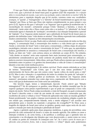E isso que Paulo elabora a esta altura. Quais são as "riquezas ainda maiores", esse
muito mais, que a plenitude de Israel trará para os gentios (12)? Ele responde: Se a rejeição
deles é a reconciliação do mundo, o que será a sua aceitação, senão a vida dentre os mortos? (15). Se
atentarmos para a repetição daquilo que já foi escrito, veremos como seu vocabulário
avançou. A "queda", a "transgressão" e a "derrota" de Israel transformam-se agora em sua
"rejeição" por Deus, se bem que Deus não rejeitou completamente ou para sempre o seu
povo (1-2). Agora se diz que a "salvação" e as "riquezas" que os gentios já receberam são "a
reconciliação do mundo", certamente porque Cristo "destruiu a barreira, o muro de
inimizade", tanto entre eles e Deus como entre eles e os judeus.19 A "plenitude" do Israel
restaurado agora é chamada de "aceitação", revertendo a sua situação temporária e parcial
de "rejeição". E as "riquezas ainda maiores" que a plenitude de Israel há de trazer para os
gentios são definidas como "vida dentre os mortos". Esta última expressão tem confundido
muitos comentaristas. Vejamos as três interpretações encontradas.
A primeira é literal, ou seja, Paulo está se referindo à ressurreição de todos no fim dos
tempos, "a consumação final, a ressurreição dos mortos e a vida eterna que se segue".20
Assim a conversão de Israel "será o sinal para a ressurreição, a última etapa do processo
escatológico, iniciado com a morte e ressurreição de Jesus".21 É certo que, na apocalíptica
judaica, geralmente se associava a restauração de Israel com a ressurreição dos mortos, e
Paulo, ao falar em "vida", com certeza estava se referindo ao corpo (8.11). No entanto,
"vida dentre os mortos" seria uma expressão bem mais incomum para ressurreição, especialmente considerando-se que neste contexto ele poderia muito bem ter utilizado a
palavra anastasis (ressurreição). Além disso, será que Paulo achava mesmo que seu próprio
ministério entre os judeus e os gentios iria desencadear a volta de Cristo e a ressurreição?
Quanto a isso não existe nenhuma prova.
Uma segunda interpretação é de ordem espiritual. Paulo estaria referindo-se ao fato
de termos "ressuscitado" com Cristo, que é um dos seus temas prediletos. 22 E
anteriormente ele havia dito que nós somos como "quem voltou da morte para a vida"
(6.13). Mas é esta a situação e a experiência de todos os cristãos; faz parte da "salvação" e
da "riqueza" que os cristãos gentios já receberam. Ao falarmos em "riquezas ainda
maiores", precisamos entender isso como algo novo, espetacular até. Relacioná-lo com a
nova vida que já desfrutamos em Cristo seria um anticlímax.
Em terceiro lugar, temos a interpretação figurada. Paulo antevê que "bênção
inimaginável"23 há de enriquecer os gentios, uma bênção de âmbito mundial que há de
superar qualquer coisa jamais experimentada e que só pode ser comparada à nova vida
depois da morte. Talvez Paulo esteja recordando a visão de Ezequiel, na qual a restauração
de Israel é descrita como a visão de um monte de ossos mortos e ressecados que são
recobertos de carne e voltam a viver.24 Estará ele aplicando esta visão ao mundo gentílico?
Estará profetizando "um amplo e intenso reavivamento da verdadeira religião a partir de
um estado que, comparativamente falando, seria a morte religiosa",25 um acordar sem
precedentes para o mundo na expansão e progresso do evangelho?26 Se Deus usou a
tragédia da rejeição de Israel para salvar os gentios, quanto mais capaz seria ele de enriquecer o mundo por meio da aceitação e plenitude de Israel?
Agora o apóstolo apela para duas pequenas metáforas, à guisa de provérbios; uma
provém da vida cerimonial de Israel e a outra do mundo agrícola. Em ambos os casos a
intenção evidente é, de certa forma, a de justificar a confiança que o apóstolo tem no
crescimento e na divulgação das bênçãos que vem descrevendo; e, assim como no verso
15, ambas as partes do versículo 16 começam com "se". Se é santa a parte da massa que é
oferecida como primeiros frutos, toda a massa também o é (16a).27 Quem sabe poderíamos
191

 