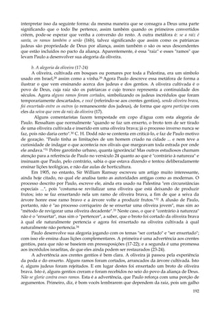 interpretar isso da seguinte forma: da mesma maneira que se consagra a Deus uma parte
significando que o todo lhe pertence, assim também quando os primeiros convertidos
crêem, pode-se esperar que venha a conversão do resto. A outra metáfora é: se a raiz é
santa, os ramos também o serão (16b), talvez significando que assim como os patriarcas
judeus são propriedade de Deus por aliança, assim também o são os seus descendentes
que estão incluídos no pacto da aliança. Aparentemente, é essa "raiz" e esses "ramos" que
levam Paulo a desenvolver sua alegoria da oliveira.
b. A alegoria da oliveira (17-24)
A oliveira, cultivada em bosques ou pomares por toda a Palestina, era um símbolo
usado em Israel,28 assim como a vinha.29 Agora Paulo descreve essa metáfora de forma a
ilustrar o que vem ensinando acerca dos judeus e dos gentios. A oliveira cultivada é o
povo de Deus, cuja raiz são os patriarcas e cujo tronco representa a continuidade dos
séculos. Agora alguns ramos foram cortados, simbolizando os judeus incrédulos que foram
temporariamente descartados, e você (referindo-se aos crentes gentios), sendo oliveira brava,
foi enxertado entre os outros (o remanescente dos judeus), de forma que agora participa com
eles da seiva que vem da raiz da oliveira (17).
Alguns comentaristas fazem tempestade em copo d'água com esta alegoria de
Paulo. Ressaltam que normalmente "quando se faz um enxerto, o broto tem de ser tirado
de uma oliveira cultivada e inserido em uma oliveira brava; já o processo inverso nunca se
faz, pois não daria certo".30 C. H. Dodd não se contenta em criticá-lo, e faz de Paulo motivo
de gozação. "Paulo tinha as limitações de um homem criado na cidade ... e nem teve a
curiosidade de indagar o que acontecia nos olivais que margeavam toda estrada por onde
ele andava."31 Pobre garotinho urbano, quanta ignorância! Mas outros estudiosos chamam
atenção para a referência de Paulo no versículo 24 quanto ao que é "contrário à natureza" e
insinuam que Paulo, pelo contrário, sabia o que estava dizendo e tentou deliberadamente
ensinar lições teológicas, e não dar aulas de horticultura.
Em 1905, no entanto, Sir William Ramsay escreveu um artigo muito interessante,
ainda hoje citado, no qual ele analisa tanto as autoridades antigas como as modernas. O
processo descrito por Paulo, escreve ele, ainda era usado na Palestina "em circunstâncias
especiais ...", pois "costuma-se revitalizar uma oliveira que está deixando de produzir
frutos; isto se faz enxertando nela um ramo de oliveira brava, a fim de que a seiva da
árvore honre esse ramo bravo e a árvore volte a produzir frutos."32 A alusão de Paulo,
portanto, não é "ao processo corriqueiro de se enxertar uma oliveira jovem", mas sim ao
"método de revigorar uma oliveira decadente".33 Neste caso, o que é "contrário à natureza"
não é o "enxertar", mas sim o "pertencer", a saber, que o broto foi cortado da oliveira brava
à qual ele naturalmente pertencia e agora foi enxertado na oliveira cultivada à qual
naturalmente não pertencia.34
Paulo desenvolve sua alegoria jogando com os temas "ser cortado" e "ser enxertado";
com isso ele ensina duas lições complementares. A primeira é uma advertência aos crentes
gentios, para que não se baseiem em pressuposições (17-22); e a segunda é uma promessa
aos incrédulos israelitas, de que eles ainda podem ser restaurados (23-24).
A advertência aos crentes gentios é bem clara. A oliveira já passou pela experiência
da poda e do enxerto. Alguns ramos foram cortados, arrancados da árvore cultivada. Isto
é, alguns judeus foram rejeitados. E em lugar destes foi enxertado um broto de oliveira
brava. Isto é, alguns gentios creram e foram recebidos no seio do povo da aliança de Deus.
Não se glorie contra esses ramos. Esta é a advertência, que Paulo reforça com uma porção de
argumentos. Primeiro, diz, é bom vocês lembrarem que dependem da raiz, pois um galho
192

 