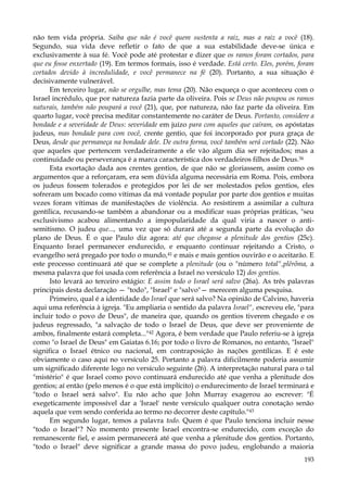 não tem vida própria. Saiba que não é você quem sustenta a raiz, mas a raiz a você (18).
Segundo, sua vida deve refletir o fato de que a sua estabilidade deve-se única e
exclusivamente à sua fé. Você pode até protestar e dizer que os ramos foram cortados, para
que eu fosse enxertado (19). Em termos formais, isso é verdade. Está certo. Eles, porém, foram
cortados devido à incredulidade, e você permanece na fé (20). Portanto, a sua situação é
decisivamente vulnerável.
Em terceiro lugar, não se orgulhe, mas tema (20). Não esqueça o que aconteceu com o
Israel incrédulo, que por natureza fazia parte da oliveira. Pois se Deus não poupou os ramos
naturais, também não poupará a você (21), que, por natureza, não faz parte da oliveira. Em
quarto lugar, você precisa meditar constantemente no caráter de Deus. Portanto, considere a
bondade e a severidade de Deus: severidade em juízo para com aqueles que caíram, os apóstatas
judeus, mas bondade para com você, crente gentio, que foi incorporado por pura graça de
Deus, desde que permaneça na bondade dele. De outra forma, você também será cortado (22). Não
que aqueles que pertencem verdadeiramente a ele vão algum dia ser rejeitados; mas a
continuidade ou perseverança é a marca característica dos verdadeiros filhos de Deus.36
Esta exortação dada aos crentes gentios, de que não se gloriassem, assim como os
argumentos que a reforçaram, era sem dúvida alguma necessária em Roma. Pois, embora
os judeus fossem tolerados e protegidos por lei de ser molestados pelos gentios, eles
sofreram um bocado como vítimas da má vontade popular por parte dos gentios e muitas
vezes foram vítimas de manifestações de violência. Ao resistirem a assimilar a cultura
gentílica, recusando-se também a abandonar ou a modificar suas próprias práticas, "seu
exclusivismo acabou alimentando a impopularidade da qual viria a nascer o antisemitismo. O judeu que..., uma vez que só durará até a segunda parte da evolução do
plano de Deus. É o que Paulo diz agora: até que chegasse a plenitude dos gentios (25c).
Enquanto Israel permanecer endurecido, e enquanto continuar rejeitando a Cristo, o
evangelho será pregado por todo o mundo,41 e mais e mais gentios ouvirão e o aceitarão. E
este processo continuará até que se complete a plenitude (ou o "número total",plêrõma, a
mesma palavra que foi usada com referência a Israel no versículo 12) dos gentios.
Isto levará ao terceiro estágio: E assim todo o Israel será salvo (26a). As três palavras
principais desta declaração — "todo", "Israel" e "salvo"— merecem alguma pesquisa.
Primeiro, qual é a identidade do Israel que será salvo? Na opinião de Calvino, haveria
aqui uma referência à igreja. "Eu ampliaria o sentido da palavra Israel", escreveu ele, "para
incluir todo o povo de Deus", de maneira que, quando os gentios tiverem chegado e os
judeus regressado, "a salvação de todo o Israel de Deus, que deve ser proveniente de
ambos, finalmente estará completa..."42 Agora, é bem verdade que Paulo referiu-se à igreja
como "o Israel de Deus" em Gaiatas 6.16; por todo o livro de Romanos, no entanto, "Israel"
significa o Israel étnico ou nacional, em contraposição às nações gentílicas. E é este
obviamente o caso aqui no versículo 25. Portanto a palavra dificilmente poderia assumir
um significado diferente logo no versículo seguinte (26). A interpretação natural para o tal
"mistério" é que Israel como povo continuará endurecido até que venha a plenitude dos
gentios; aí então (pelo menos é o que está implícito) o endurecimento de Israel terminará e
"todo o Israel será salvo". Eu não acho que John Murray exagerou ao escrever: "É
exegeticamente impossível dar a 'Israel' neste versículo qualquer outra conotação senão
aquela que vem sendo conferida ao termo no decorrer deste capítulo."43
Em segundo lugar, temos a palavra todo. Quem é que Paulo tenciona incluir nesse
"todo o Israel"? No momento presente Israel encontra-se endurecido, com exceção do
remanescente fiel, e assim permanecerá até que venha a plenitude dos gentios. Portanto,
"todo o Israel" deve significar a grande massa do povo judeu, englobando a maioria
193

 