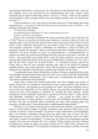 previamente endurecida e a minoria que crê. Não precisa ser literalmente todo e cada um
dos israelitas. Isso se nos ativermos ao uso contemporâneo, pois todo o Israel' é uma
expressão que se repete na literatura judaica", escreve F. F. Bruce, "onde ela não significa
necessariamente 'todo e qualquer judeu, sem uma simples exceção', mas sim 'Israel como
um todo'".44
A terceira palavra é salvo. Que tipo de salvação seria essa? A base bíblica que Paulo
apresenta aqui — um pot-pourri de três textos acerca da salvação do povo de Deus — nos
ajudará a responder esta questão.
26b Virá de Sião o libertador
que desviará de Jacó a impiedade. 27 E esta é a minha aliança com eles
quando eu remover os seus pecados.
Juntos, estes versículos vão afirmar três coisas. A primeira delas é que o libertador virá
de Stão.*5 Esta era, na profecia de Isaias, uma referência à primeira vinda de Cristo. Em
segundo lugar, o que ele iria fazer quando viesse estava descrito em termos morais: ele iria
desviar de Jacó a impiedade. Esta parece ser uma alusão a Isaías 27.9, onde a culpa de Jacó
seria expiada e removida. Terceiro, o libertador iria estabelecer a aliança de Deus, que
prometia o perdão dos pecados.46 Agora, se juntarmos estas três verdades, veremos que o
libertador viria para conduzir seu povo ao arrependimento e, conseqüentemente, ao
perdão, de acordo com a promessa da aliança de Deus. Isso deixa claro que a "salvação" de
Israel — pela qual Paulo vem orando (10.1); à qual ele espera conduzir o seu povo, nem
que seja provocando-lhe ciúmes (11.4); que veio também para os gentios (11.11; cf. 1.16); e
que um dia "todo o Israel" irá vivenciar (11.26) — é a salvação do pecado, pela fé em
Cristo. Não se trata de uma salvação nacional, pois nada se diz acerca de qualquer
entidade política, nem sobre regressar à terra. Não há tampouco qualquer indicação de
alguma forma especial de salvação para os judeus que dispense a fé em Cristo.
F compreensível que, desde o holocausto, os judeus tenham se empenhado em acabar
com qualquer atividade missionária cristã entre eles e que a idéia de dar-lhe continuidade
deixe muitos cristãos embaraçados. Até se sugere que a evangelização dos judeus seria
uma forma inaceitável de anti-semitismo.
Assim certos cristãos têm tentado desenvolver uma base teológica para deixar os
judeus em paz com o seu judaísmo. Lembrando-nos que a aliança de Deus com Abraão foi
um "pacto eterno", eles insistem que ela continua em vigor e que Deus, portanto, salva o
povo judeu por intermédio de sua própria aliança, sem que haja necessidade de eles
crerem em Jesus. Essa proposta é chamada de "teologia das duas alianças". Krister
Stendahl foi um dos primeiros estudiosos a argumentar em favor disso,47 a saber, que há
dois diferentes "caminhos" que levam à salvação — um, através de Cristo, para o
remanescente fiel e os crentes gentios; e o outro, para o Israel histórico, baseado na aliança
de Deus com eles. O professor Dunn certamente tem toda razão quando rejeita essa
proposta, considerando-a "uma antítese falsa e completamente desnecessária".4"
Romanos 11, ao insistir no fato de que só existe uma única oliveira, à qual pertencem
tanto os crentes judeus quanto os gentios, constitui-se uma oposição muito clara a essa
corrente. Os judeus "serão enxertados" novamente "se não continuarem na incredulidade"
(23). A fé em Jesus é, portanto, essencial para eles. Quer esteja certo ou não o Dr. Tom
Wright quando se recusa a aceitar a idéia de uma "salvação em grande escala e de última
hora para os judeus de nascimento",49 a ênfase que ele coloca na evangelização presente
("agora", três vezes nos versículos 30 e 31) é saudável: "Paulo visualiza um fluxo contínuo
de judeus para dentro da igreja, pela graça, através da fé".50 Outro efeito desastroso da
"teologia das duas alianças" é o de perpetuar a distinção entre judeus e gentios, coisa que
194

 