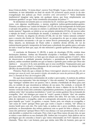 Jesus Cristo já aboliu. "A ironia disso", escreve Tom Wright, "é que, a fim de evitar o antisemitismo, se tem defendido no final do século XX justamente aquela posição (a da nãoevangelização dos judeus) que Paulo considera como anti-semítica".51 "Seria totalmente
inadmissível imaginar uma igreja, em qualquer época, que fosse simplesmente um
fenômeno gentílico" ou que "fosse constituída unicamente de judeus".52
Se atentarmos novamente para os versículos lia 27, veremos que Paulo repete quatro
vezes, com algumas modificações, a mesma seqüência judeus-gentios-judeus-gentios.
Primeiro, ao elaborar sua "cadeia de bênçãos" (11-12), ele vai da transgressão de Israel para
a salvação dos gentios, e daí para os ciúmes e a plenitude de Israel e então para "riquezas
muito maiores". Segundo, ao referir-se ao seu próprio ministério (13-16), ele escreve sobre
a rejeição de Israel, a reconciliação do mundo, a aceitação de Israel e a "vida dentre os
mortos". Terceiro, na alegoria da oliveira (17-24), ele vai dos "ramos naturais cortados"
para o enxerto dos brotos de "oliveira brava", na perspectiva de que os ramos naturais
sejam enxertados novamente e de que os ramos bravos permaneçam, pela bondade de
Deus. Quarto, na declaração de Paulo sobre o mistério divino (25-26), ele vai do
endurecimento parcial e temporário de Israel para a plenitude dos gentios para a salvação
de todo o Israel (se bem que, aqui, ele não mencione a grande apoteose de bênção para o
inundo).
A conclusão de Romanos 11 (28-32), à parte da doxologia (33-36), contém duas
declarações distintas. Ambas são finamente esculpidas e buriladas. Ambas enfocam o
ainda incrédulo Israel ("eles"), se bem que em relação aos crentes gentios ("vocês"). Além
de descreverem a realidade presente (inclusive a persistência da incredulidade dos
judeus), ambas ressaltam também em que se baseia o apóstolo para confiar que Deus não
rejeitou o
seu povo (1-2), nem permitiu que os seus escolhidos "tropeçassem para que
ficassem caídos" (11). Qual é o fundamento de tal convicção? Trata-se da eleição de Deus
(28-29) e da misericórdia de Deus (30-32).
Primeiro, Paulo diz que a eleição de Deus é irrevogável. Quanto ao evangelho, eles são
inimigos por causa de vocês; mas quanto à eleição, são amados por causa dos patriarcas (28), pois os
dons e o chamado de Deus são irrevogáveis (29).
Eis aqui duas maneiras contrastantes de avaliar o povo judeu. A essência da antítese
encontra-se nas expressões "eles são inimigos" e "eles são amados". Se "amados" é passivo,
logo "inimigos" também deve ser passivo. Isto é, denota a hostilidade de Deus para com
eles, no sentido de que encontram-se debaixo de seu juízo. Na verdade, o versículo 28
insiste em que eles são, ao mesmo tempo, objetos do amor e objetos da ira de Deus. O
mesmo versículo inclui dois contrastes explanatórios posteriores, os quais desenvolvem a
antítese entre "eles" (os judeus incrédulos) e "vocês" (os crentes gentios). Em se tratando do
evangelho, "eles" são inimigos por causa de "vocês"; quanto à eleição, "eles" são amados
por causa dos patriarcas. E preciso elaborar melhor esta idéia. Por um lado, os judeus,
além de rejeitarem o evangelho, estão se contrapondo ativamente a ele e fazendo tudo
para impedir que "vocês", os gentios, o ouçam. Assim, pois, em relação ao evangelho, e
"por causa de vocês" (porque Deus quer que vocês o ouçam e creiam), "ele" (Deus) se
mostra hostil para com eles. Por outro lado, os judeus são o povo escolhido, seu povo
particular, os descendentes dos nobres patriarcas com os quais foi feita a aliança, e "por
causa dos patriarcas" (porque Deus é fiel à sua aliança e às suas promessas), ele os ama e
está decidido a conduzi-los à salvação. Pois o fato é que Deus nunca dá para trás, no que
se refere a suas dádivas ou seu chamado (29). Ambos são irrevogáveis. Suas dádivas são os
privilégios que ele concedeu a Israel e que vimos relacionados em 9.4-5. Quanto ao seu
chamado, "Deus não é um homem, para que minta; nem filho do homem, para que se
195

 