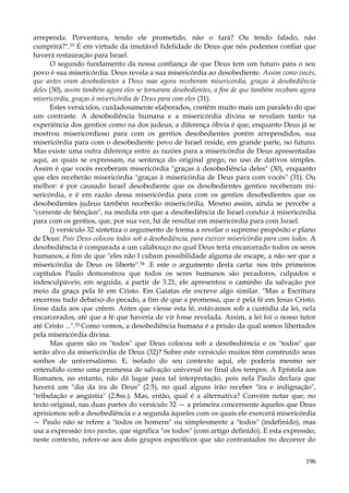 arrependa. Porventura, tendo ele prometido, não o fará? Ou tendo falado, não
cumprirá?".53 É em virtude da imutável fidelidade de Deus que nós podemos confiar que
haverá restauração para Israel.
O segundo fundamento da nossa confiança de que Deus tem um futuro para o seu
povo é sua misericórdia. Deus revela a sua misericórdia ao desobediente. Assim como vocês,
que antes eram desobedientes a Deus mas agora receberam misericórdia, graças à desobediência
deles (30), assim também agora eles se tornaram desobedientes, a fim de que também recebam agora
misericórdia, graças à misericórdia de Deus para com eles (31).
Estes versículos, cuidadosamente elaborados, contêm muito mais um paralelo do que
um contraste. A desobediência humana e a misericórdia divina se revelam tanto na
experiência dos gentios como na dos judeus; a diferença óbvia é que, enquanto Deus já se
mostrou misericordioso para com os gentios desobedientes porém arrependidos, sua
misericórdia para com o desobediente povo de Israel reside, em grande parte, no futuro.
Mas existe uma outra diferença entre as razões para a misericórdia de Deus apresentadas
aqui, as quais se expressam, na sentença do original grego, no uso de dativos simples.
Assim é que vocês receberam misericórdia "graças à desobediência deles" (30), enquanto
que eles receberão misericórdia "graças à misericórdia de Deus para com vocês" (31). Ou
melhor: é por causado Israel desobediente que os desobedientes gentios receberam misericórdia, e é em razão dessa misericórdia para com os gentios desobedientes que os
desobedientes judeus também receberão misericórdia. Mesmo assim, ainda se percebe a
"corrente de bênçãos", na medida em que a desobediência de Israel conduz à misericórdia
para com os gentios, que, por sua vez, há de resultar em misericórdia para com Israel.
() versículo 32 sintetiza o argumento de forma a revelar o supremo propósito e plano
de Deus: Pois Deus colocou todos sob a desobediência, para exercer misericórdia para com todos. A
desobediência é comparada a um calabouço no qual Deus teria encarcerado todos os seres
humanos, a fim de que "eles não I cubam possibilidade alguma de escape, a não ser que a
misericórdia de Deus os liberte".54 .E este o argumento desta carta: nos três primeiros
capítulos Paulo demonstrou que todos os seres humanos são pecadores, culpados e
indesculpáveis; em seguida, a partir de 3.21, ele apresentou o caminho da salvação por
meio da graça pela fé em Cristo. Em Gaiatas ele escreve algo similar. "Mas a Escritura
encerrou tudo debaixo do pecado, a fim de que a promessa, que é pela fé em Jesus Cristo,
fosse dada aos que crêem. Antes que viesse esta fé, estávamos sob a custódia da lei, nela
encarcerados, até que a fé que haveria de vir fosse revelada. Assim, a lei foi o nosso tutor
até Cristo ...".55 Como vemos, a desobediência humana é a prisão da qual somos libertados
pela misericórdia divina.
Mas quem são os "todos" que Deus colocou sob a desobediência e os "todos" que
serão alvo da misericórdia de Deus (32)? Sobre este versículo muitos têm construído seus
sonhos de universalismo. E, isolado do seu contexto aqui, ele poderia mesmo ser
entendido como uma promessa de salvação universal no final dos tempos. A Epístola aos
Romanos, no entanto, não dá lugar para tal interpretação, pois nela Paulo declara que
haverá um "dia da ira de Deus" (2.5), no qual alguns irão receber "ira e indignação",
"tribulação e angústia" (2.8ss.). Mas, então, qual é a alternativa? Convém notar que, no
texto original, nas duas partes do versículo 32 — a primeira concernente àqueles que Deus
aprisionou sob a desobediência e a segunda àqueles com os quais ele exercerá misericórdia
— Paulo não se refere a "todos os homens" ou simplesmente a "todos" (indefinido), mas
usa a expressão tous pantas, que significa "os todos" (com artigo definido). E esta expressão,
neste contexto, refere-se aos dois grupos específicos que são contrastados no decorrer do
196

 