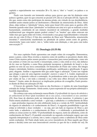 capítulo e especialmente nos versículos 28 e 31, isto é, "eles" e "vocês", os judeus e os
gentios.
Paulo vem fazendo um tremendo esforço para provar que não há distinção entre
judeus e gentios, quer no que concerne ao pecado (3.9, 22) ou à salvação (10.12). Agora ele
diz que, assim como eles participam da mesma prisão, em virtude da sua desobediência,
também assim estarão juntos ao desfrutarem a liberdade da misericórdia de Deus. Além
disso, eleja redisse a "plenitude" futura, tanto para Israel (12) como para os gentios (25).
Somente quando estas duas "plenitudes" se fundirem em uma só é que se realizará a nova
humanidade, constituída de um número incontável de redimidos, a grande multidão
multinacional que ninguém jamais poderá contar,56 os "muitos" que antes estavam em
Adão mas que agora estão em Cristo, vivenciando a sua graça superabundante e reinando
com ele em vida (5.12ss.). O fim dos caminhos de Deus será "Misericórdia, misericórdia
irrestrita",57 misericórdia manifestada na plenitude de judeus assim como de gentios,
misericórdia "para com todos", isto é, "sobre todos sem distinção, e não para com todos
sem exceção".58

15. Doxologia (11:33-36)
Por onze capítulos Paulo apresentou um amplo relato do evangelho. Demonstrou,
passo a passo, como Deus revelou a maneira como ele justifica os pecadores diante dele,
como Cristo morreu pelos nossos pecados e ressuscitou para nossa justificação, como nós
nos unimos a Cristo em sua morte e ressurreição, como a vida cristã se vive, não debaixo
da lei, mas no Espírito, e como Deus pretende incorporar a plenitude de Israel e a dos
gentios no seio da sua nova comunidade. Os horizontes de Paulo são vastos. Ele integra
tempo e eternidade, história e escatologia, justificação, santificação e glorificação. E agora
pára, ofegante. Análise e argumento têm que ceder lugar à adoração. "Como um viajante
que atingiu o pico de uma íngreme escalada", escreve o suíço F. L. Godet, inspirando-se
nos Alpes, "o apóstolo volta-se e contempla. As profundezas estão a seus pés, iluminadas
por ondas de luz, e em toda a extensão à sua volta seus olhos divisam um horizonte
imenso."1 Assim, antes de descrever as implicações práticas do evangelho, Paulo prostrase diante de Deus em adoração (33-36).
O louvor do apóstolo Paulo nutre-se das Escrituras e é repleto de uma fraseologia
extraída do Antigo Testamento. Ainda assim, é pura expressão de sua própria admiração e
humilde dependência.
Ele começa com uma exclamação maravilhada: O profundidade da riqueza da sabedoria e
do conhecimento de Deus! Quão insondáveis são os seus juízos, e inescrutáveis os seus caminhos!
(33). Essa frase de abertura pode ser interpretada de duas maneiras. A primeira é que
Paulo estaria aludindo a uma verdade — qual seja, a sabedoria e o conhecimento de Deus
— cujas profundas riquezas ele está celebrando (note-se a versão da NVI: "profundidade
da riqueza da sabedoria e do conhecimento de Deus"). A segunda possibilidade é que ele
esteja se referindo a duas verdades — ou seja, por um lado as riquezas de Deus e, por
outro lado, a sabedoria e o conhecimento de Deus — e celebrando a profundidade de
ambas as coisas (como na ARA: "O profundidade da riqueza, tanto da sabedoria, como do
conhecimento de Deus!"). O paralelo encontrado na segunda exclamação sugere que esta
segunda interpretação é a correta, isto é, tanto a riqueza como a sabedoria de Deus estão
sendo exaltadas). Ali Paulo alude tanto aos juízos insondáveis de Deus (aquilo que Deus
pensa e decide) como aos seus inescrutáveis caminhos (o que ele faz e aonde ele vai). De
197

 