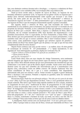 fato, essa distinção continua durante toda a doxologia — a riqueza e a sabedoria de Deus
(33a), seus juízos e seus caminhos (33b), sua revelação (34) e suas dádivas (35).
Paulo já havia escrito antes a respeito da riqueza de Deus: "as riquezas da sua
bondade, tolerância e paciência" (2.4), "as riquezas de sua glória" (9.23) e as riquezas que o
Senhor Jesus derrama indiscriminadamente sobre aqueles que invocam o seu nome
(10.12). Em outra parte ele diz que Deus é "rico em misericórdia"2 e refere-se às
"insondáveis riquezas de Cristo".3 A idéia predominante é que a salvação é uma dádiva
das riquezas de Deus e que ela enriquece imensamente aqueles a quem é concedida.
Em seguida, temos a sabedoria de Deus, que está escondida em Cristo,4 foi
manifestada na cruz (embora, para os humanos, isso pareça loucura)5 e é revelada em seu
propósito de salvação.6 Portanto, se foi a sabedoria de Deus que planejou a salvação, é a
riqueza de Deus que a concede. Além disso, a riqueza e a sabedoria de Deus, além de
profundas, são na verdade insondáveis (33b). Suas decisões são impenetráveis e seus
caminhos inescrutáveis. Este é o equivalente, no Novo Testamento, a Isaías 55.8ss., onde
Deus declara que seus pensamentos são mais altos do que os nossos pensamentos, e seus
caminhos mais altos do que os nossos caminhos. Mas é claro! Criaturas finitas e caídas
como somos, como poderíamos sequer imaginar que seríamos capazes de penetrar a
mente infinita de Deus? Sua mente (aquilo que ele pensa) e seu agir (o que ele faz) estão
completamente além do nosso alcance.7
Depois Paulo continua com uma questão retórica — ou melhor, duas. Os dois pontos
de exclamação de versículo 33 ("O profundidade ...!" e "Quão insondáveis...!") são
seguidos de «luas interrogações (a primeira, dupla) nos versículos 34 e 35:
34"Quem conheceu a mente do Senhor? Ou quem foi seu conselheiro ? " 8
:í5"Quem primeiro lhe deu,
para que ele o recompense?" 9
Como Paulo deixa claro em suas citações do Antigo Testamento, seria totalmente
ridículo imaginar que algum de nós fosse jamais capaz de ensinar ou dar qualquer coisa
que seja a Deus. Seria absurdo afirmar (já que seus pensamentos são insondáveis) que nós
conhecemos a sua mente e que já lhe demos algum conselho. Assim como seria absurdo
declarar (uma vez que seus caminhos são inescrutáveis) que já o presenteamos com
alguma coisa, colocando-o assim em débito conosco. De maneira nenhuma! Nós não
somos conselheiros de Deus; ele é que é o nosso conselheiro. Nós dependemos
inteiramente dele para nos ensinar e salvar. Tentar reverter os papéis é querer destronar
Deus e divinizar a nós mesmos. Portanto a resposta às questões, tanto do versículo 34
como do 35, é: "Ninguém!"
Em terceiro lugar, Paulo faz uma afirmação teológica: "Pois dele, por ele e para ele são todas
as coisas" (36a). E por isso que dependemos de Deus. Todas as coisas geralmente refere-se à
criação material. Mas talvez aqui Paulo esteja falando também da nova criação, aludindo
ao surgimento do novo povo multirracial de Deus. Se perguntarmos de onde surgiram
todas as coisas no princípio, bem como de onde elas vêm ainda hoje, a resposta será: "De
Deus". Se indagarmos como todas as coisas vieram a existir e como continuam existindo, a
resposta será: " Por intermédio de Deus". Se perguntarmos por que tudo veio a existir e para
onde irão todas as coisas, a única resposta possível é: "Por causa de Deus e para Deus".
Estas três preposições - ek = "de", dia = "através de" e eis = "por" ou "para" — indicam que
Deus é o criador, sustentador e herdeiro de tudo, sua fonte, seu meio e seu fim. Ele é o
Alfa e o Omega,10 bem como todas as letras que vão de uma à outra no alfabeto inteiro.
E, finalmente, Paulo conclui com uma declaração final: "A ele seja a glória para sempre!
Amém" (36b). É porque todas as coisas são de Deus, vieram por intermédio de Deus e vão
198

 