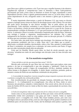para Deus que a glória só pertence a ele. É por isso que o orgulho humano é tão ofensivo.
Orgulhar-nos eqüivale a comportar-nos como se fôssemos o Deus Todo-poderoso,
pavoneando por toda a terra como se fôssemos os donos do lugar, repudiando a nossa
dependência devida a Deus e agindo pretensiosamente como se, ao invés disso, todas as
coisas dependessem de nós, arrogando assim a nós mesmos a glória que só pertence a
Deus.
É muito importante observarmos, a partir de Romanos 1-11, que nunca se deveria
separar a teologia (nossa crença em Deus) da doxologia (nosso culto a Deus). Por um lado,
não pode haver doxologia se não houver teologia. Não se pode adorar um deus
desconhecido. Toda adoração verdadeira é uma resposta à auto-revelação de Deus em
Cristo e na Escritura, e brota de nossa reflexão sobre quem ele é e o que ele fez. Foram as
surpreendentes verdades de Romanos 1 a 11 que provocaram em Paulo essa explosão de
louvor. A adoração a Deus é evocada, informada e inspirada pela visão de Deus. Adoração
sem teologia é fadada a degenerar, transformando-se em idolatria. Daí o papel
indispensável da Escritura, tanto no culto público como na devoção privada. É a Palavra
de Deus que nos conclama à adoração a Deus.
Por outro lado, não pode haver teologia sem doxologia. Um interesse em Deus que
seja puramente acadêmico não leva a nada. Deus não é um objeto que se preste a
observação e avaliação científica, desvinculada, crítica e fria. Não, quando o conhecimento
de Deus é verdadeiro, ele sempre leva a adoração, tal como ocorreu com Paulo. O lugar
que nos cabe é prostrados diante dele em adoração.
Creio que foi Handley Moule quem disse, no final do século passado, que nós
devemos "acautelar-nos tanto de uma teologia sem devoção como de uma devoção sem
teologia".

16. Um manifesto evangelístico
"Como são belos os pés dos que anunciam boas novas!" (10.15)
Movido pela convicção de que Deus tem um futuro tanto para judeus como para
gentios e de que só evangelizando é que eles atingirão a "plenitude", Paulo faz uma
vigorosa declaração quanto à lógica da evangelização (10.14s.), aludindo também de
outras formas à divulgação do evangelho. A partir destes versículos, portanto, pode-se
resumir o ensino de Paulo em um manifesto constituído de oito pontos.
1. A necessidade de evangelizar: é preciso evangelizar porque enquanto as pessoas não ouvirem
e aceitarem o evangelho elas continuarão perdidas.
Este reconhecimento da gravidade da situação humana, defendida por Paulo em
Romanos 1 - 3, é indispensável na evangelização. Aos olhos de Deus, todos os seres
humanos são pecadores, culpados e indesculpáveis. Para serem salvos, têm de invocar o
nome do Senhor (10.13); mas só o farão se lhes for dada a oportunidade de ouvirem a boa
nova (10.14s.).
2. O alvo do evangelismo: toda a raça humana tem de ter a chance de ouvir o evangelho.
Assim como os céus proclamam a glória de Deus por toda a terra (10.18), também o
testemunho cristão deve proclamar a sua graça por todo o mundo. Todas as nações
necessitam ouvir o evangelho (1.5; 16.26). Mas Israel também precisa, pois nem seus
privilégios únicos e peculiares (9.4s.), nem seu zelo religioso (10.2), podem constituir-se em
substituto para a fé em Jesus (11.23). Assim, não há distinção entre judeus e gentios, nem
199

 