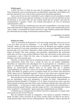 Prefácio geral
A Bíblia Fala Hoje é o título de uma série de exposições, tanto do Antigo como do
Novo Testamento, que se caracterizam por um ideal tríplice: apresentar o texto bíblico com
precisão relacioná-lo com a vida de hoje e proporcionar uma leitura agradável.
Assim, esses livros não são "comentários", pois o objetivo de um comentário é muito
mais elucidar o texto do que aplicá-lo, tendendo a ser mais uma obra de referência do que
de literatura. E, por outro lado, eles não contêm aquele tipo de "sermão" que tenta ser
contemporâneo e agradar o leitor, sem contudo preocupar-se em levar as Escrituras
suficientemente a sério.
Todos os autores que contribuíram para esta série compartilham a convicção de que
Deus ainda fala através daquilo que falou no passado, e de que nada contribui tanto para a
vida, a saúde e o crescimento do cristão como ouvir o que o Espírito continua lhes dizendo
por intermédio da sua antiga (e eternamente moderna) Palavra.
J. A. MOTYER J. R. W STOTT
Editores da Série
Prefácio do Autor
"Mais um comentário de Romanos?!", ouvi meu amigo resmungar. Havia em sua voz
e em seus olhos um quê de sofrimento — e eu entendi muito bem o que ele estava
sentindo. Afinal, já existe tanta literatura em torno de Romanos que ninguém aguenta
mais. Eu mesmo já li uns trinta comentários, para não mencionar inúmeras outras obras
que têm algo a ver com Paulo e Romanos; e ainda existem muitos outros que eu não tive
tempo de estudar. Não seria, portanto, uma insensatez, impertinência até, acrescentar
ainda mais um livro a essa enorme biblioteca? Seria, sim, não fossem as três marcas que
caracterizam a série A Bíblia Fala Hoje; estas, se tomadas em conjunto, talvez possam
justificar o que estou fazendo aqui.
Primeiro, os autores desta série (à semelhança de todos os outros comentaristas) têm
um compromisso muito sério com o estudo do texto em sua própria integridade.
Reconheço ser impossível uma abordagem livre de pressupostos (e a tendência é que
todos os comentaristas sejam ou luteranos ou reformados, protestantes ou católicos,
liberais ou conservadores). Mesmo assim eu sei muito bem que a primeira
responsabilidade que me cabe é buscar um encontro totalmente novo com o verdadeiro
Paulo. Karl Barth, no prefácio que fez à primeira edição de sua famosa obra Rõmerbrief
(1918), chama isso de "fidelidade suprema" a Paulo, ou seja: deixar que o apóstolo diga o
que ele de fato diz e não forçá-lo a dizer aquilo que nós gostaríamos que ele dissesse.
Este princípio levou-me forçosamente a escutar com todo respeito aqueles estudiosos
que nos apresentam "uma nova perspectiva a respeito de Paulo", especialmente os
professores Krister Stendahl, E. P Sanders e J. D. G. Dunn. Convém levar a serio o que eles
dizem quando reclamam que tanto Paulo como d Judaísmo palestino têm sido muito mal
compreendidos — se bem que eu tenha notado que o mais recente dos comentaristas, o
jesuíta americano Joseph Fitzmyer, cuja obra surgiu em I!)!).'! c foi aclamada pelos críticos
como "magistral" e "monumental" , ignora quase que completamente esse debate.
O máximo que eu consegui fazer foi esboçar uma breve explanação e avaliação sobre
este assunto em meu Ensaio Preliminar.
Mas um expositor não pode ser antiquado e viver apenas no passado. Voltando a
Barth, ele tinha a firme convicção de que Paulo, mesmo sendo "um filho da sua época",
tendo portanto algo a dizer aos seus contemporâneos, "fala também a todas as pessoas de
2

 