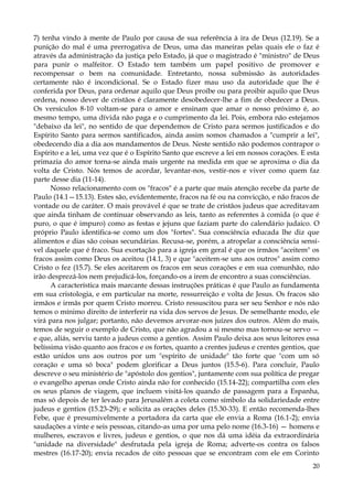 7) tenha vindo à mente de Paulo por causa de sua referência à ira de Deus (12.19). Se a
punição do mal é uma prerrogativa de Deus, uma das maneiras pelas quais ele o faz é
através da administração da justiça pelo Estado, já que o magistrado é "ministro" de Deus
para punir o malfeitor. O Estado tem também um papel positivo de promover e
recompensar o bem na comunidade. Entretanto, nossa submissão às autoridades
certamente não é incondicional. Se o Estado fizer mau uso da autoridade que lhe é
conferida por Deus, para ordenar aquilo que Deus proíbe ou para proibir aquilo que Deus
ordena, nosso dever de cristãos é claramente desobedecer-lhe a fim de obedecer a Deus.
Os versículos 8-10 voltam-se para o amor e ensinam que amar o nosso próximo é, ao
mesmo tempo, uma dívida não paga e o cumprimento da lei. Pois, embora não estejamos
"debaixo da lei", no sentido de que dependemos de Cristo para sermos justificados e do
Espírito Santo para sermos santificados, ainda assim somos chamados a "cumprir a lei",
obedecendo dia a dia aos mandamentos de Deus. Neste sentido não podemos contrapor o
Espírito e a lei, uma vez que é o Espírito Santo que escreve a lei em nossos corações. E esta
primazia do amor torna-se ainda mais urgente na medida em que se aproxima o dia da
volta de Cristo. Nós temos de acordar, levantar-nos, vestir-nos e viver como quem faz
parte desse dia (11-14).
Nosso relacionamento com os "fracos" é a parte que mais atenção recebe da parte de
Paulo (14.1—15.13). Estes são, evidentemente, fracos na fé ou na convicção, e não fracos de
vontade ou de caráter. O mais provável é que se trate de cristãos judeus que acreditavam
que ainda tinham de continuar observando as leis, tanto as referentes à comida (o que é
puro, o que é impuro) como as festas e jejuns que faziam parte do calendário judaico. O
próprio Paulo identifica-se como um dos "fortes". Sua consciência educada lhe diz que
alimentos e dias são coisas secundárias. Recusa-se, porém, a atropelar a consciência sensível daquele que é fraco. Sua exortação para a igreja em geral é que os irmãos "aceitem" os
fracos assim como Deus os aceitou (14.1, 3) e que "aceitem-se uns aos outros" assim como
Cristo o fez (15.7). Se eles aceitarem os fracos em seus corações e em sua comunhão, não
irão desprezá-los nem prejudicá-los, forçando-os a irem de encontro a suas consciências.
A característica mais marcante dessas instruções práticas é que Paulo as fundamenta
em sua cristologia, e em particular na morte, ressurreição e volta de Jesus. Os fracos são
irmãos e irmãs por quem Cristo morreu. Cristo ressuscitou para ser seu Senhor e nós não
temos o mínimo direito de interferir na vida dos servos de Jesus. De semelhante modo, ele
virá para nos julgar; portanto, não devemos arvorar-nos juízes dos outros. Além do mais,
temos de seguir o exemplo de Cristo, que não agradou a si mesmo mas tornou-se servo —
e que, aliás, serviu tanto a judeus como a gentios. Assim Paulo deixa aos seus leitores essa
belíssima visão quanto aos fracos e os fortes, quanto a crentes judeus e crentes gentios, que
estão unidos uns aos outros por um "espírito de unidade" tão forte que "com um só
coração e uma só boca" podem glorificar a Deus juntos (15.5-6). Para concluir, Paulo
descreve o seu ministério de "apóstolo dos gentios", juntamente com sua política de pregar
o evangelho apenas onde Cristo ainda não for conhecido (15.14-22); compartilha com eles
os seus planos de viagem, que incluem visitá-los quando de passagem para a Espanha,
mas só depois de ter levado para Jerusalém a coleta como símbolo da solidariedade entre
judeus e gentios (15.23-29); e solicita as orações deles (15.30-33). E então recomenda-lhes
Febe, que é presumivelmente a portadora da carta que ele envia a Roma (16.1-2); envia
saudações a vinte e seis pessoas, citando-as uma por uma pelo nome (16.3-16) — homens e
mulheres, escravos e livres, judeus e gentios, o que nos dá uma idéia da extraordinária
"unidade na diversidade" desfrutada pela igreja de Roma; adverte-os contra os falsos
mestres (16.17-20); envia recados de oito pessoas que se encontram com ele em Corinto
20

 
