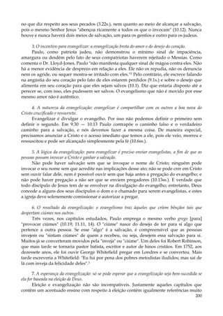 no que diz respeito aos seus pecados (3.22s.), nem quanto ao meio de alcançar a salvação,
pois o mesmo Senhor Jesus "abençoa ricamente a todos os que o invocam" (10.12). Nunca
houve e nunca haverá dois meios de salvação, um para os gentios e outro para os judeus.
3. O incentivo para evangelizar: a evangelização brota do amor e do desejo do coração.
Paulo, como patriota judeu, não demonstrou o mínimo sinal de impaciência,
amargura ou desdém pelo fato de seus compatriotas haverem rejeitado o Messias. Como
comenta o Dr. Lloyd-Jones, Paulo "não manifesta qualquer sinal de mágoa contra eles. Não
há a menor evidência de desprezo em relação a eles. Ele não os repudia, não os denuncia
nem os agride, ou sequer mostra-se irritado com eles."2 Pelo contrário, ele escreve falando
na angústia do seu coração pelo fato de eles estarem perdidos (9.1s.) e sobre o desejo que
alimenta em seu coração para que eles sejam salvos (10.1). Diz que estaria disposto até a
perecer se, com isso, eles pudessem ser salvos. O evangelismo que não é movido por esse
mesmo amor não é autêntico.
4. A natureza da evangelização: evangelizar é compartilhar com os outros a boa nova do
Cristo crucificado e ressurreto.
Evangelizar é divulgar o evangelho. Por isso não podemos definir o primeiro sem
definir o segundo. Em 9.30 — 10.13 Paulo contrapõe o caminho falso e o verdadeiro
caminho para a salvação, e nós devemos fazer a mesma coisa. De maneira especial,
precisamos anunciar a Cristo e o acesso imediato que temos a ele, pois ele veio, morreu e
ressuscitou e pode ser alcançado simplesmente pela fé (10.6ss.).
5. A lógica da evangelização: para evangelizar é preciso enviar evangelistas, a fim de que as
pessoas possam invocar a Cristo e ganhar a salvação.
Não pode haver salvação sem que se invoque o nome de Cristo; ninguém pode
invocar o seu nome sem que acredite nas implicações desse ato; não se pode crer em Cristo
sem ouvir falar dele, nem é possível ouvir sem que haja antes a pregação do evangelho; e
não pode haver pregação a não ser que se enviem pregadores (10.13ss.). E verdade que
todo discípulo de Jesus tem de se envolver na divulgação do evangelho; entretanto, Deus
concede a alguns dos seus discípulos o dom e o chamado para serem evangelistas, e estes
a igreja deve solenemente comissionar e autorizar a pregar.
6. O resultado da evangelização: o evangelismo traz àqueles que crêem bênçãos tais que
despertam ciúmes nos outros.
Três vezes, nos capítulos estudados, Paulo emprega o mesmo verbo grego [para]
"provocar ciúmes" (10.19; 11.11, 14). O "ciúme" nasce do desejo de ter para si algo que
pertence a outra pessoa. Se esse "algo" é a salvação, é compreensível que as pessoas
invejem ou "sintam ciúmes" de quem a recebeu, ou seja, desejem essa salvação para si.
Muitos já se converteram movidos pela "inveja" ou "ciúme". Um deles foi Robert Robinson,
que mais tarde se tornaria pastor batista, escritor e autor de hinos cristãos. Em 1752, aos
dezessete anos, ele foi ouvir George Whitefield pregar em Londres e se converteu. Mais
tarde escreveria a Whitefield: "Eu fui por pena dos pobres metodistas iludidos; mas saí de
lá com inveja da felicidade deles".3
7. A esperança da evangelização: só se pode esperar que a evangelização seja bem-sucedida se
ela for baseada na eleição de Deus.
Eleição e evangelização não são incompatíveis. Justamente aqueles capítulos que
contêm um acentuado ensino com respeito à eleição contêm igualmente referências muito
200

 