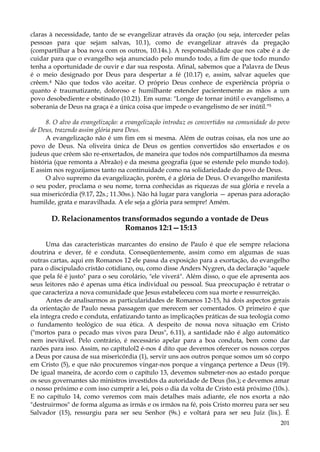 claras à necessidade, tanto de se evangelizar através da oração (ou seja, interceder pelas
pessoas para que sejam salvas, 10.1), como de evangelizar através da pregação
(compartilhar a boa nova com os outros, 10.14s.). A responsabilidade que nos cabe é a de
cuidar para que o evangelho seja anunciado pelo mundo todo, a fim de que todo mundo
tenha a oportunidade de ouvir e dar sua resposta. Afinal, sabemos que a Palavra de Deus
é o meio designado por Deus para despertar a fé (10.17) e, assim, salvar aqueles que
crêem.4 Não que todos vão aceitar. O próprio Deus conhece de experiência própria o
quanto é traumatizante, doloroso e humilhante estender pacientemente as mãos a um
povo desobediente e obstinado (10.21). Em suma: "Longe de tornar inútil o evangelismo, a
soberania de Deus na graça é a única coisa que impede o evangelismo de ser inútil."5
8. O alvo da evangelização: a evangelização introduz os convertidos na comunidade do povo
de Deus, trazendo assim glória para Deus.
A evangelização não é um fim em si mesma. Além de outras coisas, ela nos une ao
povo de Deus. Na oliveira única de Deus os gentios convertidos são enxertados e os
judeus que crêem são re-enxertados, de maneira que todos nós compartilhamos da mesma
história (que remonta a Abraão) e da mesma geografia (que se estende pelo mundo todo).
E assim nos regozijamos tanto na continuidade como na solidariedade do povo de Deus.
O alvo supremo da evangelização, porém, é a glória de Deus. O evangelho manifesta
o seu poder, proclama o seu nome, torna conhecidas as riquezas de sua glória e revela a
sua misericórdia (9.17, 22s.; 11.30ss.). Não há lugar para vangloria — apenas para adoração
humilde, grata e maravilhada. A ele seja a glória para sempre! Amém.

D. Relacionamentos transformados segundo a vontade de Deus
Romanos 12:1—15:13
Uma das características marcantes do ensino de Paulo é que ele sempre relaciona
doutrina e dever, fé e conduta. Conseqüentemente, assim como em algumas de suas
outras cartas, aqui em Romanos 12 ele passa da exposição para a exortação, do evangelho
para o discipulado cristão cotidiano, ou, como disse Anders Nygren, da declaração "aquele
que pela fé é justo" para o seu corolário, "ele viverá". Além disso, o que ele apresenta aos
seus leitores não é apenas uma ética individual ou pessoal. Sua preocupação é retratar o
que caracteriza a nova comunidade que Jesus estabeleceu com sua morte e ressurreição.
Antes de analisarmos as particularidades de Romanos 12-15, há dois aspectos gerais
da orientação de Paulo nessa passagem que merecem ser comentados. O primeiro é que
ela integra credo e conduta, enfatizando tanto as implicações práticas de sua teologia como
o fundamento teológico de sua ética. A despeito de nossa nova situação em Cristo
("mortos para o pecado mas vivos para Deus", 6.11), a santidade não é algo automático
nem inevitável. Pelo contrário, é necessário apelar para a boa conduta, bem como dar
razões para isso. Assim, no capítulol2 é-nos 4 dito que devemos oferecer os nossos corpos
a Deus por causa de sua misericórdia (1), servir uns aos outros porque somos um só corpo
em Cristo (5), e que não procuremos vingar-nos porque a vingança pertence a Deus (19).
De igual maneira, de acordo com o capítulo 13, devemos submeter-nos ao estado porque
os seus governantes são ministros investidos da autoridade de Deus (lss.); e devemos amar
o nosso próximo e com isso cumprir a lei, pois o dia da volta de Cristo está próximo (10s.).
E no capítulo 14, como veremos com mais detalhes mais adiante, ele nos exorta a não
"destruirmos" de forma alguma as irmãs e os irmãos na fé, pois Cristo morreu para ser seu
Salvador (15), ressurgiu para ser seu Senhor (9s.) e voltará para ser seu Juiz (lis.). É
201

 