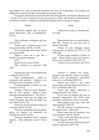 maravilhoso ver como as grandes doutrinas da cruz, da ressurreição e da parúsia são
integradas no serviço do dia-a-dia prático da conduta cristã.
A segunda característica impressionante da orientação ética de Paulo em Romanos 12
- 15 tem a ver com o número de vezes em que ela se refere, seja direta ou indiretamente,
aos ensinos de Jesus.1 Vejamos os principais exemplos disso no quadro a seguir:
Paulo

Jesus

"Abençoem aqueles que os perseguem; abençoem e não os amaldiçoem"
(12.14).

“Abençoem os que os amaldiçoam"
(Lc 6.28).

"Não retribuam a ninguém mal por
mal" (12.17).
"Façam todo o possível para viver
em paz com todos" (12.18; cf. 14.19).
"Se o seu inimigo tiver fome, dê-lhe
de comer"(12.20).
"Dêem a cada um o que lhe é
devido: Se imposto, imposto..."
(13.7).
Amem uns aos outros (13.8).
"Não resistam ao perverso" (Mt
5.39).

"Bem-aventurados os pacificadores"
(Mt 5.9). "Vivam em paz uns com os
outros" (Mc 9.50).
"Amem os seus inimigos, façam
bem aos que os odeiam" (Lc 6.27; cf. v. 35
e Mt 5.44).
"É certo pagar impostos a César ou
não? ... Dêem a César o que é de César e a
Deus o que é de Deus" (Mc 12.14, 17).
"Amem-se uns aos outros" (Jo 13.34).

"Aquele que ama o seu próximo tem
cumprido a lei" (1.3.8).
"Estes mandamentos ... todos se
resumem neste preceito: ' Amarás a teu
próximo como a ti mesmo'." (13.9)
"Compreendendo o tempo em que
vivemos" (13.11a).
"Chegou a hora de vocês despertarem do sono, porque ' agora a nossa
salvação está mais próxima..." (13.11b, c).
"Portanto, você, por que julga seu
irmão? Portanto, deixemos de julgar uns
aos outros" (14.10, 13).
"Cada um de nós prestará contas de
si mesmo a Deus" (14.12).
"Façamos o propósito de não colocar
pedra de tropeço ou obstáculo no
caminho do irmão" (14.13).
"Nenhum alimento é por si mesmo
impuro... Todo alimento é puro" (14.14,
20)

"Amarás o Senhor teu Deus...
Amarás a teu próximo como a ti mesmo.
Destes dois mandamentos dependem
toda a Lei e os Profetas"(Mt 7.12).
"Façam aos outros o que vocês
querem que eles lhes façam; pois esta é a
Lei e os Profetas" (Mt 7.12).
"Como não sabem interpretar o
tempo presente?" (Lc 12.56)
"Se ele vier de repente, que não os
encontre dormindo!" (Mc 13.36) "Está
próxima a redenção de vocês" (Lc 21.28).
"Não julguem, para que vocês não
sejam julgados" (Mt 7.1).
"No dia do juízo, os homens haverão de dar conta..." (Mt 12.36).
"Essas coisas têm de acontecer, mas
ai do culpado!" (Mt 18.7, BLH)
"O que entra pela boca não torna o
homem 'impuro'" (Mt 15.11)
"Ao dizer isto, Jesus declarou 'puros'
todos os alimentos" (Mc 7.19).
202

 