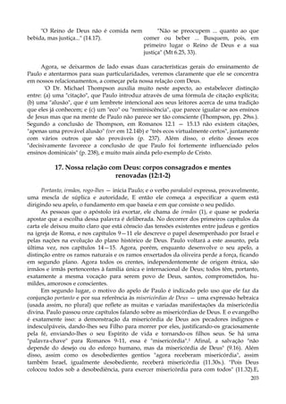 "O Reino de Deus não é comida nem
"Não se preocupem ... quanto ao que
bebida, mas justiça..." (14.17).
comer ou beber ... Busquem, pois, em
primeiro lugar o Reino de Deus e a sua
justiça" (Mt 6.25, 33).
Agora, se deixarmos de lado essas duas características gerais do ensinamento de
Paulo e atentarmos para suas particularidades, veremos claramente que ele se concentra
em nossos relacionamentos, a começar pela nossa relação com Deus.
'O Dr. Michael Thompson auxilia muito neste aspecto, ao estabelecer distinção
entre: (a) uma "citação", que Paulo introduz através de uma fórmula de citação explícita;
(b) uma "alusão", que é um lembrete intencional aos seus leitores acerca de uma tradição
que eles já conhecem; e (c) um "eco" ou "reminiscência", que parece igualar-se aos ensinos
de Jesus mas que na mente de Paulo não parece ser tão consciente (Thompson, pp. 29ss.).
Segundo a conclusão de Thompson, em Romanos 12.1 — 15.13 não existem citações,
"apenas uma provável alusão" (ver em 12.14b) e "três ecos virtualmente certos", juntamente
com vários outros que são prováveis (p. 237). Além disso, o efeito desses ecos
"decisivamente favorece a conclusão de que Paulo foi fortemente influenciado pelos
ensinos dominicais" (p. 238), e muito mais ainda pelo exemplo de Cristo.

17. Nossa relação com Deus: corpos consagrados e mentes
renovadas (12:1-2)
Portanto, irmãos, rogo-lhes — inicia Paulo; e o verbo parakaleõ expressa, provavelmente,
uma mescla de súplica e autoridade, E então ele começa a especificar a quem está
dirigindo seu apelo, o fundamento em que baseia e em que consiste o seu pedido.
As pessoas que o apóstolo irá exortar, ele chama de irmãos (1), e quase se poderia
apostar que a escolha dessa palavra é deliberada. No decorrer dos primeiros capítulos da
carta ele deixou muito claro que está cônscio das tensões existentes entre judeus e gentios
na igreja de Roma, e nos capítulos 9—11 ele descreve o papel desempenhado por Israel e
pelas nações na evolução do plano histórico de Deus. Paulo voltará a este assunto, pela
última vez, nos capítulos 14—15. Agora, porém, enquanto desenvolve o seu apelo, a
distinção entre os ramos naturais e os ramos enxertados da oliveira perde a força, ficando
em segundo plano. Agora todos os crentes, independentemente de origem étnica, são
irmãos e irmãs pertencentes à família única e internacional de Deus; todos têm, portanto,
exatamente a mesma vocação para serem povo de Deus, santos, comprometidos, humildes, amorosos e conscientes.
Em segundo lugar, o motivo do apelo de Paulo é indicado pelo uso que ele faz da
conjunção portanto e por sua referência às misericórdias de Deus — uma expressão hebraica
(usada assim, no plural) que reflete as muitas e variadas manifestações da misericórdia
divina. Paulo passou onze capítulos falando sobre as misericórdias de Deus. E o evangelho
é exatamente isso: a demonstração da misericórdia de Deus aos pecadores indignos e
indesculpáveis, dando-lhes seu Filho para morrer por eles, justificando-os graciosamente
pela fé, enviando-lhes o seu Espírito de vida e tornando-os filhos seus. Se há uma
"palavra-chave" para Romanos 9-11, essa é "misericórdia".1 Afinal, a salvação "não
depende do desejo ou do esforço humano, mas da misericórdia de Deus" (9.16). Além
disso, assim como os desobedientes gentios "agora receberam misericórdia", assim
também Israel, igualmente desobediente, receberá misericórdia (11.30s.). "Pois Deus
colocou todos sob a desobediência, para exercer misericórdia para com todos" (11.32).E,
203

 