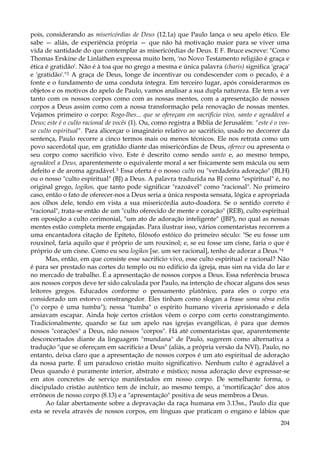 pois, considerando as misericórdias de Deus (12.1a) que Paulo lança o seu apelo ético. Ele
sabe — aliás, de experiência própria — que não há motivação maior para se viver uma
vida de santidade do que contemplar as misericórdias de Deus. E F. Bruce escreve: "Como
Thomas Erskine de Linlathen expressa muito bem, 'no Novo Testamento religião é graça e
ética é gratidão'. Não é à toa que no grego a mesma e única palavra (charis) significa 'graça'
e 'gratidão'."2 A graça de Deus, longe de incentivar ou condescender com o pecado, é a
fonte e o fundamento de uma conduta íntegra. Em terceiro lugar, após considerarmos os
objetos e os motivos do apelo de Paulo, vamos analisar a sua dupla natureza. Ele tem a ver
tanto com os nossos corpos como com as nossas mentes, com a apresentação de nossos
corpos a Deus assim como com a nossa transformação pela renovação de nossas mentes.
Vejamos primeiro o corpo: Rogo-lhes... que se ofereçam em sacrifício vivo, santo e agradável a
Deus; este é o culto racional de vocês (1). Ou, como registra a Bíblia de Jerusalém: "este é o vosso culto espiritual". Para alicerçar o imaginário relativo ao sacrifício, usado no decorrer da
sentença, Paulo recorre a cinco termos mais ou menos técnicos. Ele nos retrata como um
povo sacerdotal que, em gratidão diante das misericórdias de Deus, oferece ou apresenta o
seu corpo como sacrifício vivo. Este é descrito como sendo santo e, ao mesmo tempo,
agradável a Deus, aparentemente o equivalente moral a ser fisicamente sem mácula ou sem
defeito e de aroma agradável.3 Essa oferta é o nosso culto ou "verdadeira adoração" (BLH)
ou o nosso "culto espiritual" (BJ) a Deus. A palavra traduzida na BJ como "espiritual" é, no
original grego, logikos, que tanto pode significar "razoável" como "racional". No primeiro
caso, então o fato de oferecer-nos a Deus seria a única resposta sensata, lógica e apropriada
aos olhos dele, tendo em vista a sua misericórdia auto-doadora. Se o sentido correto é
"racional", trata-se então de um "culto oferecido de mente e coração" (REB), culto espiritual
em oposição a culto cerimonial, "um ato de adoração inteligente" (JBP), no qual as nossas
mentes estão completa mente engajadas. Para ilustrar isso, vários comentaristas recorrem a
uma encantadora citação de Epíteto, filósofo estóico do primeiro século: "Se eu fosse um
rouxinol, faria aquilo que é próprio de um rouxinol; e, se eu fosse um cisne, faria o que é
próprio de um cisne. Como eu sou logikos [se. um ser racional], tenho de adorar a Deus."4
Mas, então, em que consiste esse sacrifício vivo, esse culto espiritual e racional? Não
é para ser prestado nas cortes do templo ou no edifício da igreja, mas sim na vida do lar e
no mercado de trabalho. É a apresentação de nossos corpos a Deus. Essa referência brusca
aos nossos corpos deve ter sido calculada por Paulo, na intenção de chocar alguns dos seus
leitores gregos. Educados conforme o pensamento platônico, para eles o corpo era
considerado um estorvo constrangedor. Eles tinham como slogan a frase soma sêma estin
("o corpo é uma tumba"); nessa "tumba" o espírito humano viveria aprisionado e dela
ansiavam escapar. Ainda hoje certos cristãos vêem o corpo com certo constrangimento.
Tradicionalmente, quando se faz um apelo nas igrejas evangélicas, é para que demos
nossos "corações" a Deus, não nossos "corpos". Há até comentaristas que, aparentemente
desconcertados diante da linguagem "mundana" de Paulo, sugerem como alternativa a
tradução "que se ofereçam em sacrifício a Deus" (aliás, a própria versão da NVI). Paulo, no
entanto, deixa claro que a apresentação de nossos corpos é um ato espiritual de adoração
da nossa parte. É um paradoxo cristão muito significativo. Nenhum culto é agradável a
Deus quando é puramente interior, abstrato e místico; nossa adoração deve expressar-se
em atos concretos de serviço manifestados em nosso corpo. De semelhante forma, o
discipulado cristão autêntico tem de incluir, ao mesmo tempo, a "mortificação" dos atos
errôneos de nosso corpo (8.13) e a "apresentação" positiva de seus membros a Deus.
Ao falar abertamente sobre a depravação da raça humana em 3.13ss., Paulo diz que
esta se revela através de nossos corpos, em línguas que praticam o engano e lábios que
204

 
