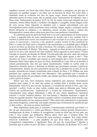 espalham veneno, em bocas que estão cheias de maldição e amargura, em pés que se
apressam em espalhar sangue e em olhos que se desviam de Deus. Por outro lado, a
santidade cristã se evidencia nos atos do nosso corpo. Assim, devemos oferecer as
diferentes partes de nosso corpo, não ao pecado como "instrumentos de injustiça", mas a
Deus como "instrumentos de justiça" (6.13, 16, 19). Aí, então, nossos pés andarão em seus
caminhos, nossos lábios falarão a verdade e divulgarão o evangelho, nossas línguas serão
de cura, nossas mãos erguerão os abatidos com a mesma naturalidade com que
desempenham outras tarefas mundanas como cozinhar, limpar, digitar e consertar; nossos
braços abraçarão os solitários e os rejeitados, nossos ouvidos ouvirão o clamor dos
desamparados e nossos olhos voltar-se-ão para Deus com paciência e humildade.
Se a primeira parte do apelo de Paulo tem a ver com a apresentação de nossos corpos
a Deus, a segunda trata da nossa transformação de acordo com a sua vontade. Não se
amoldem ao padrão deste mundo, mas transformem-se pela renovação da sua mente, para que sejam
capazes de experimentar e comprovar a boa, agradável e perfeita vontade de Deus (versículo 2).
Esta é a versão de Paulo para o chamado à não-acomodação e à santidade que é dirigido
ao povo de Deus no decorrer de toda a Escritura. Por exemplo, a palavra de Deus veio a
Israel por intermédio de Moisés: "Não fareis... segundo as obras da terra de Canaã, para a
qual eu vos levo, nem andareis nos seus estatutos. Fareis segundo os meus juízos." 5 Outro
exemplo se encontra no Sermão do Monte. Cercado pela falsa devoção, tanto dos fariseus
como dos pagãos, Jesus disse aos seus discípulos: "Não sejam iguais a eles".6 "Não
devemos ser como o camaleão, que assume as cores daquilo que o cerca.7 E essa mesma
intimação Paulo lança agora ao povo de Deus, desafiando-os a que não se acomodem à
cultura predominante, mas sim que sejam transformados. Ambos os verbos estão no
imperativo presente passivo e denotam as atitudes que precisamos assumir e preservar
constantemente. Sempre de novo precisamos recusar-nos a amoldar-nos ao jeito de ser do
mundo, deixando-nos sempre transformar pela vontade de Deus. J. B. Phillips usa uma
paráfrase que expressa muito bem essa alternativa: "Não permitam que o mundo os
esprema para dentro do seu próprio molde, mas deixem que Deus remodele as mentes de
vocês a partir de dentro."
Parece que nós, seres humanos, somos imitadores por natureza. Necessitamos
modelos para copiar. E, no final das contas, só existem dois: o modelo deste mundo
(literalmente "esta era"), que um dia vai passar, e o modelo da vontade de Deus, que é boa,
agradável e perfeita. Como os dois verbos contêm uma palavra diferente para "forma"
(schêma em syschêmatizomai, "conformar-se", e morphê em metamorphoõ, "transformar"),
comentaristas mais antigos defendiam a idéia de que schêma significaria "aparência
exterior" e morphê "essência interior". Por isso Sanday e Headlam traduzem o apelo de
Paulo da seguinte maneira: "Não adotem o padrão exterior e transitório deste inundo, mas
sejam transformados em sua natureza íntima".8 Mas como estes substantivos se permutam
com muita freqüência, existe hoje "um amplo consenso que é fortemente da opinião de que
os dois verbos ... são mais ou menos sinônimos".9
Mais importante ainda para se entender a transformação enfatizada por Paulo é o
fato de que metamorphoõ é o verbo que Mateus e Marcos usaram quando descreveram a
transfiguração de Jesus. E embora os evangelistas variem ao dizer que foi sua pele, seu
rosto e suas roupas que brilharam, Marcos deixa claro que o próprio Jesus "foi
transfigurado diante deles".10 Ocorreu-lhe uma mudança completa. Seu corpo inteiro
tornou-se translúcido — e, pelo implícito no que Jesus falou, os discípulos não
conseguiriam compreender o significado disso até que ele ressuscitasse.11 Quanto à
mudança que se passa no povo de Deus, a qual é considerada em Romanos 12.2 e em 2
205

 