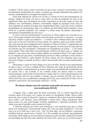 Coríntios 3.18 (os únicos outros versículos em que ocorre a palavra metamorphoõ), é uma
transformação fundamental de caráter e conduta que diverge totalmente dos padrões do
mundo, assemelhando-se à imagem do próprio Cristo.
Esses dois sistemas de valores (este mundo e a vontade de Deus) são incompatíveis, ou
melhor, colidem de frente um com o outro. Quer se trate do propósito da vida ou do
significado desta, quer da maneira de avaliar a grandeza ou de como reagir ao mal, seja
ambição, sexo, honestidade, dinheiro, comunidade, religião ou qualquer outra coisa, os
dois conjuntos de padrões divergem tão completamente entre si que não existe a mínima
possibilidade de compromisso. Não é de admirar que Karl Barth tenha chamado a ética
cristã de "a grande confusão", tão violenta é a forma como ela desafia, interrompe e
descontrola a tranqüilidade do status quo.12
E como se dá essa transformação? Transformem-se, Paulo replica, pela renovação da sua
mente. Isto porque somente uma mente renovada pode experimentar e comprovar — ou seja,
discernir, analisar e optar por obedecer — a vontade de Deus. Embora Paulo não nos diga
aqui como se dá essa renovação da nossa mente, nós sabemos, pelos seus outros escritos,
que é por meio de uma conjugação entre o Espírito e a Palavra de Deus. A regeneração por
intermédio do Espírito Santo implica, sem dúvida alguma, na renovação de cada parte do
ser humano que foi corrompida e deturpada em conseqüência da queda — e isso inclui
nossa mente.13 Mas, além disso, nós necessitamos a Palavra de Deus, que é a "espada" do
Espírito14 e que atua como uma revelação objetiva da vontade de Deus.15 Eis aqui, portanto, os estágios por que passa a transformação moral do cristão: primeiro a nossa mente é
renovada pela Palavra e pelo Espírito de Deus; depois nós nos tornamos aptos para
discernir e desejar a vontade de Deus; e então vamos sendo cada vez mais transformados
por ela.
Resumindo, o apelo de Paulo dirige-se ao povo de Deus, baseia-se nas misericórdias
de Deus e tem a ver com a vontade de Deus. Somente uma visão da misericórdia divina
pode nos inspirar a apresentarmos os nossos corpos a ele, permitindo-lhe transformar-nos
de acordo com a sua vontade. E sua vontade, então, irá marcar todos os nossos
relacionamentos, como Paulo irá demonstrar a seguir: não só o nosso relacionamento com
o próprio Deus (12.1-2), mas também a relação com nós mesmos (12.3-8), uns com os
outros (12.9-16), com os malfeitores e inimigos (12.17-21), com o estado (13.11-14) e com os
membros "mais fracos" da comunidade cristã (14.1—15.13).

18. Nossa relação com nós mesmos: pensando em nossos dons
com moderação (12:3-8)
A ligação entre o apelo geral de Paulo (versículos 1-2) e o ensino específico que
veremos agora (3-8) parece ser o papel da mente no discipulado cristão. Nossa mente
renovada, que é capaz de discernir e aprovar a vontade de Deus, deve funcionar também
para avaliar a nós mesmos, nossa identidade e nossos dons. Afinal, precisamos saber
quem somos, ter uma auto-imagem acurada, equilibrada e sobretudo moderada. Uma
mente renovada é humilde como a mente de Cristo.1
A fórmula utilizada por Paulo para introduzir a sua exortação para que o crente
pense com moderação é incrivelmente solene. Ela "tem um toque imperativo".2 Pois pela
graça que me foi dada digo a todos vocês... (3a). "Eu lhes digo" faz-nos lembrar a expressão
predileta de Jesus, mesmo sem o "Amém" ou o "Em verdade, em verdade" que geralmente
a precedia. Paulo dirige-se aos seus leitores romanos (a cada um deles, enfatiza) consciente
da autoridade que lhe cabe como apóstolo de Cristo. Pois a graça que me foi dada (a qual o
206

 