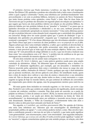 O primeiro charisma que Paulo menciona é profetizar, ou seja, flar sob inspiração
divina. Em Efésios 2.20, apóstolos e profetas são colocados lado a lado como o fundamento
sobre o qual a igreja é construída.6 Assim, essa referência aos "profetas-fundamento" tem
provavelmente a ver com os profetas bíblicos, inclusive os autores do Novo Testamento
que tanto foram profetas como apóstolos, como Paulo7 e João. Mas há duas listas de
charismata em que os profetas são deixados em segundo plano em relação aos apóstolos,9 o
que sugere que havia um dom profético inferior em relação ao dos profetas bíblicos. As
palavras faladas por tais profetas tinham de ser "pesadas" e "testadas",10 ao passo que os
apóstolos deveriam ser acreditados e obedecidos e, no seu caso, nenhum processo de
filtragem era considerado apropriado ou mesmo necessário.11 Uma outra diferença parece
ser que os profetas falavam a uma situação local, enquanto que a autoridade dos apóstolos
era universal. Hodge deve ter razão quando opina que "o ponto de distinção" é que "a
inspiração dos apóstolos era permanente", enquanto que "a inspiração dos profetas era
ocasional e passageira".12 É à luz dessas diferenças que nós deveríamos entender a norma
que Paulo coloca aqui para o exercício do dom profético: use-o na proporção da sua fé (6b).
Alguns acham que esta é uma restrição subjetiva, a saber, que o profeta só deveria falar se
tivesse certeza de sua inspiração; não podia acrescentar uma única palavra sua. No
entanto, é mais provável que se trate aqui de uma restrição objetiva. Neste caso, convém
notar que "fé" vem precedida do artigo definido (a sua fé), o que nos levaria a traduzir essa
frase como "em concordância com a fé". Isto é, "o profeta tem de certificar-se de que sua
mensagem não contradiz de maneira alguma a fé cristã".13
Os seis dons restantes são de caráter mais corriqueiro. Se o seu dom é servir, sirva; se é
ensinar, ensine (7). Servir é diakonia, que é uma palavra genérica usada para uma ampla
variedade de ministérios. Afinal, "há diferentes tipos de ministérios, mas o Senhor é o
mesmo".14 É altamente significativo, por exemplo, que em Jerusalém o ministério da
Palavra (exercido pelos apóstolos), bem como o ministério das mesas (a cargo dos sete
diáconos) são, ambos, chamados de diakonia.I5 Assim, qualquer que seja o dom-ministério
que as pessoas receberam, elas devem aplicá-lo com afinco. De semelhante modo, quem
tem o dom de mestre deve cultivar o seu dom de ensino e desenvolver o seu ministério
como tal. Não se discute que este seja, dentre todos os dons, o mais necessário e o mais
urgente na igreja de hoje no mundo inteiro, em que centenas de milhares de convertidos
são empurrados para dentro das igrejas, mas há pouquíssimos mestres para nutri-los na
fé.
Há mais quatro dons incluídos no versículo seguinte: se é dar ânimo, que assim o faça
(8a). Parakaleõ é um verbo que contém um amplo espectro de significados, desde encorajar
e exortar até confortar, conciliar e consolar. Este dom pode ser exercido, ou a partir do
púlpito ou tribuna ("o dom de animar os outros", BLH), ou mesmo através de cartas [12.1J;
o mais comum, porém, é ser usado por detrás dos bastidores na forma de "dom do
aconselhamento", ou demonstrando amor aos solitários e trazendo novas forças a quem
está desanimado. Barnabé, o "Filho da Consolação", evidentemente tinha este dom e
decerto valeu-se dele para fazer amizade com Saulo de Tarso.16
Em seguida, se é contribuir, que contribua generosamente (8b). Na opinião de Calvino,
esta seria uma referência aos "diáconos que são encarregados da distribuição da
propriedade pública da igreja",17 e com certeza poderia incluir a estes. Mas envolve também a contribuição pessoal, e isto tem de ser feito en haplotêti, o que tanto pode significar
"com generosidade", sem murmurações, como "com sinceridade", sem segundas intenções.
Se é exercer liderança, que a exerça com zelo (8c). O verbo proistêmi pode significar "cuidar de"
ou "socorrer"; e alguns comentaristas optam por este sentido porque, na relação, este dom
208

 