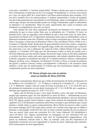 vem entre "contribuir" e "mostrar misericórdia". Porém a alusão que mais se encontra no
Novo Testamento é à liderança no lar18 ou na igreja.19 E finalmente, se é mostrar misericórdia,
que o faça com alegria (8d). Se o nosso Deus é um Deus misericordioso (por exemplo, 12.1),
seu povo também deve ser misericordioso. E mostrar misericórdia é cuidar de qualquer
um que esteja passando por necessidade ou em tribulação, sejam os estrangeiros, órfãos ou
viúvas (que sempre são mencionados juntos no Antigo Testamento), sejam os deficientes,
os enfermos e os moribundos. Além do mais, misericórdia não é para se mostrar com
relutância ou complacência, mas sim com alegria.
Esta relação dos sete dons espirituais encontrada em Romanos 12 é muito menos
conhecida do que as duas outras listas que se sobrepõem em 1 Coríntios 12 (nove na
primeira lista e oito na segunda), como também do que a lista mais curta, de cinco dons,
encontrada em Efésios 4.11. É importante atentarmos tanto para as similaridades como as
diferenças existentes entre elas. Primeiro, todas as listas concordam que a fonte dos dons é
Deus e sua graça, se bem que em Romanos é Deus o Pai, em Efésios é Deus o Filho e em 1
Coríntios é o Espírito Santo. Sendo dons da graça trinitária (charismata), tanto o vangloriarse como a inveja estão excluídos. Em segundo lugar, todas elas concordam que o propósito
dos dons tem a ver com a edificação do corpo de Cristo, embora Efésios 4.12 seja o mais
explícito, e 1 Coríntios 14.12 diga que nós deveríamos avaliar os dons de acordo com o
nível de edificação que eles trazem à igreja. Em terceiro lugar, todas as três listas enfatizam
a variedade dos dons, sendo cada uma, aparentemente, uma seleção aleatória desses dons.
Contudo, enquanto os estudiosos das listas de 1 Coríntios tendem a enfocar o sobrenatural
(línguas, profecia, cura e milagres), em Romanos 12 todos os dons, à exceção da profecia,
são gerais e práticos (serviço, ensino, encorajamento e liderança) e até prosaicos (doar
dinheiro e fazer atos de misericórdia). É evidente que nós necessitamos ampliar a nossa
compreensão quanto aos dons espirituais.

19. Nossa relação uns com os outros:
amor na família de Deus (12:9-16)
Muitos comentaristas observam que a linha de pensamento de Paulo em Romanos 12
faz lembrar a de 1 Coríntios 12 — 13. "A lógica é a mesma de 1 Coríntios 12 — 13", escreve
J. A. T. Robinson: "desde o fato do corpo de Cristo (versículos 4, 5 = 1 Co 12.12-27), até a
diversidade de ministérios no seio deste (versículos 6-8 = 1 Co 12.28-30), até o supremo e
absoluto pré-requisito do amor (vv. 9-21 = 1 Co 13).'n
Agora, não há dúvida de que o amor-agapê domina a cena. Até aqui, em Romanos,
sempre que apareceu agapê, foi com referência ao amor de Deus — demonstrado na cruz
(5.8), derramado em nossos corações (5.5) e obstinadamente decidido a não nos abandonar
(8.35, 39). Agora, porém, Paulo enfatiza o agapê como essência do discipulado cristão. Os
capítulos 12 a 15 de Romanos constituem uma firme exortação a que deixemos que o amor
domine e molde todos os nossos relacionamentos. Breve Paulo irá escrever sobre o amor
aos nossos inimigos (12.17-21); antes disso, porém, ele o retrata como algo que se infiltra e
permeia a comunidade cristã (12.9-16). Isso se torna evidente quando ele usa as palavras
"uns aos outros" (três vezes nos versículos 10 e 16), "amor fraternal" (10, philadelphia) e
"povo de Deus" (13). Alguns comentaristas só conseguem ver nos versículos 9-16 um
emaranhado de instruções confusas, uma série de mandamentos epigramáticos, com
pouca ou nenhuma conexão entre si. Mas, na verdade, cada um dos imperativos ali
registrados acrescenta um novo ingrediente à "receita do amor" elaborada pelo apóstolo.
Essa receita parece ter doze ingredientes.
209

 