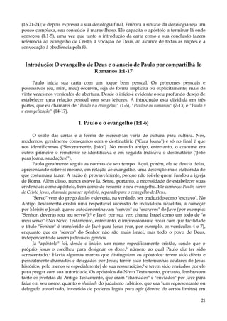 (16.21-24); e depois expressa a sua doxologia final. Embora a sintaxe da doxologia seja um
pouco complexa, seu conteúdo é maravilhoso. Ele capacita o apóstolo a terminar lá onde
começou (1.1-5), uma vez que tanto a introdução da carta como a sua conclusão fazem
referência ao evangelho de Cristo, à vocação de Deus, ao alcance de todas as nações e à
convocação à obediência pela fé.

Introdução: O evangelho de Deus e o anseio de Paulo por compartilhá-lo
Romanos 1:1-17
Paulo inicia sua carta com um toque bem pessoal. Os pronomes pessoais e
possessivos (eu, mim, meu) ocorrem, seja de forma implícita ou explicitamente, mais de
vinte vezes nos versículos de abertura. Desde o início é evidente o seu profundo desejo de
estabelecer uma relação pessoal com seus leitores. A introdução está dividida em três
partes, que eu chamarei de "Paulo e o evangelho" (1-6), "Paulo e os romanos" (7-13) e "Paulo e
a evangelização" (14-17).

1. Paulo e o evangelho (1:1-6)
O estilo das cartas e a forma de escrevê-las varia de cultura para cultura. Nós,
modernos, geralmente começamos com o destinatário ("Cara Joana") e só no final é que
nos identificamos ("Sinceramente, João"). No mundo antigo, entretanto, o costume era
outro: primeiro o remetente se identificava e em seguida indicava o destinatário ("João
para Joana, saudações!").
Paulo geralmente seguia as normas de seu tempo. Aqui, porém, ele se desvia delas,
apresentando sobre si mesmo, em relação ao evangelho, uma descrição mais elaborada do
que costumava fazer. A razão é, provavelmente, porque não foi ele quem fundou a igreja
de Roma. Além disso, nunca esteve lá. Sente, portanto, a necessidade de estabelecer suas
credenciais como apóstolo, bem como de resumir o seu evangelho. Ele começa: Paulo, servo
de Cristo Jesus, chamado para ser apóstolo, separado para o evangelho de Deus.
"Servo" vem do grego doulos e deveria, na verdade, ser traduzido como "escravo". No
Antigo Testamento existia uma respeitável sucessão de indivíduos israelitas, a começar
por Moisés e Josué, que se autodenominavam "servos" ou "escravos" de Javé (por exemplo:
"Senhor, deveras sou teu servo");1 e Javé, por sua vez, chama Israel como um todo de "o
meu servo".2 No Novo Testamento, entretanto, é impressionante notar com que facilidade
o título "Senhor" é transferido de Javé para Jesus (ver, por exemplo, os versículos 4 e 7),
enquanto que os "servos" do Senhor não são mais Israel, mas todo o povo de Deus,
independente de serem judeus ou gentios.
Já "apóstolo" foi, desde o início, um nome especificamente cristão, sendo que o
próprio Jesus o escolheu para designar os doze,3 número ao qual Paulo diz ter sido
acrescentado.4 Havia algumas marcas que distinguiam os apóstolos: terem sido direta e
pessoalmente chamados e delegados por Jesus; terem sido testemunhas oculares do Jesus
histórico, pelo menos (e especialmente) de sua ressurreição;5 e terem sido enviados por ele
para pregar com sua autoridade. Os apóstolos do Novo Testamento, portanto, lembravam
tanto os profetas do Antigo Testamento, que eram "chamados" e "enviados" por Javé para
falar em seu nome, quanto o shaliach do judaísmo rabínico, que era "um representante ou
delegado autorizado, investido de poderes legais para agir (dentro de certos limites) em
21

 
