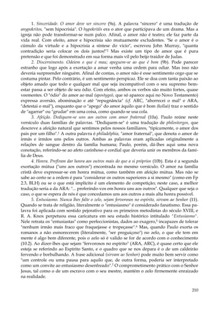 1. Sinceridade. O amor deve ser sincero (9a). A palavra "sincero" é uma tradução de
anypokritos, "sem hipocrisia". O hypokritês era o ator que participava de um drama. Mas a
igreja não pode transformar-se num palco. Afinal, o amor não é teatro; ele faz parte da
vida real. Com efeito, amor e hipocrisia são mutuamente excludentes. "Se o amor é o
cúmulo da virtude e a hipocrisia a síntese do vício", escreveu John Murray, "quanta
contradição seria colocar os dois juntos!"2 Mas existe um tipo de amor que é pura
pretensão e que foi demonstrado em sua forma mais vil pelo beijo traidor de Judas.
2. Discernimento. Odeiem o que é mau; apeguem-se ao que é bom (9b). Pode parecer
estranho que logo após a exortação a amar venha uma ordem para odiar. Mas isso não
deveria surpreender ninguém. Afinal de contas, o amor não é esse sentimento cego que se
costuma pintar. Pelo contrário, é um sentimento perspicaz. Ele se doa com tanta paixão ao
objeto amado que todo e qualquer mal que seja incompatível com o seu supremo bemestar passa a ser objeto de seu ódio. Com efeito, ambos os verbos são muito fortes, quase
veementes. O "ódio" do amor ao mal (apostygeò, que só aparece aqui no Novo Testamento)
expressa aversão, abominação e até "repugnância" (cf. ARC, "aborrecei o mal" e ARA,
"detestai o mal"), enquanto que o "apego" do amor àquilo que é bom (kollaò) traz o sentido
de "agarrar" ou "grudar" em uma coisa, como quando se usa cola.
3. Afeição. Dediquem-se uns aos outros com amor fraternal (10a). Paulo reúne neste
versículo duas famílias de palavras. "Dediquem-se" é uma tradução de philostorgos, que
descreve a afeição natural que sentimos pelos nossos familiares, "tipicamente, o amor dos
pais por um filho".1 A outra palavra é philadelphia, "amor fraternal", que denota o amor de
irmãs e irmãos uns pelos outros. Ambas as palavras eram aplicadas originalmente a
relações de sangue dentro da família humana; Paulo, porém, dá-lhes aqui uma nova
conotação, referindo-se ao afeto carinhoso e cordial que deveria unir os membros da família de Deus.
4. Honra. Prefiram dar honra aos outros mais do que a si próprios (10b). Esta é a segunda
exortação mútua ("uns aos outros") encontrada no mesmo versículo. O amor na família
cristã deve expressar-se em honra mútua, como também em afeição mútua. Mas não se
sabe ao certo se a ordem é para "considerar os outros superiores a si mesmo" (como em Fp
2.3, BLH) ou se o que está implícito é um elemento de competição; neste caso, a melhor
tradução seria a da ARA: "... preferindo-vos em honra uns aos outros". Qualquer que seja o
caso, o que se espera de nós é que concedamos uns aos outros a mais alta honra possível.
5. Entusiasmo. Nunca lhes falte o zelo, sejam fervorosos no espírito, sirvam ao Senhor (11).
Quando se trata de religião, literalmente o "entusiasmo" é considerado fanatismo. Essa palavra foi aplicada com sentido pejorativo para os primeiros metodistas do século XVIII, e
R. A. Knox perpetuou essa caricatura em seu estudo histórico intitulado "Entusiasmo".
Nele retrata os "entusiastas" como perfeccionistas, dados ao exagero,5 incapazes de tolerar
"nenhum irmão mais fraco que fraquejasse e tropeçasse".6 Mas, quando Paulo exorta os
romanos a não esmorecerem (literalmente, "ser preguiçoso") no zelo, o que ele tem em
mente é algo bem diferente, pois o zelo só é valido se for de acordo com o conhecimento
(10.2). Ao dizer-lhes que sejam "fervorosos no espírito" (ARA, ARC), é quase certo que ele
esteja se referindo ao Espírito Santo, e o quadro que se nos depara é o de um caldeirão
fervendo e borbulhando. A frase adicional (sirvam ao Senhor) pode muito bem servir como
"um controle ou uma pausa para aquilo que, de outra forma, poderia ser interpretado
como um convite ao entusiasmo desenfreado".7 O comprometimento prático com o Senhor
Jesus, tal como o de um escravo com o seu mestre, mantém o zelo firmemente enraizado
na realidade.
210

 