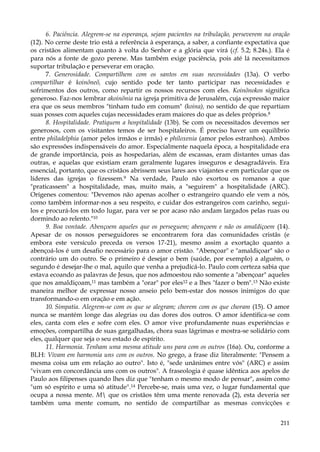 6. Paciência. Alegrem-se na esperança, sejam pacientes na tribulação, perseverem na oração
(12). No cerne deste trio está a referência à esperança, a saber, a confiante expectativa que
os cristãos alimentam quanto à volta do Senhor e a glória que virá (cf. 5.2; 8.24s.). Ela é
para nós a fonte de gozo perene. Mas também exige paciência, pois até lá necessitamos
suportar tribulação e perseverar em oração.
7. Generosidade. Compartilhem com os santos em suas necessidades (13a). O verbo
compartilhar é koinõneõ, cujo sentido pode ter tanto participar nas necessidades e
sofrimentos dos outros, como repartir os nossos recursos com eles. Koinõnokos significa
generoso. Faz-nos lembrar akoinõnia na igreja primitiva de Jerusalém, cuja expressão maior
era que os seus membros "tinham tudo em comum" (koina), no sentido de que repartiam
suas posses com aqueles cujas necessidades eram maiores do que as deles próprios.8
8. Hospitalidade. Pratiquem a hospitalidade (13b). Se com os necessitados devemos ser
generosos, com os visitantes temos de ser hospitaleiros. É preciso haver um equilíbrio
entre philadelphia (amor pelos irmãos e irmãs) e philoxenia (amor pelos estranhos). Ambos
são expressões indispensáveis do amor. Especialmente naquela época, a hospitalidade era
de grande importância, pois as hospedarias, além de escassas, eram distantes umas das
outras, e aquelas que existiam eram geralmente lugares inseguros e desagradáveis. Era
essencial, portanto, que os cristãos abrissem seus lares aos viajantes e em particular que os
líderes das igrejas o fizessem.9 Na verdade, Paulo não exortou os romanos a que
"praticassem" a hospitalidade, mas, muito mais, a "seguirem" a hospitalidade (ARC).
Orígenes comentou: "Devemos não apenas acolher o estrangeiro quando ele vem a nós,
como também informar-nos a seu respeito, e cuidar dos estrangeiros com carinho, seguilos e procurá-los em todo lugar, para ver se por acaso não andam largados pelas ruas ou
dormindo ao relento."10
9. Boa vontade. Abençoem aqueles que os perseguem; abençoem e não os amaldiçoem (14).
Apesar de os nossos perseguidores se encontrarem fora das comunidades cristãs (e
embora este versículo preceda os versos 17-21), mesmo assim a exortação quanto a
abençoá-los é um desafio necessário para o amor cristão. "Abençoar" e "amaldiçoar" são o
contrário um do outro. Se o primeiro é desejar o bem (saúde, por exemplo) a alguém, o
segundo é desejar-lhe o mal, aquilo que venha a prejudicá-lo. Paulo com certeza sabia que
estava ecoando as palavras de Jesus, que nos admoestou não somente a "abençoar" aqueles
que nos amaldiçoam,11 mas também a "orar" por eles12 e a lhes "fazer o bem".13 Não existe
maneira melhor de expressar nosso anseio pelo bem-estar dos nossos inimigos do que
transformando-o em oração e em ação.
10. Simpatia. Alegrem-se com os que se alegram; chorem com os que choram (15). O amor
nunca se mantém longe das alegrias ou das dores dos outros. O amor identifica-se com
eles, canta com eles e sofre com eles. O amor vive profundamente nuas experiências e
emoções, compartilha de suas gargalhadas, chora suas lágrimas e mostra-se solidário com
eles, qualquer que seja o seu estado de espírito.
11. Harmonia. Tenham uma mesma atitude uns para com os outros (16a). Ou, conforme a
BLH: Vivam em harmonia uns com os outros. No grego, a frase diz literalmente: "Pensem a
mesma coisa um em relação ao outro". Isto é, "sede unânimes entre vós" (ARC) e assim
"vivam em concordância uns com os outros". A fraseologia é quase idêntica aos apelos de
Paulo aos filipenses quando lhes diz que "tenham o mesmo modo de pensar", assim como
"um só espírito e uma só atitude".14 Percebe-se, mais uma vez, o lugar fundamental que
ocupa a nossa mente. M que os cristãos têm uma mente renovada (2), esta deveria ser
também uma mente comum, no sentido de compartilhar as mesmas convicções e
211

 