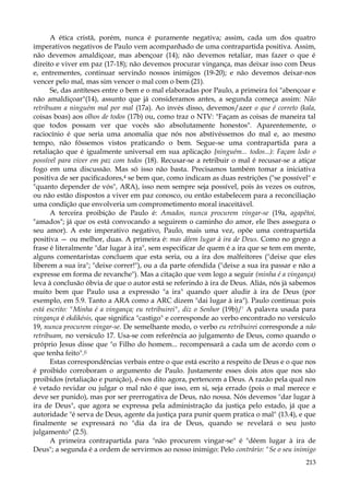 A ética cristã, porém, nunca é puramente negativa; assim, cada um dos quatro
imperativos negativos de Paulo vem acompanhado de uma contrapartida positiva. Assim,
não devemos amaldiçoar, mas abençoar (14); não devemos retaliar, mas fazer o que é
direito e viver em paz (17-18); não devemos procurar vingança, mas deixar isso com Deus
e, entrementes, continuar servindo nossos inimigos (19-20); e não devemos deixar-nos
vencer pelo mal, mas sim vencer o mal com o bem (21).
Se, das antíteses entre o bem e o mal elaboradas por Paulo, a primeira foi "abençoar e
não amaldiçoar"(14), assunto que já consideramos antes, a segunda começa assim: Não
retribuam a ninguém mal por mal (17a). Ao invés disso, devemos/azer o que é correto (kala,
coisas boas) aos olhos de todos (17b) ou, como traz o NTV: "Façam as coisas de maneira tal
que todos possam ver que vocês são absolutamente honestos". Aparentemente, o
raciocínio é que seria uma anomalia que nós nos abstivéssemos do mal e, ao mesmo
tempo, não fôssemos vistos praticando o bem. Segue-se uma contrapartida para a
retaliação que é igualmente universal em sua aplicação {ninguém... todos...): Façam lodo o
possível para viver em paz com todos (18). Recusar-se a retribuir o mal é recusar-se a atiçar
fogo em uma discussão. Mas só isso não basta. Precisamos também tomar a iniciativa
positiva de ser pacificadores,4 se bem que, como indicam as duas restrições ("se possível" e
"quanto depender de vós", ARA), isso nem sempre seja possível, pois às vezes os outros,
ou não estão dispostos a viver em paz conosco, ou então estabelecem para a reconciliação
uma condição que envolveria um comprometimento moral inaceitável.
A terceira proibição de Paulo é: Amados, nunca procurem vingar-se (19a, agapêtoi,
"amados"; já que os está convocando a seguirem o caminho do amor, ele lhes assegura o
seu amor). A este imperativo negativo, Paulo, mais uma vez, opõe uma contrapartida
positiva — ou melhor, duas. A primeira é: mas dêem lugar à ira de Deus. Como no grego a
frase é literalmente "dar lugar à ira", sem especificar de quem é a ira que se tem em mente,
alguns comentaristas concluem que esta seria, ou a ira dos malfeitores ("deixe que eles
liberem a sua ira"; "deixe correr!"), ou a da parte ofendida ("deixe a sua ira passar e não a
expresse em forma de revanche"). Mas a citação que vem logo a seguir (minha é a vingança)
leva à conclusão óbvia de que o autor está se referindo à ira de Deus. Aliás, nós jà sabemos
muito bem que Paulo usa a expressão "a ira" quando quer aludir à ira de Deus (por
exemplo, em 5.9. Tanto a ARA como a ARC dizem "dai lugar à ira"). Paulo continua: pois
está escrito: "Minha é a vingança; eu retribuirei", diz o Senhor (19b)/' A palavra usada para
vingança é ekdikésis, que significa "castigo" e corresponde ao verbo encontrado no versículo
19, nunca procurem vingar-se. De semelhante modo, o verbo eu retribuirei corresponde a não
retribuam, no versículo 17. Usa-se com referência ao julgamento de Deus, como quando o
próprio Jesus disse que "o Filho do homem... recompensará a cada um de acordo com o
que tenha feito".(i
Estas correspondências verbais entre o que está escrito a respeito de Deus e o que nos
é proibido corroboram o argumento de Paulo. Justamente esses dois atos que nos são
proibidos (retaliação e punição), é-nos dito agora, pertencem a Deus. A razão pela qual nos
é vetado revidar ou julgar o mal não é que isso, em si, seja errado (pois o mal merece e
deve ser punido), mas por ser prerrogativa de Deus, não nossa. Nós devemos "dar lugar à
ira de Deus", que agora se expressa pela administração da justiça pelo estado, já que a
autoridade "é serva de Deus, agente da justiça para punir quem pratica o mal" (13.4), e que
finalmente se expressará no "dia da ira de Deus, quando se revelará o seu justo
julgamento" (2.5).
A primeira contrapartida para "não procurem vingar-se" é "dêem lugar à ira de
Deus"; a segunda é a ordem de servirmos ao nosso inimigo: Pelo contrário: "Se o seu inimigo
213

 