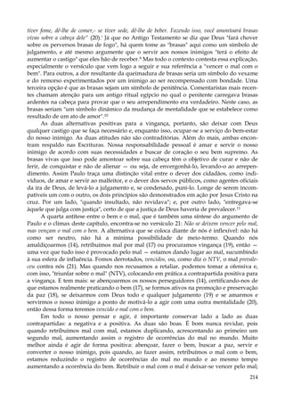 tiver fome, dê-lhe de comer,- se tiver sede, dê-lhe de beber. Fazendo isso, você amontoará brasas
vivas sobre a cabeça dele" (20).' Já que no Antigo Testamento se diz que Deus "fará chover
sobre os perversos brasas de fogo", há quem tome as "brasas" aqui como um símbolo de
julgamento, e até mesmo argumente que o servir aos nossos inimigos "terá o efeito de
aumentar o castigo" que eles hão de receber.9 Mas todo o contexto contesta essa explicação,
especialmente o versículo que vem logo a seguir e sua referência a "vencer o mal com o
bem". Para outros, a dor resultante da queimadura de brasas seria um símbolo do vexame
e do remorso experimentados por um inimigo ao ser recompensado com bondade. Uma
terceira opção é que as brasas sejam um símbolo de penitência. Comentaristas mais recentes chamam atenção para um antigo ritual egípcio no qual o penitente carregava brasas
ardentes na cabeça para provar que o seu arrependimento era verdadeiro. Neste caso, as
brasas seriam "um símbolo dinâmico da mudança de mentalidade que se estabelece como
resultado de um ato de amor".10
As duas alternativas positivas para a vingança, portanto, são deixar com Deus
qualquer castigo que se faça necessário e, enquanto isso, ocupar-se a serviço do bem-estar
do nosso inimigo. As duas atitudes não são contraditórias. Além do mais, ambas encontram respaldo nas Escrituras. Nossa responsabilidade pessoal é amar e servir o nosso
inimigo de acordo com suas necessidades e buscar de coração o seu bem supremo. As
brasas vivas que isso pode amontoar sobre sua cabeça têm o objetivo de curar e não de
ferir, de conquistar e não de alienar — ou seja, de envergonhá-lo, levando-o ao arrependimento. Assim Paulo traça uma distinção vital entre o dever dos cidadãos, como indivíduos, de amar e servir ao malfeitor, e o dever dos servos públicos, como agentes oficiais
da ira de Deus, de levá-lo a julgamento e, se condenado, puni-lo. Longe de serem incompatíveis um com o outro, os dois princípios são demonstrados em ação por Jesus Cristo na
cruz. Por um lado, "quando insultado, não revidava"; e, por outro lado, "entregava-se
àquele que julga com justiça", certo de que a justiça de Deus haveria de prevalecer.11
A quarta antítese entre o bem e o mal, que é também uma síntese do argumento de
Paulo e o clímax deste capítulo, encontra-se no versículo 21: Não se deixem vencer pelo mal,
mas vençam o mal com o bem. A alternativa que se coloca diante de nós é inflexível: não há
como ser neutro, não há a mínima possibilidade de meio-termo. Quando nós
amaldiçoarmos (14), retribuímos mal por mal (17) ou procuramos vingança (19), então —
uma vez que tudo isso é provocado pelo mal — estamos dando lugar ao mal, sucumbindo
à sua esfera de influência. Fomos derrotados, vencidos, ou, como diz o NTV, o mal prevaleceu contra nós (21). Mas quando nos recusamos a retaliar, podemos tomar a ofensiva e,
com isso, "triunfar sobre o mal" (NTV), colocando em prática a contrapartida positiva para
a vingança. E tem mais: se abençoarmos os nossos perseguidores (14), certificando-nos de
que estamos realmente praticando o bem (17), se formos ativos na promoção e preservação
da paz (18), se deixarmos com Deus todo e qualquer julgamento (19) e se amarmos e
servirmos o nosso inimigo a ponto de motivá-lo a agir com uma outra mentalidade (20),
então dessa forma teremos vencido o mal com o bem.
Em todo o nosso pensar e agir, é importante conservar lado a lado as duas
contrapartidas: a negativa e a positiva. As duas são boas. É bom nunca revidar, pois
quando retribuímos mal com mal, estamos duplicando, acrescentando ao primeiro um
segundo mal, aumentando assim o registro de ocorrências do mal no mundo. Muito
melhor ainda é agir de forma positiva: abençoar, fazer o bem, buscar a paz, servir e
converter o nosso inimigo, pois quando, ao fazer assim, retribuímos o mal com o bem,
estamos reduzindo o registro de ocorrências do mal no mundo e ao mesmo tempo
aumentando a ocorrência do bem. Retribuir o mal com o mal é deixar-se vencer pelo mal;
214

 