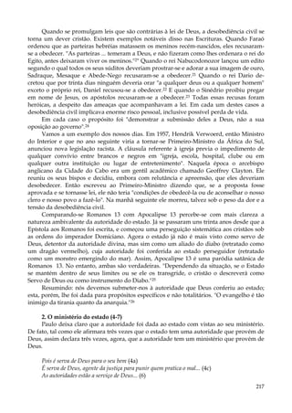 Quando se promulgam leis que são contrárias à lei de Deus, a desobediência civil se
torna um dever cristão. Existem exemplos notáveis disso nas Escrituras. Quando Faraó
ordenou que as parteiras hebréias matassem os meninos recém-nascidos, eles recusaramse a obedecer. "As parteiras ... temeram a Deus, e não fizeram como lhes ordenara o rei do
Egito, antes deixaram viver os meninos."2" Quando o rei Nabucodonozor lançou um edito
segundo o qual todos os seus súditos deveriam prostrar-se e adorar a sua imagem de ouro,
Sadraque, Mesaque e Abede-Nego recusaram-se a obedecer.21 Quando o rei Dario decretou que por trinta dias ninguém deveria orar "a qualquer deus ou a qualquer homem"
exceto o próprio rei, Daniel recusou-se a obedecer.22 E quando o Sinédrio proibiu pregar
em nome de Jesus, os apóstolos recusaram-se a obedecer.23 Todas essas recusas foram
heróicas, a despeito das ameaças que acompanhavam a lei. Em cada um destes casos a
desobediência civil implicava enorme risco pessoal, inclusive possível perda de vida.
Em cada caso o propósito foi "demonstrar a submissão deles a Deus, não a sua
oposição ao governo".24
Vamos a um exemplo dos nossos dias. Em 1957, Hendrik Verwoerd, então Ministro
do Interior e que no ano seguinte viria a tornar-se Primeiro-Ministro da África do Sul,
anunciou nova legislação racista. A cláusula referente à igreja previa o impedimento de
qualquer convívio entre brancos e negros em "igreja, escola, hospital, clube ou em
qualquer outra instituição ou lugar de entretenimento". Naquela época o arcebispo
anglicano da Cidade do Cabo era um gentil acadêmico chamado Geoffrey Clayton. Ele
reuniu os seus bispos e decidiu, embora com relutância e apreensão, que eles deveriam
desobedecer. Então escreveu ao Primeiro-Ministro dizendo que, se a proposta fosse
aprovada e se tornasse lei, ele não teria "condições de obedecê-la ou de aconselhar o nosso
clero e nosso povo a fazê-lo". Na manhã seguinte ele morreu, talvez sob o peso da dor e a
tensão da desobediência civil.
Comparando-se Romanos 13 com Apocalipse 13 percebe-se com mais clareza a
natureza ambivalente da autoridade do estado. Já se passaram uns trinta anos desde que a
Epístola aos Romanos foi escrita, e começou uma perseguição sistemática aos cristãos sob
as ordens do imperador Domiciano. Agora o estado já não é mais visto como servo de
Deus, detentor da autoridade divina, mas sim como um aliado do diabo (retratado como
um dragão vermelho), cuja autoridade foi conferida ao estado perseguidor (retratado
como um monstro emergindo do mar). Assim, Apocalipse 13 é uma paródia satânica de
Romanos 13. No entanto, ambas são verdadeiras. "Dependendo da situação, se o Estado
se mantém dentro de seus limites ou se ele os transgride, o cristão o descreverá como
Servo de Deus ou como instrumento do Diabo."25
Resumindo: nós devemos submeter-nos à autoridade que Deus conferiu ao estado;
esta, porém, lhe foi dada para propósitos específicos e não totalitários. "O evangelho é tão
inimigo da tirania quanto da anarquia."26
2. O ministério do estado (4-7)
Paulo deixa claro que a autoridade foi dada ao estado com vistas ao seu ministério.
De fato, tal como ele afirmara três vezes que o estado tem uma autoridade que provém de
Deus, assim declara três vezes, agora, que a autoridade tem um ministério que provém de
Deus.
Pois é serva de Deus para o seu bem (4a)
É serva de Deus, agente da justiça para punir quem pratica o mal... (4c)
As autoridades estão a serviço de Deus... (6)
217

 