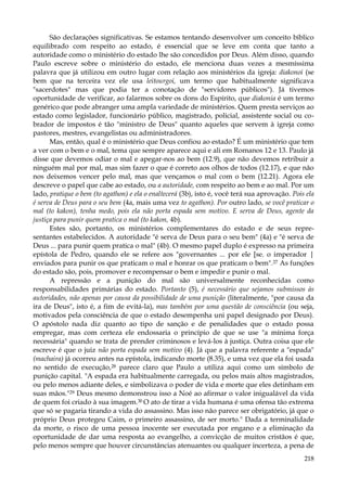 São declarações significativas. Se estamos tentando desenvolver um conceito bíblico
equilibrado com respeito ao estado, é essencial que se leve em conta que tanto a
autoridade como o ministério do estado lhe são concedidos por Deus. Além disso, quando
Paulo escreve sobre o ministério do estado, ele menciona duas vezes a mesmíssima
palavra que já utilizou em outro lugar com relação aos ministérios da igreja: diakonoi (se
bem que na terceira vez ele usa leitourgoi, um termo que habitualmente significava
"sacerdotes" mas que podia ter a conotação de "servidores públicos"). Já tivemos
oportunidade de verificar, ao falarmos sobre os dons do Espírito, que diakonia é um termo
genérico que pode abranger uma ampla variedade de ministérios. Quem presta serviços ao
estado como legislador, funcionário público, magistrado, policial, assistente social ou cobrador de impostos é tão "ministro de Deus" quanto aqueles que servem à igreja como
pastores, mestres, evangelistas ou administradores.
Mas, então, qual é o ministério que Deus confiou ao estado? É um ministério que tem
a ver com o bem e o mal, tema que sempre aparece aqui e ali em Romanos 12 e 13. Paulo já
disse que devemos odiar o mal e apegar-nos ao bem (12.9), que não devemos retribuir a
ninguém mal por mal, mas sim fazer o que é correto aos olhos de todos (12.17), e que não
nos deixemos vencer pelo mal, mas que vençamos o mal com o bem (12.21). Agora ele
descreve o papel que cabe ao estado, ou a autoridade, com respeito ao bem e ao mal. Por um
lado, pratique o bem (to agathon) e ela o enaltecerá (3b), isto é, você terá sua aprovação. Pois ela
é serva de Deus para o seu bem (4a, mais uma vez to agathon). Por outro lado, se você praticar o
mal (to kakon), tenha medo, pois ela não porta espada sem motivo. E serva de Deus, agente da
justiça para punir quem pratica o mal (to kakon, 4b).
Estes são, portanto, os ministérios complementares do estado e de seus representantes estabelecidos. A autoridade "é serva de Deus para o seu bem" (4a) e "é serva de
Deus ... para punir quem pratica o mal" (4b). O mesmo papel duplo é expresso na primeira
epístola de Pedro, quando ele se refere aos "governantes ... por ele [se. o imperador |
enviados para punir os que praticam o mal e honrar os que praticam o bem". 27 As funções
do estado são, pois, promover e recompensar o bem e impedir e punir o mal.
A repressão e a punição do mal são universalmente reconhecidas como
responsabilidades primárias do estado. Portanto (5), é necessário que sejamos submissos às
autoridades, não apenas por causa da possibilidade de uma punição (literalmente, "por causa da
ira de Deus", isto é, a fim de evitá-la), mas também por uma questão de consciência (ou seja,
motivados pela consciência de que o estado desempenha uni papel designado por Deus).
O apóstolo nada diz quanto ao tipo de sanção e de penalidades que o estado possa
empregar, mas com certeza ele endossaria o princípio de que se use "a mínima força
necessária" quando se trata de prender criminosos e levá-los à justiça. Outra coisa que ele
escreve é que o juiz não porta espada sem motivo (4). Já que a palavra referente a "espada"
(machaira) já ocorreu antes na epístola, indicando morte (8.35), e uma vez que ela foi usada
no sentido de execução,28 parece claro que Paulo a utiliza aqui como um símbolo de
punição capital. "A espada era habitualmente carregada, ou pelos mais altos magistrados,
ou pelo menos adiante deles, e simbolizava o poder de vida e morte que eles detinham em
suas mãos."29 Deus mesmo demonstrou isso a Noé ao afirmar o valor inigualável da vida
de quem foi criado à sua imagem.30 O ato de tirar a vida humana é uma ofensa tão extrema
que só se pagaria tirando a vida do assassino. Mas isso não parece ser obrigatório, já que o
próprio Deus protegeu Caim, o primeiro assassino, de ser morto." Dada a terminalidade
da morte, o risco de uma pessoa inocente ser executada por engano e a eliminação da
oportunidade de dar uma resposta ao evangelho, a convicção de muitos cristãos é que,
pelo menos sempre que houver circunstâncias atenuantes ou qualquer incerteza, a pena de
218

 