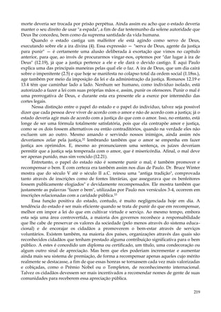 morte deveria ser trocada por prisão perpétua. Ainda assim eu acho que o estado deveria
manter o seu direito de usar "a espada", a fim de dar testemunho da solene autoridade que
Deus lhe concedeu, bem como da suprema santidade da vida humana.
Quando o estado castiga um malfeitor ele está agindo como servo de Deus,
executando sobre ele a ira divina (4). Essa expressão — "serva de Deus, agente da justiça
para punir" — é certamente uma alusão deliberada à exortação que vimos no capítulo
anterior, para que, ao invés de procurarmos vingar-nos, optemos por "dar lugar à ira de
Deus" (12.19), já que a justiça pertence a ele e ele dará o devido castigo. E aqui Paulo
explica uma das principais maneiras pelas qual ele o faz. A ira de Deus, que um dia cairá
sobre o impenitente (2.5) e que hoje se manifesta no colapso total da ordem social (1.18ss.),
age também por meio da imposição da lei e da administração da justiça. Romanos 12.19 e
13.4 têm que caminhar lado a lado. Nenhum ser humano, como indivíduo isolado, está
autorizado a fazer a lei com suas próprias mãos e, assim, punir os ofensores. Punir o mal é
uma prerrogativa de Deus, e durante esta era presente ele a exerce por intermédio das
cortes legais.
Nessa distinção entre o papel do estado e o papel do indivíduo, talvez seja possível
dizer que cada pessoa deve viver de acordo com o amor e não de acordo com a justiça; já o
estado deveria agir mais de acordo com a justiça do que com o amor. Isso, no entanto, está
longe de ser uma fórmula totalmente satisfatória, pois que ela contrapõe amor e justiça,
como se os dois fossem alternativos ou então contraditórios, quando na verdade eles não
excluem um ao outro. Mesmo amando e servindo nossos inimigos, ainda assim nós
deveríamos zelar pela justiça,32 lembrando também que o amor se empenha em fazer
justiça aos oprimidos. E, mesmo ao pronunciarem uma sentença, os juízes deveriam
permitir que a justiça seja temperada com o amor, que é misericórdia. Afinal, o mal deve
ser apenas punido, mas sim vencido (12.21).
Entretanto, o papel do estado não é somente punir o mal; é também promover e
recompensar o bem. E com certeza era também assim nos dias de Paulo. Dr. Bruce Winter
mostra que do século V até o século II a.C. reinou uma "antiga tradição", comprovada
tanto através de inscrições como de fontes literárias, que assegurava que os benfeitores
fossem publicamente elogiados" e devidamente recompensados. Ele mostra também que
justamente as palavras "fazer o bem", utilizadas por Paulo nos versículos 3-4, ocorrem em
inscrições relacionadas com a caridade pública.33
Essa função positiva do estado, contudo, é muito negligenciada hoje em dia. A
tendência do estado é ser mais eficiente quando se trata de punir do que em recompensar,
melhor em impor a lei do que em cultivar virtude e serviço. Ao mesmo tempo, embora
esta seja uma área controvertida, a maioria dos governos reconhece a responsabilidade
que lhe cabe de preservar os valores da sociedade (pelo menos através do sistema educacional) e de encorajar os cidadãos a promoverem o bem-estar através de serviços
voluntários. Existem também, na maioria dos países, organizações através das quais são
reconhecidos cidadãos que tenham prestado alguma contribuição significativa para o bem
público. A estes é concedido um diploma ou certificado, um título, uma condecoração ou
algum outro sinal de apreciação. Mas bem que eles poderiam incrementar e aumentar
ainda mais seu sistema de premiação, de forma a recompensar apenas aqueles cujo mérito
realmente se destacasse, a fim de que essas honras se tornassem cada vez mais valorizadas
e cobiçadas, como o Prêmio Nobel ou o Templeton, de reconhecimento internacional.
Talvez os cidadãos devessem ser mais incentivados a recomendar nomes de gente de suas
comunidades para receberem essa apreciação pública.
219

 