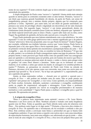 nome de seu superior".6 É neste contexto duplo que se deve entender o papel de ensino e
autoridade dos apóstolos.
A dupla designação de Paulo como "escravo" e "apóstolo" chama ainda mais atenção
quando se atenta para os contrastes existentes entre os dois termos. Primeiro, "escravo" é
um título que expressa grande humildade; ele denota, da parte de Paulo, um senso de
insignificância pessoal, sem o mínimo direito próprio, alguém que foi comprado para
pertencer a Cristo. "Apóstolo", por outro lado, era um título de grande autoridade; expressava seu senso de privilégio oficial e dignidade em decorrência de ter sido chamado
por Jesus Cristo. Em segundo lugar, "escravo" é um termo generalizado dentro do
cristianismo (todo discípulo considera Jesus Cristo seu Senhor), enquanto que "apóstolo" é
um título especial (reservado para os doze e Paulo, e quem sabe mais um ou dois, como
Tiago). Na qualidade de apóstolo, ele havia sido separado para o evangelho de Deus.
O que Paulo pretendia que seus leitores entendessem com a sua referência a "ter sido
separado"? A raiz do verbo grego aphõrismenos tem o mesmo significado que a da palavra
"fariseu" (pharisaios). Seria isso proposital, uma vez que Paulo foi fariseu?7 Anders Nygren,
por exemplo, refletindo sua tradição luterana, escreve que "como fariseu, Paulo havia se
separado para a lei; mas agora Deus o havia separado para ... o evangelho ... Portanto, já
no primeiro versículo desta epístola nós encontramos a justaposição básica da carta — lei e
evangelho — que, de certo ponto de vista, se constitui no tema de Romanos."8 O que não
se sabe, porém, é se os leitores de Paulo conseguiriam captar esse jogo de palavras. Em sua
própria mente, é mais provável que Paulo tenha visto um paralelo entre sua consagração
para ser apóstolo e a de Jeremias para ser profeta, pois em Gaiatas ele escreve que Deus o
separou (usando as mesmas palavras) antes de nascer, e então o chamou para pregar entre
os gentios,9 tal como Deus dissera a Jeremias: "Antes que eu te formasse no ventre
materno, eu te conheci, e antes que saísses da madre, te consagrei e te constituí profeta às
nações."10 Portanto, ao pensarmos no encontro de Paulo com Cristo na estrada de
Damasco, devemos vê-lo não apenas como sua conversão, mas como seu envio para ser
apóstolo (egõ apostellõ se, "Eu te envio", "Eu te faço um apóstolo")11 e, especialmente, para
ser o apóstolo dos gentios.
Assim, as duas expressões verbais — chamado para ser apóstolo e separado para o
evangelho de Deus — não podem ser isoladas uma da outra. Não se pode pensar em
"apóstolo" sem pensar em "evangelho", e vice-versa. Como apóstolo, era responsabilidade
de Paulo receber, formular, defender, sustentar e proclamar o evangelho, combinando
assim os papéis de responsável, advogado e mensageiro. Como disse o professor
Cranfield, a função do apóstolo era "servir ao evangelho proclamando-o de maneira
normativa e com autoridade".12 Agora Paulo passa a analisar o evangelho para o qual foi
separado. Ele apresenta seis pontos.
1. A origem do evangelho é Deus
"Deus é a palavra mais importante nesta epístola", escreve o Dr. Leon Morris.
"Romanos é um livro acerca de Deus. Nenhum assunto é tratado com tanta freqüência
quanto esse de Deus. Todas as questões que Paulo aborda nesta carta ele relaciona com
Deus ... Em nenhum outro lugar se vê algo assim."13 Portanto, a boa nova dos cristãos é o
evangelho de Deus. Os apóstolos não o inventaram; ele foi revelado e confiado a eles por
Deus. Esta continua sendo a convicção mais básica e primordial em que se baseia todo
evangelismo autêntico. O que nós temos a repartir com outros não é, nem uma miscelânea
de especulações humanas, nem mais uma religião a ser adicionada ao que já existe — aliás,
nem se trata de uma religião. E o evangelho de Deus, a boa nova do próprio Deus para um
22

 