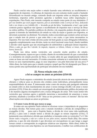 Paulo conclui esta seção sobre o estado fazendo uma referência ao recolhimento e
pagamento de impostos. A cobrança de impostos era um costume muito usado e bastante
diversificado no mundo antigo, variando desde um imposto sobre as eleições, impostos
territoriais, impostos sobre produtos agrícolas e também taxas sobre importações e
exportações. Para Paulo, este assunto competia ao estado como parte do seu ministério. É
por isso também que vocês pagam impostos, pois as autoridades estão a serviço de Deus, dedicando
todo o seu tempo a esse trabalho (6) — levando ao pé da letra, "exatamente a isso", que neste
contexto parece significar não apenas o recolhimento de impostos mas o serviço de Deus
na esfera pública. Os partidos políticos da direita e da esquerda podem divergir entre si
quanto à extensão da interferência do estado na vida da nação e quanto aos impostos, se
deveriam aumentar ou diminuir. No entanto, todos concordam que existem certos serviços
que o estado tem de prover e que estes têm o seu custo, o que torna necessários os
impostos. Por isso todo cristão deveria acatar de bom grado as suas obrigações tributárias,
pagando completamente suas dívidas, tanto no nível nacional como local, dando também
o devido valor àqueles que são encarregados de administrar a aplicação desses impostos.
Dêem a cada um que lhe é devido: Se imposto, imposto; se tributo, tributo; se temor, temor; se
honra, honra (7).
Paulo nos deixa nestes versículos um conceito muito positivo do estado.
Conseqüentemente, espera-se que o cristão, diante do reconhecimento de que a autoridade
e o ministério do estado provêm de Deus, vá muito além do que simplesmente tolerá-lo
como se fosse um mal necessário. O cristão consciente submete-se à autoridade do estado,
honra os seus representantes, paga os seus impostos e ora pelo bem-estar do seu povo.34
Além disso, faz tudo para que o estado cumpra o papel que lhe foi designado por Deus e
nunca perde uma oportunidade de participar ativamente em seu trabalho.

22. Nossa relação com a lei:
a lei se cumpre no amor ao próximo (13:8-10)
Agora Paulo esquece o ministério do estado (exercido através de seus representantes
oficiais) e volta-se para os deveres dos cristãos como indivíduos, principalmente nossa
responsabilidade de amar. É interessante notar como ele encaixa este parágrafo referente
ao estado entre os dois mandamentos de amar o nosso inimigo (12.20) e de amar o nosso
próximo (13.9). O fato de o estado ser encarregado da administração pública da justiça não
é de maneira alguma incompatível com a nossa obrigação de amar. Três vezes nestes três
versículos que veremos agora o apóstolo menciona a necessidade de amarmos o nosso
próximo, aludindo a Levíticos 19.18: "Ama ao teu próximo como a ti mesmo". Ele faz três
observações com relação ao amor ao próximo.
I. O amor é uma dívida que nunca se paga
Já antes em sua epístola Paulo referiu-se diversas vezes à importância de pagarmos
as nossas dívidas. Nós temos para com o mundo incrédulo a dívida de compartilhar o
evangelho (1.14);
para com o Espírito Santo, a dívida de viver uma vida santificada
(8.12s.); e para com o estado temos a dívida de pagar os nossos impostos (13.6s.). É
justamente essa referência à dívida que estabelece a transição entre os versículos 7 e 8. Não
devam nada a ninguém, a não ser o amor de uns pelos outros, escreve Paulo (Ha). Em outras
palavras, o que ele está dizendo é que devemos ser escrupulosos no que tange a pagar
nossas contas e corresponder às exigências relativas aos impostos. Além disso, tintes de
comprometer-nos com uma hipoteca ou um financiamento, é melhor nos certificarmos de
220

 