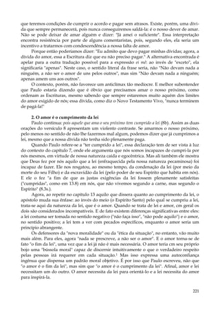 que teremos condições de cumprir o acordo e pagar sem atrasos. Existe, porém, uma dívida que sempre permanecerá, pois nunca conseguiremos saldá-la: é o nosso dever de amar.
Não se pode deixar de amar alguém e dizer: "Já amei o suficiente". Essa interpretação
encontra resistência por parte de alguns comentaristas, pois, segundo eles, ela seria um
incentivo a tratarmos com condescendência a nossa falta de amor.
Porque então poderíamos dizer: "Eu admito que devo pagar minhas dívidas; agora, a
dívida do amor, essa a Escritura diz que eu não preciso pagar." A alternativa encontrada é
apelar para a outra tradução possível para a expressão ei mê: ao invés de "exceto", ela
significaria "apenas". Neste caso, o sentido literal da frase seria, não "Não devam nada a
ninguém, a não ser o amor de uns pelos outros", mas sim "Não devam nada a ninguém;
apenas amem uns aos outros".
O contexto, porém, não favorece um anticlímax tão medíocre. E melhor subentender
que Paulo estaria dizendo que é óbvio que precisamos amar o nosso próximo, como
ordenam as Escrituras, mesmo sabendo que sempre estaremos muito aquém dos limites
do amor exigido de nós; essa dívida, como diz o Novo Testamento Vivo, "nunca terminem
de pagá-la!"
2. O amor é o cumprimento da lei
Paulo continua: pois aquele que ama o seu próximo tem cumprido a lei (8b). Assim as duas
orações do versículo 8 apresentam um violento contraste. Se amarmos o nosso próximo,
pelo menos no sentido de não lhe fazermos mal algum, podemos dizer que já cumprimos a
lei, mesmo que a nossa dívida não tenha sido plenamente paga.
Quando Paulo refere-se a "ter cumprido a lei", essa declaração tem de ser vista à luz
do contexto do capítulo 7, onde ele argumenta que nós somos incapazes de cumpri-la por
nós mesmos, em virtude de nossa natureza caída e egocêntrica. Mas ali também ele mostra
que Deus fez por nós aquilo que a lei (enfraquecida pela nossa natureza pecaminosa) foi
incapaz de fazer. Ele nos resgatou, ao mesmo tempo, da condenação da lei (por meio da
morte do seu Filho) e da escravidão da lei (pelo poder de seu Espírito que habita em nós).
E ele o fez "a fim de que as justas exigências da lei fossem plenamente satisfeitas
("cumpridas", como em 13.8) em nós, que não vivemos segundo a carne, mas segundo o
Espírito" (8.3s.).
Agora, ao repetir no capítulo 13 aquilo que dissera quanto ao cumprimento da lei, o
apóstolo muda sua ênfase: ao invés do meio (o Espírito Santo) pelo qual se cumpriu a lei,
trata-se aqui da natureza da lei, que é o amor. Quando se trata de lei e amor, cm geral os
dois são considerados incompatíveis. E de fato existem diferenças significativas entre eles:
a lei costuma ser tomada no sentido negativo ("não faça isso", "não pode aquilo") e o amor,
no sentido positivo; a lei tem a ver com pecados específicos, enquanto o amor seria um
princípio abrangente.
Os defensores da "nova moralidade" ou da "ética da situação", no entanto, vão muito
mais além. Para eles, agora "nada se prescreve, a não ser o amor". E o amor torna-se de
fato "o fim da lei", uma vez que a lei já não é mais necessária. O amor teria cm seu próprio
bojo uma "bússola moral" capaz de discernir intuitivamente o que o verdadeiro respeito
pelas pessoas irá requerer em cada situação.1 Mas isso expressa uma autoconfiança
ingênua que dispensa um padrão moral objetivo. É por isso que Paulo escreveu, não que
"o amor é o fim da lei", mas sim que "o amor é o cumprimento da lei". Afinal, amor e lei
necessitam um do outro. O amor necessita da lei para orientá-lo e a lei necessita do amor
para inspirá-la.
221

 